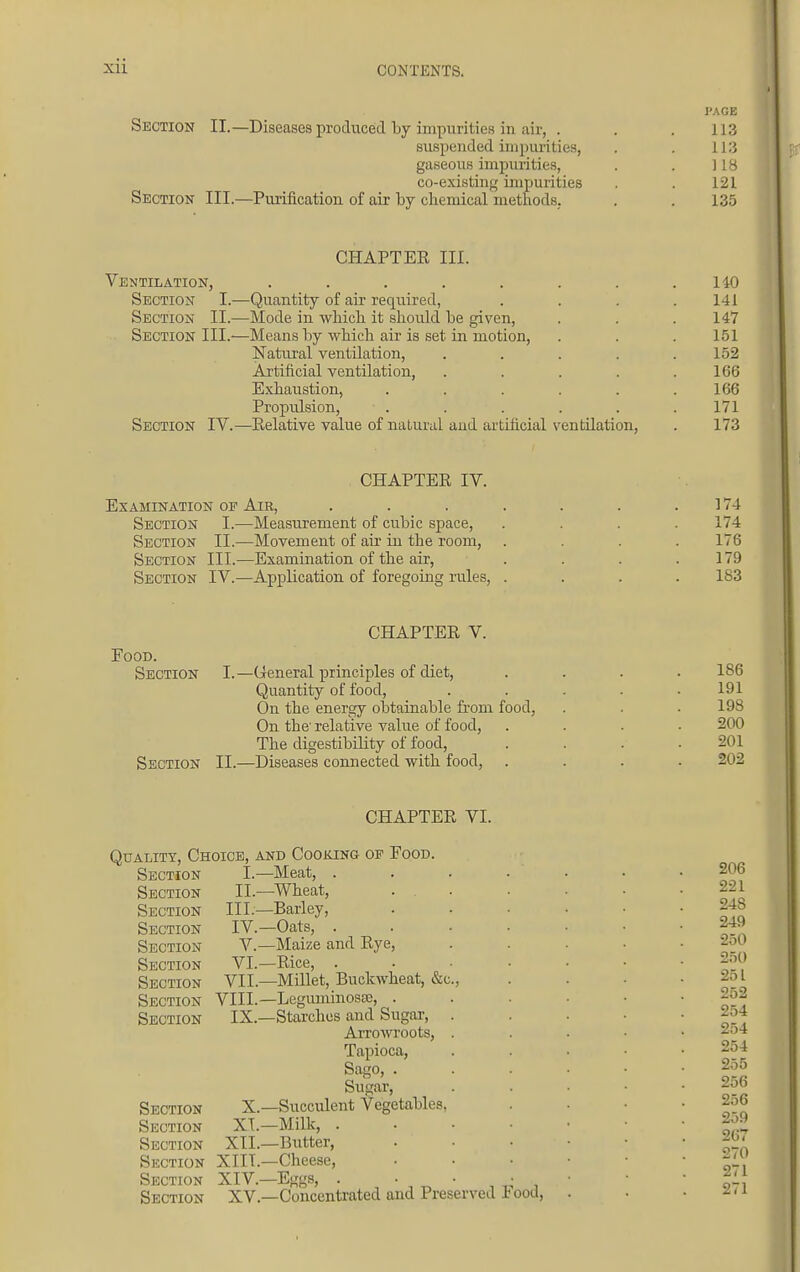 Section II.—Diseases produced by impurities in air, . suspended impurities, gaseous impurities, co-existing impurities Section III.—Purification of air by chemical methods. PAGE 113 113 118 121 135 CHAPTER III. Ventilation, ..... Section I.—Quantity of air required, Section II.—Mode in which, it should he given, Section III.—Means by which air is set in motion, Natural ventilation, Artificial ventilation, Exhaustion, Propulsion, Section IV.—Relative value of natural aud artificial ventilation, 140 141 147 151 152 166 166 171 173 CHAPTER IV. Examination of Air, Section I.—Measurement of cubic space, Section II.—Movement of air in the room, Section III.—Examination of the air, Section IV.—Application of foregoing rules, 174 174 176 179 183 Food. Section CHAPTER V. I.—General principles of diet, Quantity of food, On the energy obtainable from food, On the' relative value of food, The digestibility of food, Section II.—Diseases connected with food, . 186 191 198 200 201 202 Quality, Choice, Section Section Section Section Section Section Section VII Suction VIII Section IX, I. II III. IV V VI CHAPTER VI. and Cooking op Food. Meat, . ,—Wheat, :—Barley, —Oats, . —Maize and Rye, —Rice, . ,—Millet, Buckwheat, &c —Leguminosse, . —Starches and Sugar, Arrowroots, Tapioca, Sago, . Sugar, Section X.—Succulent Vegetables Section XI.—Milk, . Section XII.—Butter, Section XIIL—Cheese, Section XIV.—Eggs, . . Section XV.—Concentrated and Preserved lood, 206 221 248 249 250 250 251 252 254 254 254 255 256 256 259 207 270 271 271