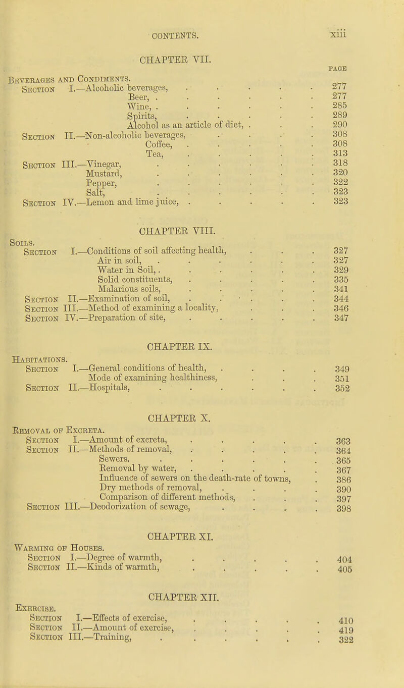 CHAPTER VII. PAGE Beverages and Condiments. Section I.—Alcoholic beverages, ..... 277 Beer, 277 Wine, ...... 285 Spirits, . . . . • • .289 Alcohol as an article of diet, . . . 290 Section II.—Non-alcoholic beverages, .... 308 Coffee, . ... • .308 Tea, ..... 313 Section III.—Vinegar, . • • • • .318 Mustard, ...... 320 Pepper, 322 Salt, 323 Section IV.—Lemon and lime j nice, ..... 323 CHAPTER VIII. Soils. Section I.—Conditions of soil affecting health, . . . 327 Air in soil, ...... 327 Water in Soil,...... 329 Solid constituents, ..... 335 Malarious soils, ..... 341 Section II.—Examination of soil, . • . . . 344 Section III.—Method of examining a locality, . . . 346 Section IV.—Preparation of site, ..... 347 CHAPTER IX. Habitations. Section I.—General conditions of health, .... 349 Mode of examining healthiness, . . .351 Section II.—Hospitals, ...... 352 CHAPTER X. Removal op Excreta. Section I.—Amount of excreta, ..... 363 Section II.—Methods of removal, ..... 364 Sewers. . . . . . 365 Removal by water, ..... 367 Influence of sewers on the death-rate of towns, . 386 Dry methods of removal, .... 390 Comparison of different methods, . . . 397 Section III.—Deodorization of sewage, .... 398 CHAPTER XI. Warming of Houses. Section I.—Degree of warmth, ..... 404 Section II.—Kinds of warmth, ..... 405 CHAPTER XII. Exercise. Section I.—Effects of exercise, ..... 410 Section II.—Amount of exercise, .... 419 Section III.—Training, ..... 322