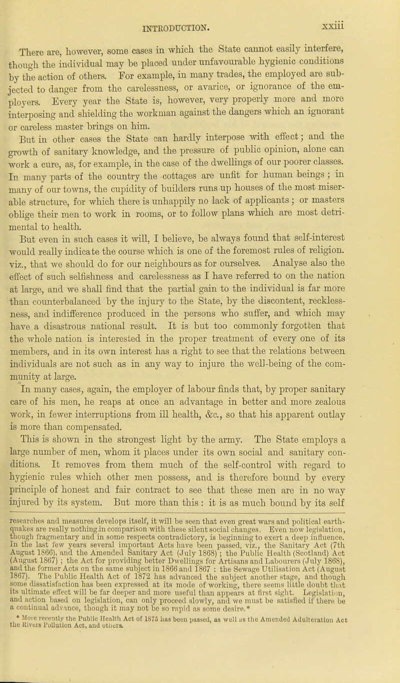 There are, however, some cases in which the State cannot easily interfere, though the individual may be placed under unfavourable hygienic conditions by the action of others. For example, in many trades, the employed are sub- jected to danger from the carelessness, or avarice, or ignorance of the em- ployers. Every year the State is, however, very properly more and more interposing and shielding the workman against the dangers which an ignorant or careless master brings on him. But in other cases the State nan hardly interpose with effect ; and the growth of sanitary knowledge, and the pressure of public opinion, alone can work a cure, as, for example, in the case of the dwellings of our poorer classes. In many parts of the country the cottages are unfit for human beings ; in many of our towns, the cupidity of budders runs up houses of the most miser- able structure, for which there is unhappily no lack of applicants; or masters oblige their men to work in rooms, or to follow plans which are most detri- mental to health. But even in such cases it will, I believe, be always found that self-interest would really indicate the course which is one of the foremost rules of religion, viz., that we should do for our neighbours as for ourselves. Analyse also the effect of such selfishness and carelessness as I have referred to on the nation at large, and we shall find that the partial gain to the individual is far more than counterbalanced by the injury to the State, by the discontent, reckless- ness, and indifference produced in the persons who suffer, and which may have a disastrous national result. It is but too commonly forgotten that the whole nation is interested in the proper treatment of every one of its members, and in its own interest has a right to see that the relations between individuals are not such as in any way to injure the well-being of the com- munity at large. In many cases, again, the employer of labour finds that, by proper sanitary care of his men, he reaps at once an advantage in better and more zealous work, in fewer interruptions from ill health, &c, so that his apparent outlay is more than compensated. This is shown in the strongest light by the army. The State employs a large number of men, whom it places under its own social and sanitary con- ditions. It removes from them much of the self-control with regard to hygienic rules which other men possess, and is therefore bound by every principle of honest and fair contract to see that these men are in no way injured by its system. But more than this : it is as much bound by its self researches and measures develops itself', it will be seen that even great wars and political earth- quakes are really nothing in comparison with these silentsocial changes. Even now legislation, though fragmentary and in some respects contradictory, is beginning to exert a deep influence. In the last few years several important Acts have been passed, viz., the Sanitary Act (7th August 1866), and the Amended Sanitary Act (July 1868); the Public Health (Scotland) Act (August 1867) ; the Act for providing better Dwellings for Artisans and 1 labourers (July 186S), and the former Acts on the same subject in 1866 and 1867 : the Sewage Utilisation Act (August 1867). The Public Health Act of 1872 has advanced the subject another stage, and though some dissatisfaction has been expressed at its mode of working, there seems little doubt that its ultimate effect will be far deeper and more useful than appears at first Bight. Legislation, and action based on legislation, can only proceed slowly, and wo must be satisfied if there be a continual advance, though it may not be so rapid as some desire.* * More recently the Public Health Act of 1875 has been passed, as well us the Amended Adulteration Act the Rivers l'ullution Act, and others.