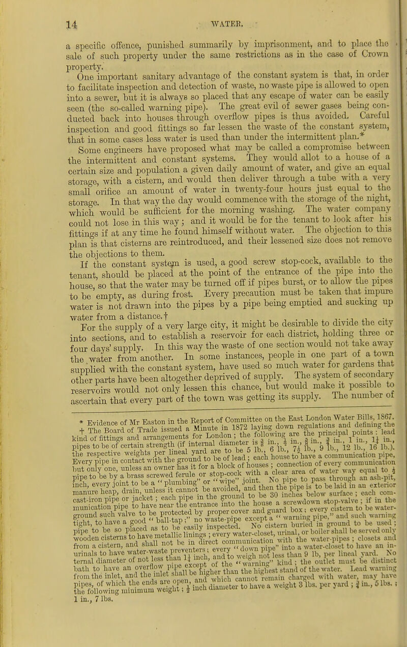 a specific offence, punished summarily by imprisonment, and to place the sale of such property under the same restrictions as in the case of Crown property. One important sanitary advantage of the constant system is that, in order to facilitate inspection and detection of waste, no waste pipe is allowed to open into a sewer, but it is always so placed that any escape of water can be easdy seen (the so-called warning pipe). The great evil of sewer gases being con- ducted back into houses through overflow pipes is thus avoided. Careful inspection and good fittings so far lessen the waste of the constant system, that in some cases less water is used than under the intermittent plan.* Some engineers have proposed what may be called a compromise between the intermittent and constant systems. They would allot to a house of a certain size and population a given daily amount of water, and give an equal storage, with a cistern, and would then deliver through a tube with a very smalf orifice an amount of water in twenty-four hours just equal to the storage. In that way the day would commence Avith the storage of the night, which would be sufficient for the morning washing. The water company could not lose in this way; and it would be for the tenant to look after his fittings if at any time he found himself without water. The objection to this plan is that cisterns are reintroduced, and their lessened size does not remove the objections to them If the constant system is used, a good screw stop-cock, available to the tenant should be placed at the point of the entrance of the pipe into the house so that the water may be turned off if pipes burst, or to allow the pipes to be empty, as during frost. Every precaution must be taken that impure water is not drawn into the pipes by a pipe being emptied and sucking up water from a distance, f . For the supply of a very large city, it might be desirable to divide the city into sections, and to establish a reservoir for each district, holding three or four davs' supply. In this way the waste of one section would not take away the water from another. In some instances, people in one part of a town supplied with the constant system, have used so much water for gardens that other parts have been altogether deprived of supply. The system of secondary reservoirs woidd not only lessen this chance, but would make it possible to ascertain that every part of the town was getting its supply. The number ot ldi^K2^SSSn*» for London; the following are ^ Pnncjpal pomts : lead pipes to be of certain strength (if internal diameter is, § in.. 1 m m, ^ in 1 in 1$ m §£ respective weights 0f°lead acii house toVave a comrnVincation pipe, tight, to have a goou . . J: 5 -kT 1 p:stprn buried n ground to be used pipe to wooden cisterns to.have metallicj1*^ communication with the water-pipes; closets and from a cistern, and shall ^l^i^^^l^^n^ into a water-closet to have an in- urinals to have water-waste p eventers eveiy down pipe ^ ^ Nq temal diameter of not less than ^ ^, must ^ distinct bath to have an overflow iWffl^tL tUeSest stand of the water. Lead warning from the inlet, and thei inlet shall be¥™ cnaTged with water, may have 1 in., 7 lbs.