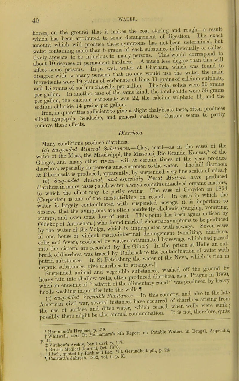 horses, on the ground that it makes the coat staring and rough—a result which has been attributed to some derangement of digestion. Ihe exact amount which will produce these symptoms has not been determined but water containing more than 8 grains of each substance individually or coUec- tively appears to be injurious to many persons. Ihis would canned about 10 degrees of permanent hardness. A much less degree than this ji ill Sect some°person,P In La well water at Chatham, which was ound o disagree with so many persons that no one would use the water, the main inSenls were 19 grains of carbonate of lime, 11 grains of calcium sulphate, and llTrains of sod!um chloride, per gallon. The total so ids were 50 grains ptr gallon. In another case of the same kind, the total so ids were 58 grams per gallon, the calcium carbonate was 22, the calcium sulphate 11, and the sodium chloride 14 grains per gallon. f, OToduces Iron in quantities sufficient to give a slight chalybeate taste, often produces sligtrdyspTp'a, headache, and gene-1 malaise. Custom seems to partly remove these effects. Diarrhoea. Many conditions produce diarrhoea. _ Suspended Mineral Substances.-Clzy, marl-as in the cases of the wa\er of the Maas, the Mississippi, the Missouri, Eio ^^f^e Ganges and many other rivers—will at certain times of the year produce diSrhcea eLdally in persons unaccustomed to the water The hill diarrhoea arShSmSLis pryoducPed, apparently, by suspended very fine scabs ofmicaf (6) Suspended Animal, and especially Focal Matters have produced diaitLa ^niany cases j such water always contains dissolved organic maters Which the effect may be partly owing. ^ fCaroenter} is one of the most striking on record. In cases in which tne wirriariely contaminated with suspended sewage, it is important to ^thaAhl symptoms are often -g^^^^^ oTSpTfVstrTchan J who found n^k^d^^^pto^to be produced ^P^S^ite which is impregnated with sewageS™» in one house of violent gastro-intestmal derangement (™mtm& 'diarrha^ colic, and fever), produced by wate^ntammated ^^^Zt into the cistern, are recorded by -Ui UibD.§ in we ±u break of diarrhoea was traced by Dolbruck to the f^^^^ putrid substances. In St Petersburg the water of the Neva, * hich is ncn organic substances, give diarrhoea to strangers.|| Suspended animal and vegetable substances, ^^^^ S^f8$ heavy rain into shallow wells, often produced diarrhoea, as at.Prague m 1 - • when an endemic of « catarrh of the ahmentary canal was produced by heavy floods washing impurities into the wells. H , . X) fended Vegetable Substances.-ln this country and ^c=dd its w^unk ptibTy ^gga^hnal coatamination. It is not, therefor, quite ;^t5©^''8th Re^°rt °n potabie waters in Bcnga1, Appendix* P' i Virchow's Archiv, bnnil xxvi. p. 117. ' f Canstatt's Jahresb. 1862, vol. n. p. 31-