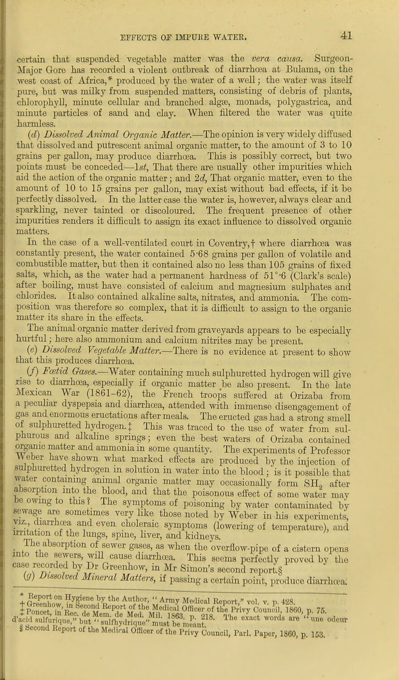 certain that suspended vegetable matter was the vera causa. Surgeon- Major Gore has recorded a violent outbreak of diarrhoea at Bulama, on the west coast of Africa,* produced by the water of a well; the water was itself pure, but was milky from suspended matters, consisting of debris of plants, chlorophyll, minute cellular and branched alga?., monads, polygastrica, and minute particles of sand and clay. When fdtered the water was quite harmless. (d) Dissolved Animal Organic Matter.—The opinion is very widely diffused that dissolved and putrescent animal organic matter, to the amount of 3 to 10 grains per gallon, may produce diarrhoea. This is possibly correct, but two points must be conceded—1st, That there are usually other impurities which aid the action of the organic matter; and 2d, That organic matter, even to the amount of 10 to 15 grains per gallon, may exist without bad effects, if it be perfectly dissolved. In the latter case the water is, however, always clear and sparkling, never tainted or discoloured. The frequent presence of other impurities renders it difficult to assign its exact influence to dissolved organic matters. In the case of a well-ventilated court in Coventry,! where diarrhoea was constantly present, the water contained 5-68 grains per gallon of volatile and combustible matter, but then it contained also no less than 105 grains of fixed salts, which, as the water had a permanent hardness of 51°-6 (Clark's scale) after boiling, must have consisted of calcium and magnesium sulphates and chlorides. It also contained alkaline salts, nitrates, and ammonia. The com- position was therefore so complex, that it is difficult to assign to the organic matter its share in the effects. The animal organic matter derived from graveyards appears to be especially hurtful; here also ammonium and calcium nitrites may be present. (e) Dissolved Vegetable Matter.—There is no evidence at present to show that this produces diarrhoea. . (/) Foztid Gases.—Water containing much sulphuretted hydrogen will give rise to diarrhoea, especially if organic matter be also present. In the late Mexican War (1861-62), the French troops suffered at Orizaba from a pecuhar dyspepsia and diarrhoea, attended with immense disengagement of gas and enormous eructations after meals. The eructed gas had a strong smell of sulphuretted hydrogen. J This was traced to the use of water from sul- phurous and alkaline springs; even the best waters of Orizaba contained orgamc matter and ammonia in some quantity. The experiments of Professor Weber have shown what marked effects are produced by the injection of sulphuretted hydrogen m solution in water into the blood; is it possible that water containing animal organic matter may occasionally form SBL after absorption into the blood, and that the poisonous effect of some water may be owing to this? The symptoms of poisoning by water contaminated by sewage are sometimes very like those noted by Weber in his experiments' viz diarrhoea and even choleraic symptoms (lowering of temperature), and irritation of the lungs, spine, liver, and kidneys. _ The absorption of sewer gases, as when the overflow-pipe of a cistern opens into the sewers, will cause diarrhoea. This seems perfectly proved by the case recorded by Dr Greenhow, in Mr Simon's second report § {g) Dissolved Mineral Matters, if passing a certain point, produce diarrhoea; * Report on Hygiene by the Author,  Army Medical Report  vol v n 4«28 dWd sulfurique/'but^ Tho 6Xaot worda ™ ™> <** S becond Report of the Medical Officer of the Privy Council, Pari. Paper, 1860, p. 153.