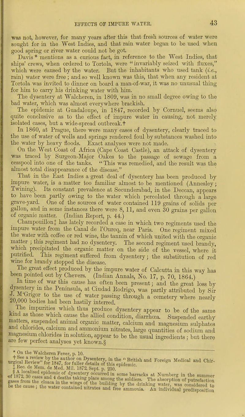 was not, however, for many years after this that fresh sources of water were sought for in the West Indies, and that rain water began to be used when good spring or river water could not be got. Davis * mentions as a curious fact, in reference to the West Indies, that ships' crews, when ordered to Tortola, were  invariably seized with fluxes, which were caused by the water. But the inhabitants who used tank (i.e., rain) water were free; and so well known was this, that when any resident at Tortola was invited to dinner on board a man-of-war, it was no unusual thing for him to carry his drinking water with him. The dysentery at Walcheren, in 1809, was in no small degree owing to the bad water, which was almost everywhere brackish. The epidemic at Guadaloupe, in 1847, recorded by Cornuel, seems also quite conclusive as to the effect of impure water in causing, not merely isolated cases, but a wide-spread outbreak, t In 1860, at Prague, there were many cases of dysentery, clearly traced to the use of water of wells and springs rendered foul by substances washed into the water by heavy floods. Exact analyses were not made. On the West Coast of Africa (Cape Coast Castle), an attack of dysentery was traced by Surgeon-Major Oakes to the passage of sewage from a cesspool into one of the tanks.  This was remedied, and the result was the almost total disappearance of the disease. That in the East Indies a great deal of dysentery has been produced by impure water, is a matter too familiar almost to be mentioned (Annesley; Twining). Its constant prevalence at Secunderabad, in the Deccan, appears to have been partly owing to the water which percolated through a large grave-yard. ^ One of the sources of water contained 119 grains of solids per gallon, and in some instances there were 8, 11, and even 30 grains per gallon of organic matter. (Indian Eeport, p. 44.) ChampouillonJ has lately recorded a case in which two regiments used the impure water from the Canal de l'Ourcq, near Paris. One regiment mixed the water with coffee or red wine, the tannin of which united with the organic matter ; this regiment had no dysentery. The second regiment used brandy, which precipitated the organic matter on the side of the vessel, where it putrified. This regiment suffered from dysentery; the substitution of red wine for brandy stopped the disease. The great effect produced by the impure water of Calcutta in this way has been pointed out by Chevers. (Indian Annals, JSTo. 17, p. 70, 1864.) In time of wax this cause has often been present; and the great loss by dysentery in the Peninsida, at Ciudad Eodrigo, was partly attributed by Sir ™7T™?g(^r t0, the use of water Passing through a cemetery where nearly ^U,000 bodies had been hastily interred. The impurities which thus produce dysentery appear to be of the same Jana as those which cause the allied condition, diarrhoea. Suspended earthy matters suspended animal organic matter, calcium and magnesium sulphates and chlorides calcium and ammonium nitrates, large quantities of sodium and magnesium chlorides m solution, appear to be the usual ingredients : but there are few perfect analyses yet known. § f On the Walcheren Fever, p. 10. nrlcaTRevilw fnY ^^V ?,n ty*?*01?. jn the  British and Foreign Medical and Chir- Tirgicai review for 1847, for fuller details of this epidemic. | Rec. de Mem. de Med. Mil. 1872, Sept. p. 230 of W2Wc^!n^ °f.1<lyfe,n-tery ?CCU1Ted in some barracks at Nurnberg in the summer eases from the rZ ■ h ' ¥^SJ}™ *™>*8 the soldiers. The absorption of putrefacl.i, , ^Iwn^l^^*™^?^01-}11* buildin» by the drinking water, was considered to be the cause , the water conta.ned mtrates and free ammonia. An indiv dual prVdisposMoa