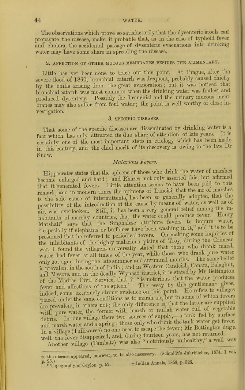 The observations which, prove so satisfactorily that the dysenteric stools can propagate the disease, make it probable that, as in the case of typhoid fever and cholera, the accidental passage of dysenteric evacuations into drinking w ater may have some share in spreading the disease. 2. AFFECTION OF OTHER MUCOUS MEMBRANES BESIDES THE ALIMENTARY. Little has yet been done to trace out this point. At Prague, after the severe flood of 1860, bronchial catarrh was frequent, probably caused chieily by the chills arising from the great evaporation; but it was noticed that bronchial catarrh was most common when the drinking water was foulest and produced dysentery. Possibly the bronchial and the urinary mucous mem branes may also suffer from foul water; the point is well worthy of close in- vestigation. 3. SPECIFIC DISEASES. That some of the specific diseases are disseminated by drinking water is a fact which has only attracted its due share of attention of late years. It is certainly one of the most important steps in etiology which has been made in this century, and the chief merit of its discovery is owing to the late Dr Snow. Malarious Fevers. Hippocrates states that the spleens of those who drink the water of marshes become enlarged and hard; and Ehazes not only asserted this, but affirmed that it generated fevers. Little attention seems to have been paid to this remark, and in modern times the opinions of Lancisi, that the air of marshes is the sole cause of intermittents, has been so generaUy adopted, that the possibility of the introduction of the cause by means of water, as well as oi air, was overlooked. Still, it has been a very general belief among the in- habitants of marshy countries, that the water could produce fever. Henry Marshall* says that the Singhalese attribute fevers to ^impure water,  especiaUy if elephants or buffaloes have been washing m it, and it is to be presumed that he referred to periodical fevers. On making some inquiries of the inhabitants of the highly malarious plains of Troy, during the Crimean war, I found the villagers universally stated, that those who drank marsh water had fever at all times of the year, while those who drank pure water onlvgot ague during the late summer and autumnal months. Ihe same beiiei is prevalent in the south of India; and in Western Candeish Canara, Lalaghut, and Mysore, and in the deadly Wynaad district, it is stated by Mr Bettmgton of the Madras Civil Service, that it is notorious that the water produce? fever and affections of the spleen. The essay by this gentleman, gives, indeed, some extremely strong evidence on this point. He refers to villages placed under the same conditions as to marsh air, but m some of which fevers are prevalent, in others not • the only difference is, that the lator ares^£ed with pure water, the former with marsh or nullah water full of vegetable debris In one village there two sources of supply,-a tank fed by surface and marsh water and a spring; those only who drink the tank water get fever In a vulage(Tulliwaree) no one used to escape the fever; Mr Bettmgton dug a wed the fever disappeared, and, during fourteen years, has not returned. AnotLr viUage (Tambata)' was also,« notorip^. tihhealthy,^ a well was to the disease appeared, however, to be also necessary. (Schmidt's JahrbUcher, 1874. 1 vol. P' 'Topography of Ceylon, p. 52. + Indian Annals, 1856, p. 526.