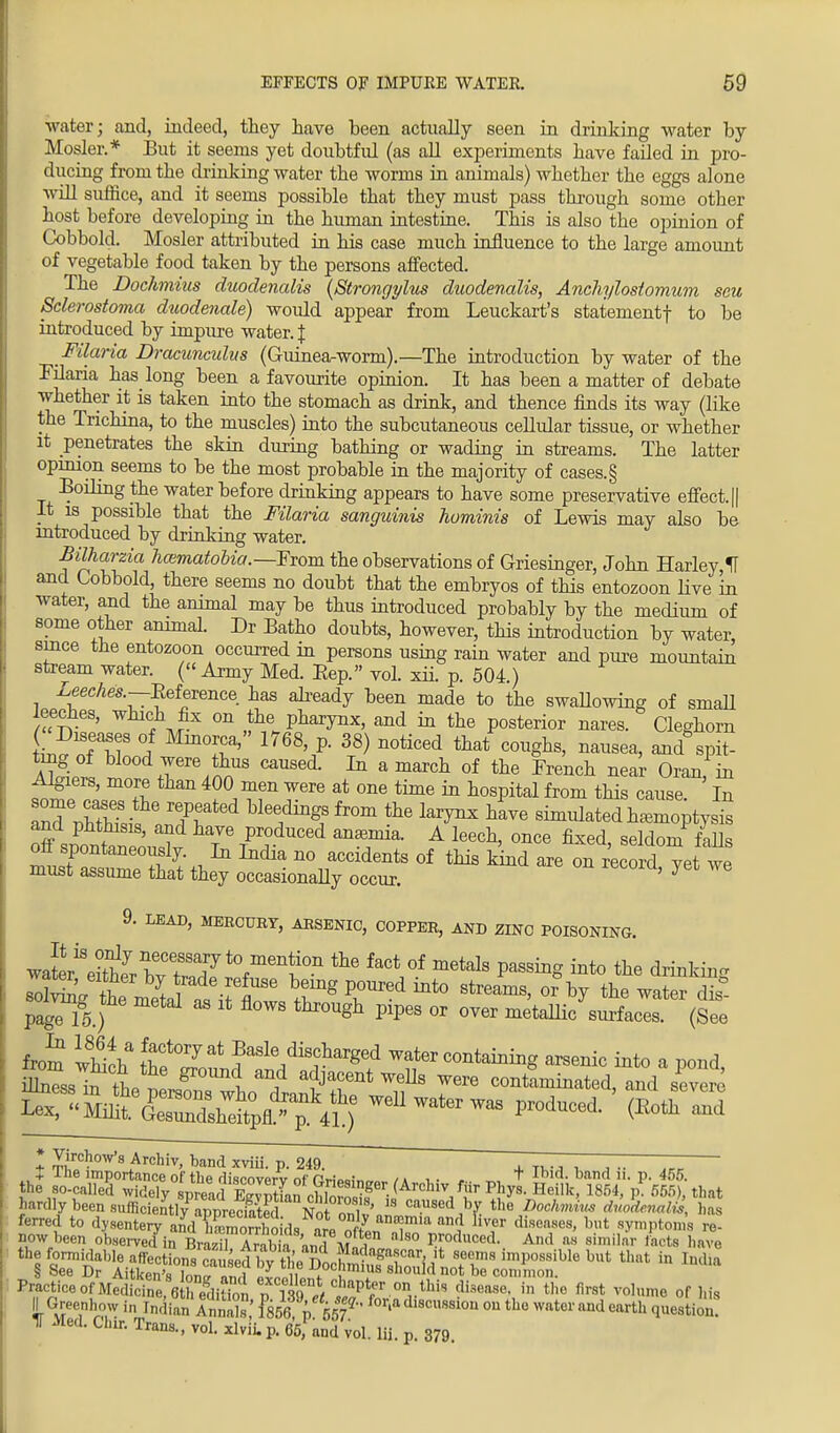 water; and, indeed, they have been actually seen in drinking water by Hosier.* But it seems yet doubtful (as all experiments have failed in pro- ducing from the drinking water the worms in animals) whether the eggs alone will suffice, and it seems possible that they must pass through some other host before developing in the human intestine. This is also the opinion of Cobbold. Mosler attributed in his case much influence to the large amount of vegetable food taken by the persons affected. The Dochmius duodenalis (Strongylus duodevalis, Anchylostomum seu Sclerostoma duodenale) would appear from Leuckart's statementf to be introduced by impure water. J Filaria Dracunculus (Guinea-worm).—The introduction by water of the Filaria has long been a favourite opinion. It has been a matter of debate whether it is taken into the stomach as drink, and thence finds its way (like the Trichina, to the muscles) into the subcutaneous cellular tissue, or whether it penetrates the skin during bathing or wading in streams. The latter opinion seems to be the most probable in the majority of cases.§ Boiling the water before drinking appears to have some preservative effect. || It is possible that the Filaria sanguinis hominis of Lewis may also be introduced by drinking water. Bilharzia hcematobia.—Fmm the observations of Griesinger, John Harley,1T and Cobbold, there seems no doubt that the embryos of this entozoon live in water, and the animal may be thus introduced probably by the medium of some other animal. Dr Batho doubts, however, this introduction by water, since the entozoon occurred in persons using rain water and pure mountain stream water. ( Army Med. Eep. vol. xii. p. 504.) Leeches.—Eeference has already been made to the swallowing of small eeches, which fix on the pharynx, and in the posterior nares. Cleghorn W ofT 1 Mm°T 1768'/- 38> n°ticed that cm%hs> and spit- Sir, ^ +Yere,nnUS CaUSed* amaTch 0f the Frenc* near Oran, in Algiers, more than 400 men were at one time in hospital from this cause In Z\u£st^ted Mee,ding,S fr°m the ^ ha™ BWatedha.moptyst ^bSSSJS? T TPrrdUCed T1 A leeGl1' °nce fixed' Mom fdls £2?^£%2Z^ °f *»* - « -ord, yet we 9. LEAD, MEBOUBY, AHSENIC, COPPER, AND ZWO POISONING. wato^Sr hvTrr^t1011 ^ faCt °f metals PassiDg a* drinking pagri5.) S thr°Ugh Pipes or over metaIli° surfaces. (See from wMch dis^rged water containing arsenic into a pond nlTssh7 L trf0Xmi a?Jafnt WeUs vere contaminated, and severe * Virchow's Archiv, band xviii. p. 249. , T. .. , ~ ~ + ine importance of tbe rlisrnvprv nf p^iQO;„„ /» , . . - t Ibid, band n. p. 455. the so-called widely spreacl ZvS rh W ger- (ArchlvJ f^> Phys. Heilk, 1854, p. 565), that ^rflybeensufficieK  ca.usedJb7. the Dochmius dvodmalij, has ferred to dysentery andESd. miT'1U1f &T diMMe8' but V*l>tam re- now been observed in Bra^l Arala andMn 1, ° ^odllced: »• similar foots have the formidable affections caused bv- the*T»nnhw B?clir?Seems ^possible but that in India § See Dr Aitken'Inm,!!i 11 11 D°chmius should not be common. Practiceoj?MedSe, 6 fttion p fifrf Jftl* ^ ta th° fmt V0,me °f ^ II Greenhow in Indian Annals 1856 p 1 ? dl8cusslou ou the ™d earth question. IT Med. Chir. Trans., vol. xlvii. p. 65,1 and vol. Hi. p. 379