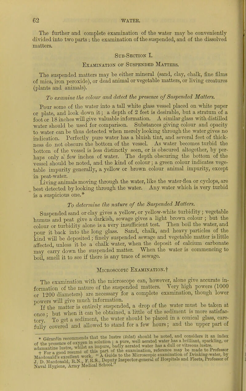 The further and complete examination of the water may be conveniently divided into two parts : the examination of the suspended, and of the dissolved matters. Sub-Section L Examination of Suspended Matters. The suspended matters may be either mineral (sand, clay, chalk, fine films of mica, iron peroxide), or dead animal or vegetable matters, or living creatures (plants and animals). To examine the colour and detect the presence of Suspended Matters. Pour some of the water into a tall white glass vessel placed on white paper or plate, and look down it; a depth of 2 feet is desirable, but a stratum of a foot or 18 inches will give valuable information. A similar glass with distilled water should be used for comparison. Substances giving colour and opacity to water can be thus detected when merely looking through the water gives no indication. Perfectly pure water has a bluish tint, and several feet of thick- ness do not obscure the bottom of the vessel. As water becomes turbid the bottom of the vessel is less distinctly seen, or is obscured altogether, by per- haps only a- few inches of water. The depth obscuring the bottom of the vessel should be noted, and the kind of colour; a green colour indicates vege- table impurity generally, a yellow or brown colour animal impurity, except in peat-water. Livin^ animals moving through the water, like the water-flea or cyclops, are best detected by looking through the water. Any water which is very turbid is a suspicious one.* To determine the nature of the Suspended Matters. Suspended sand or clay gives a yellow, or yellow-white turbidity; vegetable humus and peat give a darkish, sewage gives a light brown colour ; but the colour or turbidity alone is a very insufficient test. Then boil the water, and pour it back into the long glass. Sand, chalk, and heavy particles of the kind will be deposited; finely suspended sewage and vegetable matter is little affected unless it be a chalk water, when the deposit of calcium carbonate may carry down the suspended matter. When the water is commencing to boiL smell it to see if there is any trace of sewage. Microscopic Examination.! The examination with the microscope can, however, alone give accurate in- formation of the nature of the suspended matters. Very high powers (1000 or 1200 diameters) are necessary for a complete examination, though lower powers will give much information. If the matter is entirely suspended, a drop of the water must be taken at once • but when it can be obtained, a little of the sediment is more satisfac- tory ' To get a sediment, the water should be placed in a conical glass, care- fully covered and aUowed to stand for a few hours; and the upper part of • Ofoardin recommends that the lustre (Mat) should be noted and considers it an index of the Presence of oxygen in solution ; a pure, well aerated water has a brilliant sparkling, or or the pi esence oi u*jk j bfttlly aerated water has a dull or vitreous lustre.  + »StS235lSrt th£ part of the examination, reference may be made to Professor TvrLLnnM'« ovrplipnt work  A Guide to the Microscopic examination of Drmking-water, by j! D Macdonidd^ R N.J F\R. S., Deputy Inspector-gencral of Hospitals and Fleets, Professor of Naval liygieue, Army Medical School.'