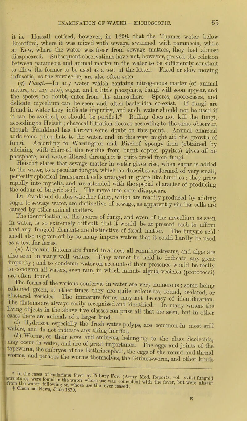 it is, Hassall noticed, however, in 1850, that the Thames water below Brentford, where it was mixed with sewage, swarmed with paramecia, while at Kew, where the water was freer from sewage matters, they had almost disappeared. Subsequent observations have not, however, proved the relation between paramecia and animal matter in the water to be sufficiently constant to allow the former to be used as a test of the latter. Fixed or slow moving infusoria, as the vorticellas, are also often seen. (gr) Fungi.—In any water which contains nitrogenous matter (of animal nature, at any rate), sugar, and a little phosphate, fungi will soon appear, and the spores, no doubt, enter from the atmosphere. Spores, spore-cases, and delicate mycelium can be seen, and often bacteridia co-exist. If fungi are found in water they indicate impurity, and such water should not be used if it can be avoided, or should be purified.* Boiling does not kill the fungi, according to Heisch; charcoal filtration does so according to the same observer, though Frankland has thrown some doubt on this point. Animal charcoal adds some phosphate to the water, and in this way might aid the growth of fungi. According to Warrington and Bischof spongy iron (obtained by calcining with charcoal the residue from burnt copper pyrites) gives off no phosphate, and water filtered through it is quite freed from fungL Heischf states that sewage matter in water gives rise, when sugar is added to the water, to a peculiar fungus, which he describes as formed of very small, perfectly spherical transparent cells arranged in grape-like bundles; they grow rapidly into mycelia, and are attended with the special character of producing the odour of butyric acid. The mycelium soon disappears. Dr Frankland doubts whether fungi, which are readily produced by adding sugar to sewage water, are distinctive of sewage, as apparently similar cells are caused by other animal matters. The identification of the spores of fungi, and even of the mycelium as seen in water, is so extremely difficult that it would be at present rash to affirm that any fungoid elements are distinctive of fascal matter. The butyric acid 1 smell also is given off by so many impure waters that it could hardly be used as a test for fasces. (h) Algas and diatoms are found in almost all running streams, and algas are also seen in many well waters. They cannot be held to indicate any great impurity; and to condemn water on account of their presence would be really to condemn all waters, even rain, in which minute algoid vesicles (protococci) are often found. ' The forms of the various confervas in water are very numerous; some beincr coloured green, at other times they are quite colourless, round, isolated or clustered vesicles. The immature forms may not be easy of identification, lie diatoms are always easily recognised and identified. In many waters the living objects m the above five classes comprise all that are seen, but in other cases there are animals of a larger kind. (t) Hydrozoa, especially the fresh water polyps, are common in most still waters, and do not indicate any thing hurtful. ik) Worms, or their eggs and embryos, belonging to the class Scoleci.la, may occur m water, and are of great importance. The eggs and joints of the Sr°m' Tbry°f °f the Bot^iocephali, the eggs of the round and thread worms, and perhaps the worms themselves, the Guinea-worm, and other kinds tminr^wTre^olrlnlr8 fTr ^ TilblT Fort (Army Med. Reports, vol. xvii.) fuugoid ^ESRJts ^saissuaf^with the fevcr'but J° ^ t Chemical News, June 1870.