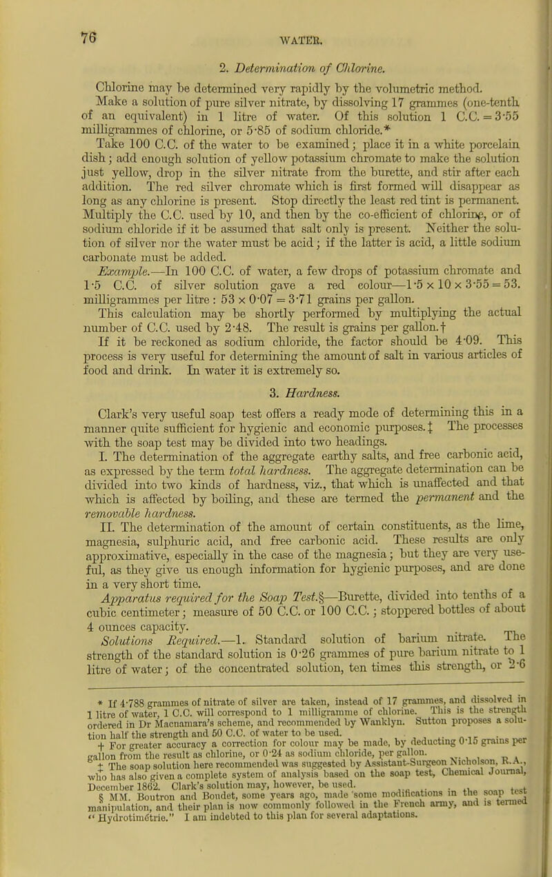 2. Determination of Chlorine. Chlorine may be determined very rapidly by the volumetric method. Make a solution of pure silver nitrate, by dissolving 17 grammes (one-tenth of an equivalent) in 1 litre of water. Of this solution 1 C.C. = 3-55 milligrammes of chlorine, or 5*85 of sodium chloride.* Take 100 C.C. of the water to be examined; place it in a white porcelain dish; add enough solution of yellow potassium chromate to make the solution just yellow, drop in the sdver nitrate from the burette, and stir after each addition. The red silver chromate which is first formed will disappear as long as any chlorine is present. Stop directly the least red tint is permanent. Multiply the C.C. used by 10, and then by the co-efficient of chlorine, or of sodium chloride if it be assumed that salt only is present. Neither the solu- tion of silver nor the water must be acid; if the latter is acid, a little sodium carbonate must be added. Example.-—In 100 C.C. of water, a few drops of potassium chromate and 1-5 C.C. of sdver solution gave a red colour—1-5x 10x 3-55 = 53. milligrammes per btre : 53 x 0'07 = 3*71 grains per gallon. This calculation may be shortly performed by multiplying the actual number of C.C. used by 2-48. The result is grains per gallon.f If it be reckoned as sodium chloride, the factor should be 4-09. This process is very useful for determining the amount of salt in various articles of food and drink. In water it is extremely so. 3. Hardness. Clark's very useful soap test offers a ready mode of determining this in a manner quite sufficient for hygienic and economic purposes. % The processes with the soap test may be divided into two headings. I. The determination of the aggregate earthy salts, and free carbonic acid, as expressed by the term total hardness. The aggregate determination can be divided into two kinds of hardness, viz., that which is unaffected and that which is affected by boiling, and these are termed the permanent and the removable hardness. EL The determination of the amount of certain constituents, as the lime, magnesia, sulphuric acid, and free carbonic acid. These results are only approximative, especially in the case of the magnesia; but they are very use- fid, as they give us enough information for hygienic purposes, and are done in a very short time. Apparatus required for the Soap Test.§—Burette, divided into tenths of a cubic centimeter; measure of 50 C.C. or 100 C.C.; stoppered bottles of about 4 ounces capacity. _ Solutions Required.—1. Standard solution of barium nitrate. The strength of the standard solution is 0*26 grammes of pure barium nitrate to 1 litre of water; of the concentrated solution, ten times this strength, or 2-6 * If 4-788 grammes of nitrate of silver are taken, instead of 17 grammes, and dissolved m 1 litre of water, 1 C.C. will correspond to 1 milligramme of chlorine. This is the strength ordered in Dr Macnamara's scheme, and recommended by Wanklyn. Sutton proposes a solu- tion half the strength and 50 C.C. of water to be used. .• ».1l!m.iMJ + For greater accuracy a correction for colour may be made, by deducting U 1.1 grains per callon from the result as chlorine, or 0-24 as sodium chloride, per gallon. t The soap solution here recommended was suggested by Assistant-Surgeon Nicholson. K.A., who has also given a complete system of analysis based on the soap test, Chemical Journal, December 1862. Clark's solution may, however, be used. . 8 MM. Boutron and Boudet, some years ago, made some modifications in the soap test manipulation, and their plan is now commonly followed in the French army, and is termed «' Hydrotimdtrie. I am indebted to this plan for several adaptations.