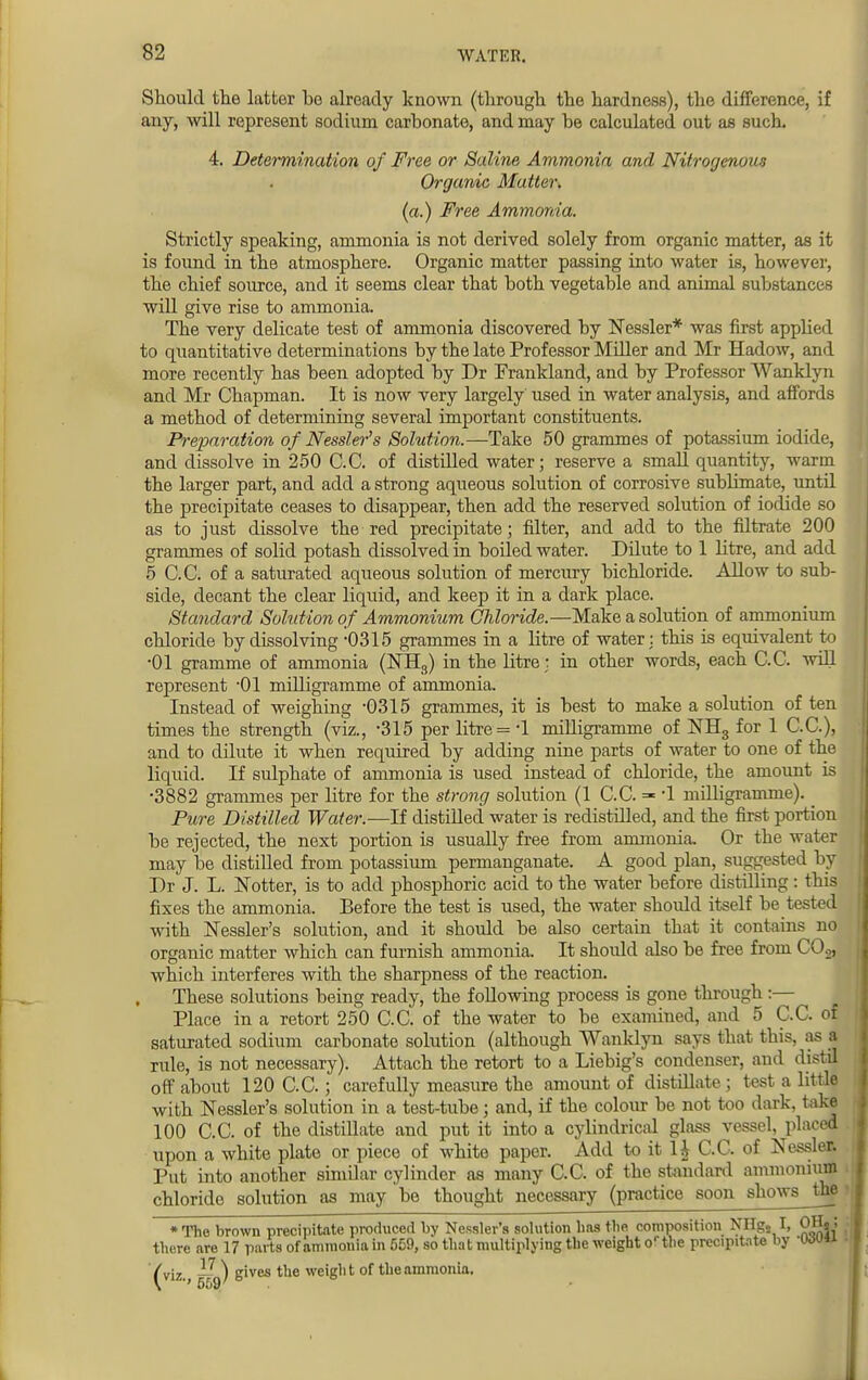 Should the latter bo already known (through the hardness), the difference, if any, will represent sodium carbonate, and may be calculated out as such. 4. Determination of Free or Saline Ammonia and Nitrogenous Organic Matter. (a.) Free Ammonia. Strictly speaking, ammonia is not derived solely from organic matter, as it is found in the atmosphere. Organic matter passing into water is, however, the chief source, and it seems clear that both vegetable and animal substances will give rise to ammonia. The very delicate test of ammonia discovered by Nessler* was first applied to quantitative determinations by the late Professor Miller and Mr Hadow, and more recently has been adopted by Dr Frankland, and by Professor Wanklyn and Mr Chapman. It is now very largely used in water analysis, and affords a method of determining several important constituents. Preparation of Nessler's Solution.—Take 50 grammes of potassium iodide, and dissolve in 250 C.C. of distilled water; reserve a small quantity, warm the larger part, and add a strong aqueous solution of corrosive sublimate, until the precipitate ceases to disappear, then add the reserved solution of iodide so as to just dissolve the red precipitate; filter, and add to the filtrate 200 grammes of solid potash dissolved in boiled water. Dilute to 1 litre, and add 5 C.C. of a saturated aqueous solution of mercury bichloride. Allow to sub- side, decant the clear liquid, and keep it in a dark place. Standard Solution of Ammonium Chloride.—Make a solution of ammonium chloride by dissolving -0315 grammes in a litre of water: this is equivalent to •01 gramme of ammonia (NH3) in the litre ; in other words, each C.C. will represent '01 milligramme of ammonia. Instead of weighing -0315 grammes, it is best to make a solution of ten times the strength (viz., -315 per litre = -1 milligramme of NH3 for 1 C.C), and to dilute it when required by adding nine parts of water to one of the liquid. If sulphate of ammonia is used instead of chloride, the amount is •3882 grammes per litre for the strong solution (1 C.C. =- *1 milligramme). _ Pure Distilled Water.—If distilled water is redistilled, and the first portion be rejected, the next portion is usually free from ammonia. Or the water may be distilled from potassium permanganate. A good plan, suggested by Dr J. L. JSTotter, is to add phosphoric acid to the water before distilling: this fixes the ammonia. Before the test is used, the water should itself be tested with Nessler's solution, and it should be also certain that it contains no organic matter which can furnish ammonia. It should also be free from COj, which interferes with the sharpness of the reaction. These solutions being ready, the following process is gone through :— Place in a retort 250 C.C. of the water to be examined, and 5 C.C. of saturated sodium carbonate solution (although Wanklyn says that this, as a rule, is not necessary). Attach the retort to a Liebig's condenser, and distil off about 120 C.C.; carefully measure the amount of distillate ; test a little with Nessler's solution in a test-tube; and, if the colour be not too dark, take 100 C.C. of the distillate and put it into a cylindrical glass vessel, placed upon a white plate or piece of white paper. Add to it H C.C. of Nessler. Put into another similar cylinder as many C.C. of the standard ammonium chloride solution as may be thought necessary (practice soon shows the * The brown precipitate produced by Nessler's solution has the composition NHg2 I, OH. ; there are 17 parts of ammonia in 559, so that multiplying the weight orthe precipitate by -two** (viz., ) g'ves t,ie weight of the ammonia.