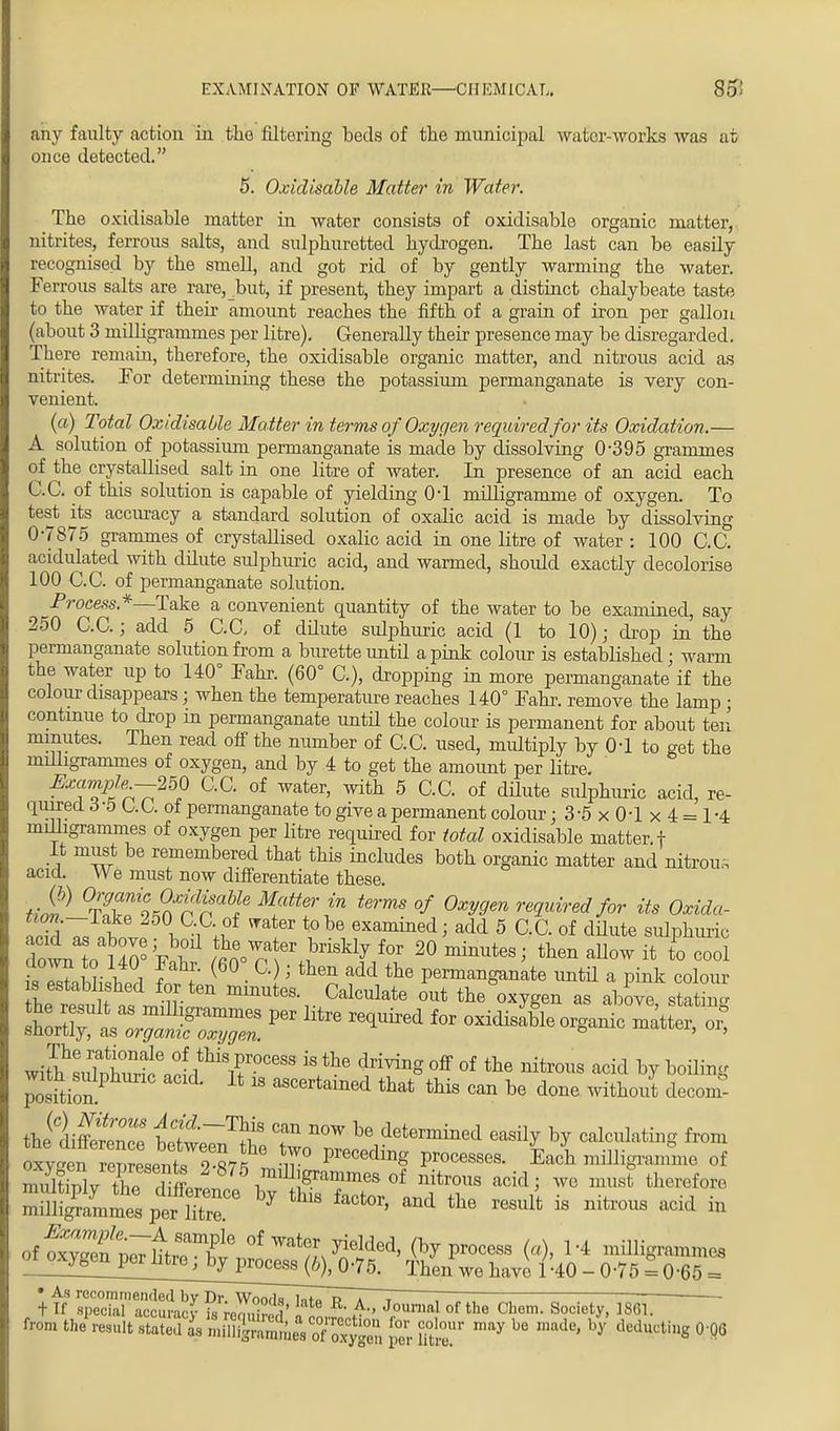 any faulty action in the filtering beds of the municipal water-works was at once detected. 5. Oxidisable Matter in Water. The oxidisable matter in water consists of oxidisable organic matter, nitrites, ferrous salts, and sulphuretted hydrogen. The last can be easily recognised by the smell, and got rid of by gently warming the water. Ferrous salts are rare,_but, if present, they impart a distinct chalybeate taste to the water if their amount reaches the fifth of a grain of iron per gallon (about 3 milligrammes per litre). Generally their presence may be disregarded. There remain, therefore, the oxidisable organic matter, and nitrous acid as nitrites. For determining these the potassium permanganate is very con- venient. (a) Total Oxidisable Matter in terms of Oxygen required for its Oxidation.— A solution of potassium permanganate is made by dissolving 0-395 grammes of the crystallised salt in one litre of water. In presence of an acid each C.C. of this solution is capable of yielding 0-1 milligramme of oxygen. To test its accuracy a standard solution of oxalic acid is made by dissolving 0-7875 grammes of crystallised oxalic acid in one litre of water : 100 C.C. acidulated with dilute sulphuric acid, and warmed, should exactly decolorise 100 C.C. of permanganate solution. Process.*—Take a convenient quantity of the water to be examined, say 250 C.C.; add 5 C.C, of dilute sulphuric acid (1 to 10); drop in the permanganate solution from a burette until a pink colour is established ; warm the water up to 140° Fahr. (60° C), dropping in more permanganate if the colour disappears; when the temperature reaches 140° Fahr. remove the lamp ; continue to drop in permanganate until the colour is permanent for about ten minutes. Then read off the number of C.C. used, multiply by 0-1 to get the milligrammes of oxygen, and by 4 to get the amount per litre. Exc^t~2^ GG of water> with 5 C.C. of dilute sulphuric acid, re- quired 6 -5 C. C. of permanganate to give a permanent colour ;3-5x0-1x4 = 1-4 milligrammes of oxygen per litre required for total oxidisable matter, f It must be remembered that this includes both organic matter and nitrous acid. We must now differentiate these. ti2] %Z%nXrnaMfe M?ltt? ™ terms °f Oxygen required for its Oxida- l?he examined; add 5 C.C. of dilute sulphuric down to U0°;A ^n\e\inSklj f°P 20 then allow it to cool ,W, r 1 i f !' ( G) J fcten aM the Pennanganate until a pink colour s established for ten minutes. Calculate out the oxygen as above statm he result as nulhgramines per litre required for oxidisable organic matte for shortly, as organic oxygen. ° ui, withsuTSVid^r0688 iS.the ^rMnS off of the nitl™s acid ^ WBng position! 18 aScertamed that ^ can be done without decom- thi dirTrenrP W™^? T n°W he detennined easily by calculating from «^Z^teT?7?e PreC6ding PTOCeSSeS- Each milligramme of