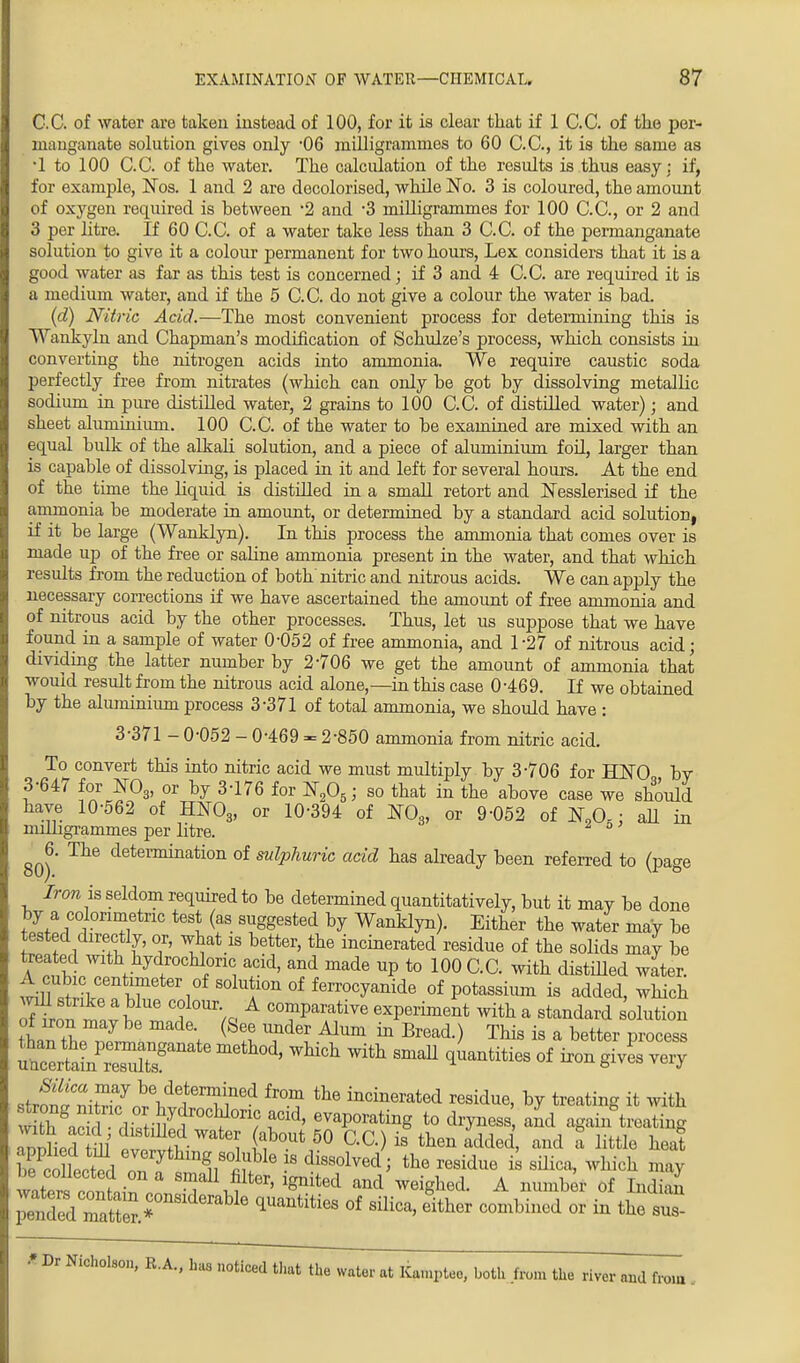 C.C. of water are taken instead of 100, for it is clear that if 1 C.C. of the per- manganate solution gives only 06 milligrammes to 60 C.C, it is the same as •1 to 100 C.C. of the water. The calculation of the results is thus easy; if, for example, Nos. 1 and 2 are decolorised, while No. 3 is coloured, the amount of oxygen required is between -2 and -3 milligrammes for 100 C.C, or 2 and 3 per litre. If 60 C.C. of a water take less than 3 C.C of the permanganate solution to give it a colour permanent for two hours, Lex considers that it is a good water as far as this test is concerned; if 3 and 4 C.C are required it is a medium water, and if the 5 C.C. do not give a colour the water is bad. (d) Nitric Acid.—The most convenient process for determining this is Wankyln and Chapman's modification of Schulze's process, which consists in converting the nitrogen acids into ammonia. We require caustic soda perfectly free from nitrates (which can only be got by dissolving metallic sodium in pure distilled water, 2 grains to 100 C.C. of distilled water); and sheet aluminium. 100 C.C. of the water to be examined are mixed with an equal bulk of the alkali solution, and a piece of aluminium foil, larger than is capable of dissolving, is placed in it and left for several hours. At the end of the time the liquid is distilled in a small retort and Nesslerised if the ammonia be moderate in amount, or determined by a standard acid solution, if it be large (Wanklyn). In this process the ammonia that comes over is made up of the free or saline ammonia present in the water, and that which results from the reduction of both nitric and nitrous acids. We can apply the necessary corrections if we have ascertained the amount of free ammonia and of nitrous acid by the other processes. Thus, let us suppose that we have found in a sample of water 0-052 of free ammonia, and 1-27 of nitrous acid; dividing the latter number by 2706 we get the amount of ammonia that would result from the nitrous acid alone,—in this case 0-469. If we obtained by the aluminium process 3-371 of total ammonia, we should have : 3-371 - 0-052 - 0-469 - 2-850 ammonia from nitric acid. To convert this into nitric acid we must multiply by 3-706 for UNO by 3-647 for N03, or by 3-176 for N205; so that in the above case we should have 10-562 of HN03, or 10-394 of N03, or 9-052 of N90.; aU in milligrammes per litre. 0 ^6. The determination of sulphuric acid has already been referred to (page Iron is seldom required to be determined quantitatively, but it may be done by a colorimetric test (as suggested by Wanklyn). Either the water may be tested directly, or, what is better, the incinerated residue of the solids may be treated with hydrochloric acid, and made up to 100 C.C. with distilled water. tmS$£ I? i °fsolu?onof ferrocyanide of potassium is added, which rfw£,;?U8 C? ,a comparative experiment with a standard solution t wLT . (Sel U?^ * Bread-) This is a bet^' Process stvTiZS nrltT^ fr°? th& Bidue, by treating it with w thgaS jW00^ fld' evaPora^g to dryness, and again treating annhPr 1 ab°Ut 50 QC-) is th-en added, and a little heat bScted on ^m^St.ble 8 di880lv6d' the resid«e is *m<*> **** ™Y be collected on a small filter, ignited and weighed. A number of Indian ^^Z^^ *Ua*titi68 0f silica> e*her -tbinTd or £|£™ * Dr Nicholson, R.A., has noticed that the water at Kamptee, both .from the river and from .