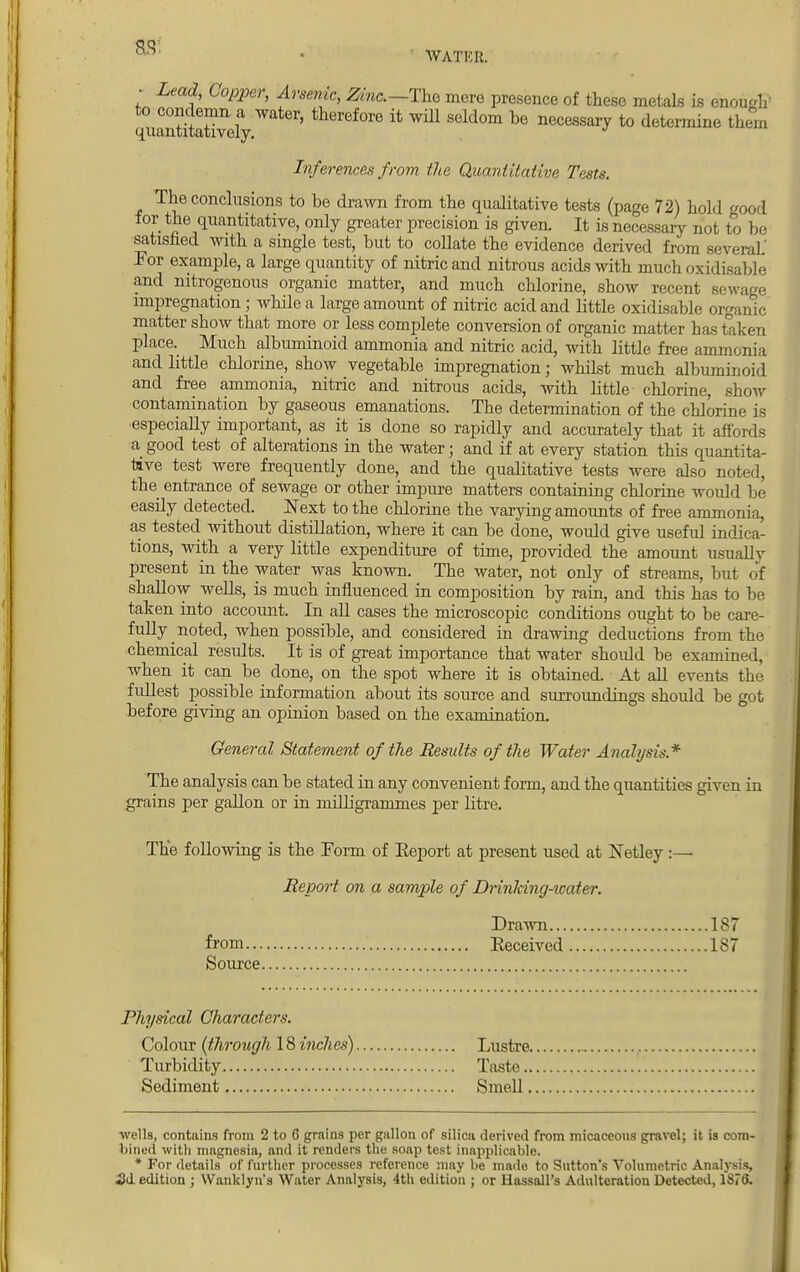 • Lead, Copper, Arsenic, Zinc— The mere presence of these metals is enough' ^uantita^vely ' tWef°re tt wUl Seldom be necessary to determine them Inferences from the Quantitative Tests. The conclusions to be drawn from the qualitative tests (page 72) hold good for the quantitative, only greater precision is given. It is necessary not to be satisfied with a single test, but to collate the evidence derived from several.' For example, a large quantity of nitric and nitrous acids with much oxidisable and nitrogenous organic matter, and much chlorine, show recent sewage impregnation; while a large amount of nitric acid and little oxidisable organic matter show that more or less complete conversion of organic matter has taken place. Much albuminoid ammonia and nitric acid, with little free ammonia and little chlorine, show vegetable impregnation; whilst much albuminoid and free ammonia, nitric and nitrous acids, with little chlorine, show contamination by gaseous emanations. The determination of the chlorine is especially important, as it is done so rapidly and accurately that it affords a good test of alterations in the water j and if at every station this quantita- tive test were frequently done, and the qualitative tests were also noted, the entrance of sewage or other impure matters containing chlorine would be easily detected. Next to the chlorine the varying amounts of free ammonia, as tested without distillation, where it can be done, would give useful indica- tions, with a very little expenditure of time, provided the amount usuallv present in the water was known. The water, not only of streams, but of shallow wells, is much influenced in composition by rain, and this has to be taken into account. In all cases the microscopic conditions ought to be care- fully noted, when possible, and considered in drawing deductions from the chemical results. It is of great importance that water shoidd be examined, when it can be done, on the spot where it is obtained. At all events the fullest possible information about its source and surroundings should be got before giving an opinion based on the examination. General Statement of the Results of the Water Analysis* The analysis can be stated in any convenient form, and the quantities given in grains per gallon or in milligrammes per litre. The following is the Form of Report at present used at Netley :— Report on a sample of Drinking-water. Drawn 187 from Received 187 Source Physical Characters. Colour (through 18 inches) Lustre. Turbidity Taste.. Sediment Smell. ■wells, contains from 2 to 6 grains per gallon of silica derived from micaceons gravel; it is com- bined with magnesia, and it renders the soap test inapplicable. * For details of further processes reference may be made to Sutton's Volumetric Analysis, id edition ; Wanklyn's Water Analysis, 4th edition ; or Hassall's Adulteration Detected, 1878.