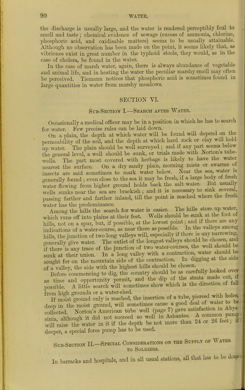 the discharge is usually large, and the water is rendered perceptibly foul to smell and taste; chemical evidence of sewage (excess of ammonia, chlorine, phosphoric acid, and oxidisahle matters) seems to be usually attainable. Although no observation has been made on the point, it seems likely that, as vibriones exist in great number in the typhoid stools, they would, as in the case of cholera, be found in the water. In the case of marsh water, again, there is always abundance of vegetable and animal life, and in heating the water the peculiar marshy smell may often be perceived. Tiemann notices that phosphoric acid is sometimes found in large quantities in water from marshy meadows. SECTION VI. Sub-Section I.—Search after Water. Occasionally a medical officer may be in a position in which he has to search for water. Pew precise rules can be laid down. On a plain, the depth at which water will be found will depend on the permeability of the soil, and the depth at which hard rock or clay will hold up water. The plain should be well surveyed j and if any part seems below the general level, a well should be sunk, or trials made with Norton's tube- wells. The part most covered with herbage is likely to have the water nearest the surface. On a dry sandy plain, morning mists or swarms of insects are said sometimes to mark water below. Near the sea water is generally found; even close to the sea it may be fresh, if a large body ot iresn water flowing from higher ground holds back the salt water. But usually wells sunks near the sea are brackish; and it is necessary to sink several^ passing farther and farther inland, till the point is reached where the tresn. water has the predominance. Among the hills the search for water is easier. The hills store up water which rims off into plains at their feet. Wells should be sunk at the foot of hiUs, not on a spur, but, if possible, at the lowest point; and if there are any indications of a water-course, as near there as possible. In the valleys among hills, the junction of two long vaUeys will, especially if there is any narrowing, generally give water. The outlet of the longest valleys should be chosen and if there is any trace of the junction of two water-courses, the well should be sunk at their union. In a long valley with a contraction, water should be sought for on the mountain side of the contraction. In digging at the side of a° valley, the side with the highest hills should be chosen. Before commencing to dig, the country should be as carefully looked over as time and opportunity permit, and the dip of the strata made out if possible. A little search will sometimes show which is the direction of fall from high grounds or a water-shed. . . . , If moist ground only is reached, the insertion of a tube, pierced with holes^ deep in the moist ground, will sometimes cause a good deal of water to be collected Norton'f American tube well (page 7) gave satisfaction m Any* mia although it did not succeed so well in Ashantee. A — pump wul raise tht water in it if the depth be not more than 24 or 26 feet, if, deeper, a special force pump has to be used. Sub-Section II—Special Considerations on the Supply of Water to Soldiers. In barracks and hospitals, and in all usual stations, all that has to be donee