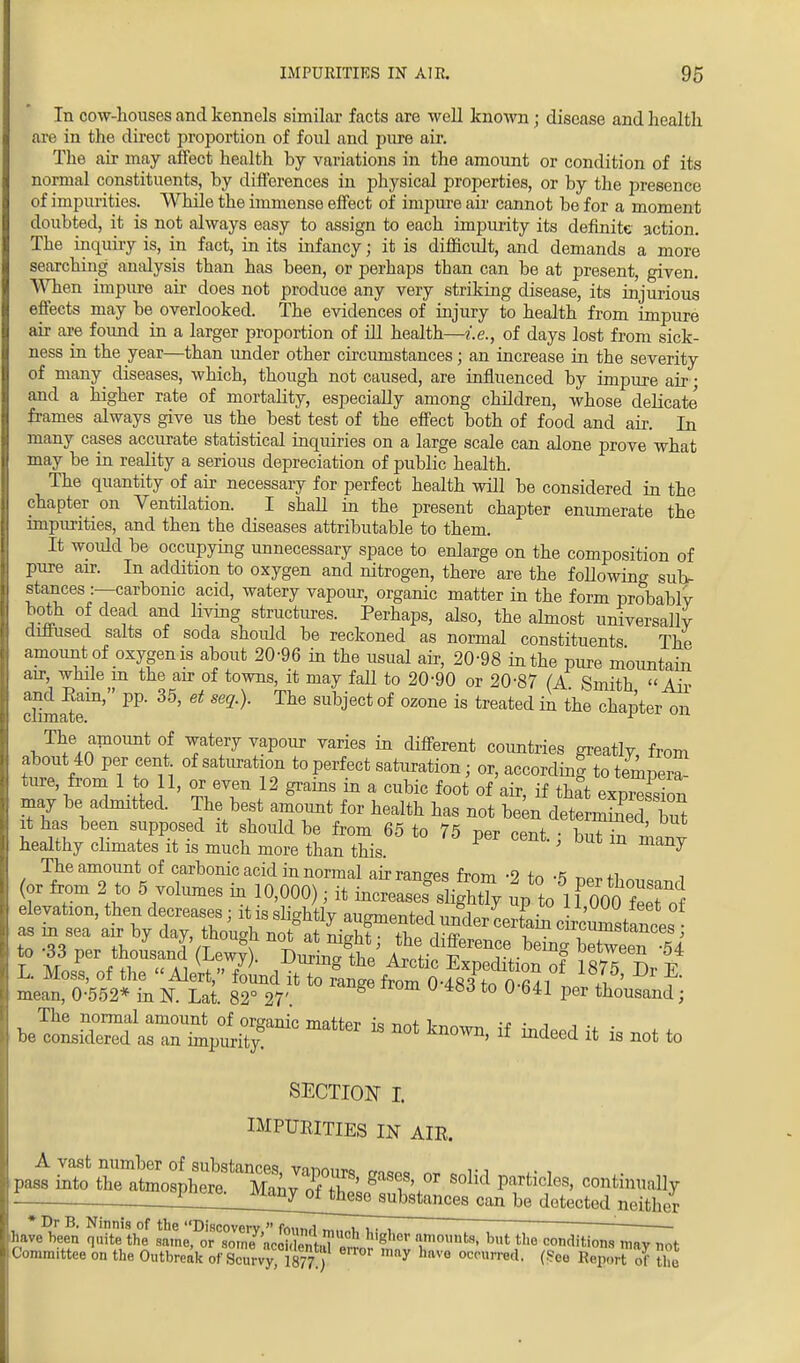 In cow-houses and kennels similar facts are well known; disease and health are in the direct proportion of foul and pure air. The air may affect health by variations in the amount or condition of its normal constituents, by differences in physical properties, or by the presence of impurities. While the immense effect of impure air cannot be for a moment doubted, it is not always easy to assign to each impurity its definite action The inquiry is, in fact, in its infancy; it is difficult, and demands a more searching analysis than has been, or perhaps than can be at present, given. When impure air does not produce any very striking disease, its injurious effects may be overlooked. The evidences of injury to health from impure air are found in a larger proportion of ill health—i.e., of days lost from sick- ness in the year—than under other circumstances; an increase in the severity of many^ diseases, which, though not caused, are influenced by impure air; and a higher rate of mortality, especially among children, whose delicate frames always give us the best test of the effect both of food and air. In many cases accurate statistical inquiries on a large scale can alone prove what may be in reality a serious depreciation of public health. The quantity of air necessary for perfect health will be considered in the chapter on Ventilation. I shaU in the present chapter enumerate the impurities, and then the diseases attributable to them. It woidd be occupying unnecessary space to enlarge on the composition of pure air. In addition to oxygen and nitrogen, there are the following sub- stances :—carbonic acid, watery vapour, organic matter in the form probably both of dead and Hying structures. Perhaps, also, the almost universally diffused salts of soda should be reckoned as normal constituents The amount of oxygen is about 20-96 in the usual air, 20-98 in the pure mountain air, while in the an- of towns, it may fall to 20-90 or 20-87 (A Smith Air chmate111' PP' ^ ^ SUbj6Cfc °f °Z°ne iS treated ^ the chaPter 011 The amount of watery vapour varies in different countries greatly, from about 40 per cent of saturation to perfect saturation • or, according to temper^ ture, from 1 to 11, or even 12 grains in a cubic foot of air, if tha°t exprXon may be admitted. The best amount for health has not been determined but it has been supposed it should be from 65 to 75 per cent • hST ™ healthy climates it is much more than this P ' m many The amount of carbonic acid in normal air ranges from -9 in i (or from 2 to 5 volumes in 10,000); it mcreaS s lightTy upto 1 foo feS elevation, then decreases : it is sli^htlv auffmentprl n^AaJ T • ' ol as in sea air by day, though not at J^u^6^^0161 cer*am c™umstances ; .5q ™„ +v J V ,liuuu8u no} at nignt the difference beino- between -<U to -66 per thousand (Lewv). Duririo- rl->c a t? ° ubuween 04 L. Moss of the Alert  ILrlVf g kZ Expedition of 1875, Dr E. mean 0%52^ IS 82° 27 ^ ^ °'483 *° °'641 ^ > matter is not ^if m »»^ *> SECTION I. IMPURITIES IN AIR. A vast number of substances vm™,,™, pass into the atmosphereS°M ^tichs' continually _Jl_Jl_J^ny_0^ be detected neither * Dr B. Ninnis of the ''Discovery^fbund^^i, u , TT~  ' have heen quite the same, or some ncci.lenh^ 1 g ler I101113' b,lt ««o conditions mav not Committee on the Outbreak of Scurvymt)T m^ ^cnrre.l. (See Report ^ the