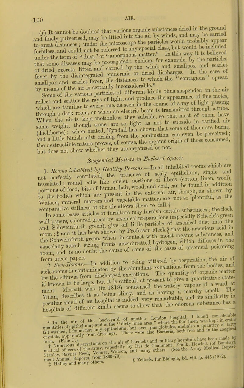 (/) It cannot be doubted that various organic substances dried in tbe ground an I finely pulverised, may bo lifted into tbe air by winds, and may be camel tta deTStZ proves,^ course, the organic origin of those conennved, but does not show whether they are organised or not. Suspended Mutters in Enclosed Spaces. !. Booms inhuMed oy Healthy P^'^^Z^tZ not perfectly ^j- portions 7CS, wool), comparative stillness £^ ^J^A^Ln substances, the nock md Schwemfmth gmrnhiv ^r ^ ^ acld J^tittSSSSSttK arsenics! poisoning from green papers. vitintpd bv respiration, tbe air of sick-rooms is contaminated by the^^ant e™ ;t f ic ,„„„,,. by the effluvia from discharged ™s;^,rosent toTve a quantitative state- ^Vm-S (i t^SMW v»,i7 of . ward a, ESgi^^^^ odorou^a^. crystaKjvpparently from dressm.s. ^ ^ ^ ^ ^ J form. vstals, apparency  , j„ ,>tt mJdical officers of the WJ^SS. many others. (See the Army Med.e.d Depart- SftSSSSS* «r 18^i070,• § fur Biologie, bd. vliL » 445 (1872). t Hnlley and many others.