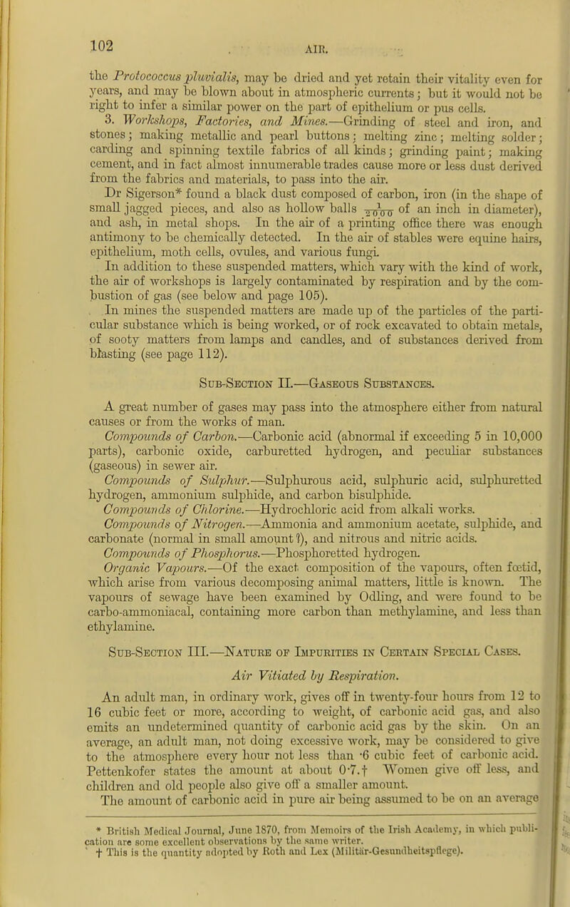 All?. the Protococcus pluvialis, may be dried and yet retain their vitality even for years, and may be blown about in atmospheric currents; but it would not be right to infer a similar power on the part of epithelium or pus cells. 3. Worlcshops, Factories, and Mines.—Grinding of steel and iron, and stones; making metallic and pearl buttons : melting zinc; melting solder; carding and spinning textile fabrics of all kinds; grinding paint; making cement, and in fact almost innumerable trades cause more or less dust derived from the fabrics and materials, to pass into the air. Dr Sigerson* found a black dust composed of carbon, iron (in the shape of small jagged pieces, and also as hollow balls of an inch in diameter), aud ash, in metal shops. In the air of a printing office there was enough antimony to be chemically detected. In the air of stables were equine hairs, ej)ithelium, moth cells, ovules, and various fungi. In addition to these suspended matters, which vary with the kind of work, the air of workshops is largely contaminated by respiration and by the com- bustion of gas (see below and page 105). In mines the suspended matters are made up of the particles of the parti- cular substance which is being worked, or of rock excavated to obtain metals, of sooty matters from lamps and candles, and of substances derived from blasting (see page 112). Sub-Section II.—Gaseous Substances. A great number of gases may pass into the atmosphere either from natural causes or from the works of man. Compounds of Carbon.—Carbonic acid (abnormal if exceeding 5 in 10,000 parts), carbonic oxide, carburetted hydrogen, and peculiar substances (gaseous) in sewer air. Compounds of Sulphur.—Sulphurous acid, sulphuric acid, sulphuretted hydrogen, ammonium sulphide, and carbon bisulphide. Compounds of Chlorine.-—Hydrochloric acid from alkali works. Compounds of Nitrogen.—Ammonia and ammonium acetate, sulphide, and carbonate (normal in small amount 1), and nitrous and nitric acids. Compounds of Phosp>horus.—Phosphoretted hydrogen. Organic Vapours.-—Of the exact composition of the vapours, often foetid, which arise from various decomposing animal matters, little is known. The vapours of sewage have been examined by Odbng, and were found to be carbo-ammoniacal, containing more carbon than methylamine, and less than ethylamine. Sub-Section III.—Nature of Impurities in Certain Special Cases. Air Vitiated by Respiration. An adult man, in ordinary work, gives off in twenty-four hours from 12 to 16 cubic feet or more, according to weight, of carbonic acid gas, and also emits an undetermined quantity of carbonic acid gas by the skin. On an average, an adult man, not doing excessive work, may be considered to give to the atmosphere every hour not less than *6 cubic feet of carbonic acid. Pettenkofer states the amount at about 0-7.f Women give off less, and children and old people also give off a smaller amount. The amount of carbonic acid in pure ah- being assumed to be on an average * British Medical Journal, June 1870, from Memoirs of the Irish Academy, in which pnhli cation are some excellent observations hy the same writer. ' f This is the quantity adopted hy Roth and Lex (Militar-Gesnndlu'itspficgo).