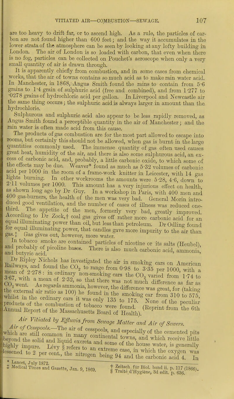 are too heavy to drift far, or to ascend high. As a rule, the particles of car- bon are not found higher than 600 feet; and the way it accumulates in the lower strata of the atmosphere can be seen by looking at any lofty building in London. The air of London is so loaded with carbon, that even when there is no fog, particles can be collected on Pouchet's aeroscope when only a very small quantity of air is drawn through. It is apparently chiefly from combustion, and in some cases from chemical works, that the air of towns contains so much acid as to make rain water acid. In Manchester, in 1868, -Angus Smith found the rains to contain from 5-6 grains to L4 grain of sulphuric acid (free and combined), and from L277 to •0278 grains of hydrochloric acid per gallon. In Liverpool and Newcastle air the same thing occurs; the sulphuric acid is always larger in amount than the hydrochloric. Sulphurous and sulphuric acid also appear to be less rapidly removed, as Angus Smith found a perceptible quantity in the air of Manchester; and the ram water is often made acid from this cause. The products of gas combustion are for the most part allowed to escape into rooms, but certainly this should not be allowed, when gas is burnt in the large quantities commonly used. The immense quantity of gas often used causes great heat, humidity of the air, and there is also some sulphurous acid, an ex- cess of carbonic acid, and, probably, a little carbonic oxide, to which some of the effects may be due. Weaver* found as much as 5-32 volumes of carbonic acid per 1000 m the room of a frame-work knitter in Leicester, with 14 gas lights burning. In other workrooms the amounts were 5-28, 4-6, down to 2-11 volumes per 1000. This amount has a very injurious effect on health as shown long ago by Dr Guy. In a workshop in Paris, with 400 men and 4U0 gas-burners, the health of the men was very bad. General Morin intro- duced good ventilation, and the number of cases of illness was reduced one- a a- ! aRPeiite °f the men' formerly very bad, greatly improved. According to Dr Zock,f coal gas gives off rather more carbonic acid for an equal illuminating power than oil, but less than petroleum. Dr Odlina found lor equal illuminating power, that candles gave more impurity to the air than gas. I Iras gives out, however, more water. In tobacco smoke are contained particles of nicotine or its salts (Heubel), and Ct^tLklP W Th6re  dS° mUCh ™h°™ add' Dr Eipley Nichols has investigated the air in smoking cars on American Annual Eeport of the Massachusetts BoaTd of Health).( P _ Air Vitiated by Effluvia from Sewage Matter and Air of Servers. * Lancet, July 1872. ~ ™ ' ' • I Medical Times ami Gazette, Jan. 9, 1869 t ^ftM* lo1, b«ind ,iL P- 117 (1866). , iouj. § Iraite d'Hygtetie, 3d edit. p. 636.