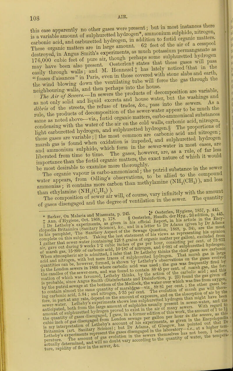 this case apparently no other gases we present; but in mos ^tancestheM is a variahkWoui of sulphuretted hydrogen* amniomuni sulphide^mteogeu, uVonic acid, and carbureted hydrogen, in add-on to orgjc n£to »^^Srthe gas thxough the neighbouring walls, and then perhaps mto the ^ are variable> T/te Air of Sewers-1* sewers the piod^^TSrt ^ wasllillg8 and as not only solid and ^.^^^J^^^ the sewers. As a debris of the streets, the refuse of trades, ,&c., P^8^ to be much the rule, the P^S^^ light carburetted ^7^^^? Sd and nitrogen; these gases.are variabl , | ^.^Vr^eded, and sulphuretted hydrogen marsh gas is found when oxidation is imp , * ^ t cases are and ammonium sulphide, which_ form in a rule> of far leSs liberated from time to time. The gases ^v, ^ & would importance than the foetid organic matters, the exact nature than ethylamine (NH2(C2H5) ). infinitely with the amount ■  o/ik + Oesterlen, Hygiene, 1857, P- 445- * Barker, On Malaria and Miasmata, p. 245. rf *Handb. derHyg-, 2d edition P «o- t Ann d'Hygiene, Oct. 1868, p. 1/8. . ^Xrial Report, in his article in the Ency- h-n, Lethebv's experiments, as given m his oft»f K*P0S (given by Dr Adams IVthor that sewer-water containing 128 8PaJ*°£r nourj consisting per cen . of/B 833 a& gave out during 9 weeks 1-2 ™.^8 ?nitrogen, and 0-081 of sulphuretted W*H o marsh gas, 15-899 of carbonic acid, 1C>187 ot thinks the chief gases are carbonic sewer-water. Letheby s expeu t f aulphides usually present m sews rf ^ is my interpretation ot se). but Dr Adams, of Glasgow, has porow ^ Britannica (art. Sanitary wsiencej , o d in thc laboratory-t.c.. ^ a k Letheby's experiments represent the gases m ^ themselves Ws nothe,n J KS,^^vary according 10 q ture, rapidity of How in the sewer, Lo.
