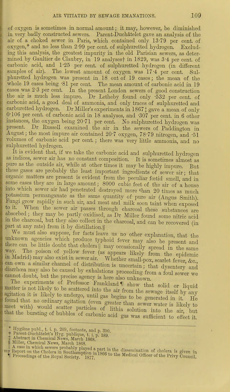 of oxygen is sometimes in normal amount; it may, however, be diminished in very badly constructed sewers. Parent-DucMtelet gave an analysis of the air of a choked sewer in Paris, which contained only 13-79 per cent, of oxygen,* and no less than 2-99 per cent, of sulphuretted hydrogen. Exclud- ing this analysis, the greatest impurity in the old Parisian sewers, as deter- mined by Gaultier de Claubry, in 19 analyses! in 1829, was 3*4 per cent, of carbonic acid, and 1-25 per cent, of sulphuretted hydrogen (in different samples of air). The lowest amount of oxygen was 17*4 per cent. Sul- phuretted hydrogen was present in 18 out of 19 cases; the mean of the whole 19 cases being -81 per cent. The mean amount of carbonic acid in 19 cases was 2-3 per cent. In the present London sewers of good construction the air is much less impure. Dr Letheby found only -532 per cent, of carbonic acid, a good deal of ammonia, and only traces of sulphuretted and carburetted hydrogen. Dr Miller's experiments in 1867 \ gave a mean of only 0-106 per cent, of carbonic acid in 18 analyses, and -307 per cent, in 6 other instances, the oxygen being 20-71 per cent. Wo sulphuretted hydrogen was present. Dr Eussell examined the air in the sewers of Paddington in August; the most impure air contained 20-7 oxygen, 78-79 nitrogen, and -51 volumes of carbonic acid per cent.; there was very little ammonia, and no sulphuretted hydrogen. It is evident that, if we take the carbonic acid and sulphuretted hydrogen as indices, sewer air has no constant composition. It is sometimes almost as pure as the outside air, while at other times it may be highly impure. But these gases are probably the least important ingredients of sewer air; that organic matters are present is evident from the peculiar foetid smeU and in some cases they are in large amount; 8000 cubic feet of the air of a house mto which sewer air had penetrated destroyed more than 20 times as much potassium permanganate as the same quantity of- pure air (Angus Smith) Fungi grow rapidly in such air, and meat and milk soon taint when exposed to it When the sewer air passes through charcoal these substances are absorbed; they may be partly oxidised, as Dr Miller found some nitric acid m the charcoal but they also coUect in the charcoal, and can be recovered fin part at any rate) from it by distillation. § v We must also suppose, for facts leave us no other explanation, that the unknown agencies which produce typhoid fever may also be present and there can be little doubt that cholera || may occasionaUy spread in the same way The poison of yellow fever (as appears likely from the epidemic m Madrid) may also exist in sewer air. Whether smaU-pox, scarlet fever, &c, can own a similar channel of distribution is uncertain that dysenterv an diarrhoea may also be caused by exhalations proceeding froma fouTseLw cannot doubt, but the precise agency is here also unknown The experiments of Professor Prankland II show that solid or liquid matter is not likely to be scattered into the air from the sewage itself bya y agitataon it is like y to undergo, until gas begins to be generated in it He found that no ordinary agitation (even greater than sewL water k^elytl meet with) woidd scatter particles of lithia snlnK™ ? lively to * Hygiene publ., t. i. p. 209, footnote, and p 390 t Parent-Duchatelet's Hyg. publique, t. i. p. 389 ' t Abstract in Chemical News, March 1868 § Miller, Chemical News, March 1868. II A case in which sewers probably played a ivirt in fl,„ r • l- <• , , my Report on the Cholera in SouthamEm?866 to fh« Si?™11 of /',0''','';1.is SJ™ m IT Proceedings of the Royal Society. 1877 Medical Officer of the Privy Council.