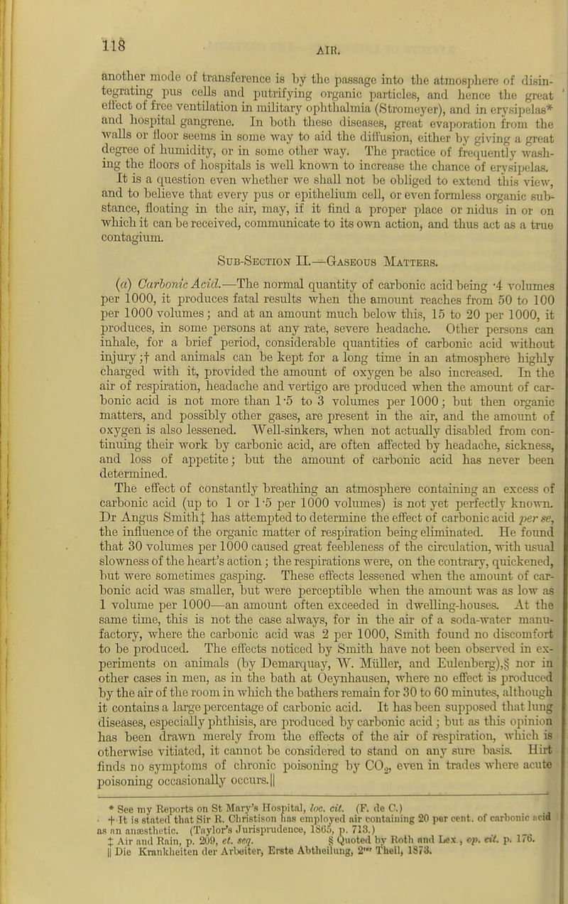 AIK. another mode of transference is by the passage into the atmosphere of disin- tegrating pus colls and putrifying organic particles, and hence the great effect of free ventilation in military ophthalmia (Stromeyer), and in erysipelas* and hospital gangrene. In both these diseases, great evaporation from the walls or floor seems in some way to aid the diffusion, either by giving a great degree of humidity, or in some other way. The practice of frequently wash- ing the floors of hospitals is well known to increase the chance of erysipelas. It is a question even whether we shall not be obliged to extend this view, and to believe that every pus or epithelium cell, or even formless organic sub- stance, floating in the air, may, if it find a proper place or nidus in or on which it can be received, communicate to its own action, and thus act as a true contagium. Sub-Section II.—Gaseous Matters. («) Carbonic Acid.—The normal quantity of carbonic acid being -4 volumes per 1000, it produces fatal results when the amount reaches from 50 to 100 per 1000 volumes; and at an amount much below this, 15 to 20 per 1000, it produces, in some persons at any rate, severe headache. Other persons can inhale, for a brief period, considerable quantities of carbonic acid without injury ;f and animals can be kept for a long time in an atmosphere highly charged with it, provided the amount of oxygen be also increased. In the air of respiration, headache and vertigo are produced when the amount of car- bonic acid is not more than 1*5 to 3 volumes per 1000; but then organic matters, and possibly other gases, are present in the air, and the amount of oxygen is also lessened. Well-sinkers, when not actually disabled from con- tinuing their work by carbonic acid, are often affected by headache, sickness, and loss of appetite; but the amount of carbonic acid has never been determined. The effect of constantly breathing an atmosphere containing an excess of carbonic acid (up to 1 or V5 per 1000 volumes) is not yet perfectly known. Dr Angus SmithJ has attempted to determine the effect of carbonic acid per se, the influence of the organic matter of respiration being ehininated. He found that 30 volumes per 1000 caused great feebleness of the circulation, with usual slowness of the heart's action; the respirations were, on the contrary, quickened, but were sometimes gasping. These effects lessened when the amount of car- bonic acid was smaller, but were perceptible when the amount was as Iom- as 1 volume per 1000—an amount often exceeded in dwelling-houses. At the same time, this is not the case always, for in the ah of a soda-water manu- factory, where the carbonic acid was 2 per 1000, Smith found no discomfort to be produced. The effects noticed by Smith have not been observed in ex- periments on animals (by Demarquay, W. Miiller, and Eulenberg),§ nor in other cases in men, as in the bath at Oeynhausen, where no effect is produced by the air of the room in which the bathers remain for 30 to 60 minutes, although it contains a large percentage of carbonic acid. It has been supposed that lung diseases, especially phthisis, are produced by carbonic acid ; but as this opinion has been drawn merely from the effects of the air of respiration, which is otherwise vitiated, it cannot be considered to stand on any sure basis. Hirt finds no symptoms of chronic poisoning by C02, even in trades where acute poisoning occasionally occurs. || * See my Reports on St Mary's Hospital, he. cit. (F. de C.) • + It is stated that Sir R. Christison has employed air containing 20 per cent, of carbonic ncid as nn aiiassthetic. (Taylor's Jurisprudence, 1865, p. 713.) X Air and Rain, p. 209, et. seq. § Quoted by Roth and Lex., op. cit. p. 176. || Die Krankheiten der Arbeiter, Erste Abtheilung, 2' Theil, 1873.
