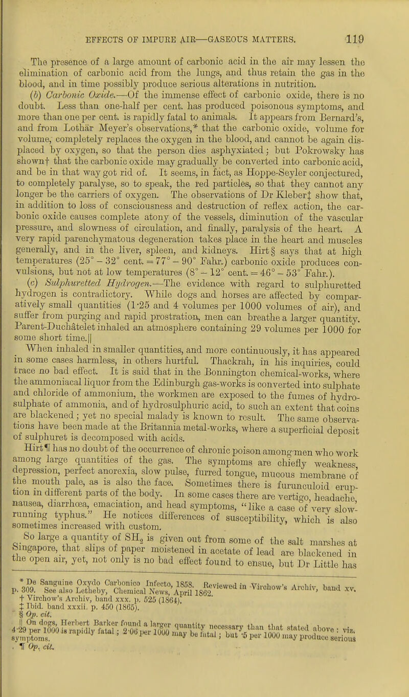 EFFECTS OF IMPURE AIR—GASEOUS MATTERS. 110 The presence of a large amount of carbonic acid in the air may lessen the elimination of carbonic acid from the lungs, and thus retain the gas in the blood, and iu time possibly produce serious alterations in nutrition. (6) Carbonic Oxide.—Of the immense effect of carbonic oxide, there is no doubt. Less than one-half per cent, has produced poisonous synqrioins, and more thau one per cent, is rapidly fatal to animals. It appears from Bernard's, and from Lothiir Meyer's observations,* that the carbonic oxide, volume for volume, completely replaces the oxygen in the blood, and cannot be again dis- placed by oxygen, so that the person dies asphyxiated; but Pokrowsky has shownf that the carbonic oxide may gradually be converted into carbonic acid, and be in that way got rid of. It seems, in fact, as Hoppe-Seyler conjectured, to completely paralyse, so to speak, the red particles, so that they cannot any longer be the carriers of oxygen. The observations of Dr KleberJ show that, iu addition to loss of consciousness and destruction of reflex action, the car- bonic oxide causes complete atony of the vessels, diminution of the vascular pressure, and slowness of circulation, and finally, paralysis of the heart. A very rapid parenchymatous degeneration takes place in the heart and muscles generally, and in the liver, spleen, and kidneys. Hirt § says that at high temperatures (25° - 32° cent. = 77° - 90° Fahr.) carbonic oxide produces con- vulsions, but not at low temperatures (8° - 12° cent. = 46° - 53° Fahr.). (c) Sulphuretted Hydrogen.—The evidence with regard to sulphuretted hydrogen is contradictory. Whde dogs and horses are affected by compar- atively small quantities (1*25 and 4 volumes per 1000 volumes of air), and suffer from purging and rapid prostration, men can breathe a larger quantity. Parent-Duchatelet inhaled an atmosphere containing 29 volumes per 1000 for some short time.|| When inhaled in smaller quantities, and more continuously, it has appeared in some cases harmless, in others hurtful. Thackrah, in his inquiries, could trace no bad effect. It is said that in the Bonnington chemical-works,' where the ammoniacal liquor from the Edinburgh gas-works is converted into sulphate and chloride of ammonium, the workmen are exposed to the fumes of hydro- sulphate of ammonia, and of hydrosulphuric acid, to such an extent that coins are blackened; yet no special malady is known to result. The same observa- tions have been made at the Britannia metal-works, where a superficial deposit of sulphuret is decomposed with acids. Hirt If has no doubt of the occurrence of chronic poison amongraen who work among large quantities of the gas. The symptoms are chiefly weakness depression, perfect anorexia, slow pulse, furred tongue, mucous membrane of the mouth pale, as is also the face. Sometimes there is furunculoid erun tion m different parts of the body. In some cases there are vertigo headache nausea, diarrhoea emaciation, and head symptoms, like a case of'verv slow- running typhus. He notices differences of susceptibility, which is also sometimes increased with custom. So large a quantity of SH2 is given out from some of the salt marshes at Singapore, that slips of paper moistened in acetate of lead are blackened in the open air, yet, not only is no bad effect found to ensue, but Dr Little has VZ] tfto ffi^^a^aS^ in V^-'° A-hiv, band xv. + Virchow's Arcbiv, bund xxx. p, 525 (1364) % Ibid, band xxxii. p. 450 (1865). § Op. cii. . IT Op, oil.