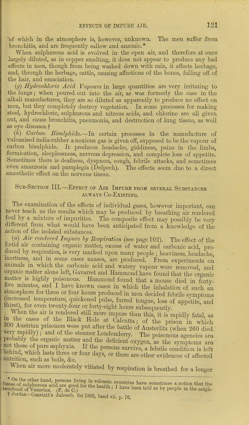 of which in the atmosphere is, however, unknown. The men suffer from hronchitis, and are frequently sallow and anaemic* When sulphurous acid is evolved in the open air, and therefore at once largely diluted, as in copper smelting, it does not appear to produce any bad effects in men, though from being washed down with rain, it affects herbage, and, through the herbage, cattle, causing affections of the bones, falling off of the hair, and emaciation. (g) Hydrochloric Acid Vapours in large quantities are very irritating to the lungs; when poured out into the air, as was formerly the case in the alkali manufactures, they are so diluted as apparently to produce no effect on men, but they completely destroy vegetation. In some processes for making steel, hydrochloric, sulphurous and nitrous acids, and chlorine are all given out, and cause bronchitis, pneumonia, and destruction of lung tissue, as well as eye diseases.! (h) Carbon Bisulphide.—In certain processes in the manufacture of vulcanised india-rubber a noxious gas is given off, supposed to be the vapour of carbon bisulphide. It produces headache, giddiness, pains in the limbs, formication, sleeplessness, nervous depression, and complete loss of appetite. Sometimes there is deafness, dyspnoea, cough, febrile attacks, and sometimes even amaurosis and paraplegia (Delpech). The effects seem due to a direct anaesthetic effect on the nervous tissue. Sub-Section IIL—Effect of Aib Impure from several Substances always Co-Existing. The examination of the effects of individual gases, however important, can never teach us the results which may be produced by breathing air rendered foid by a mixture of impurities. The composite effect may possibly be very different from what would have been anticipated from a knowledge of the action of the isolated substances. (a) Air rendered Impure by Respiration (see page 102). The effect of the foetid air containing organic matter, excess of water and carbonic acid, pro- duced by respiration, is very marked upon many people; heaviness, headache, inertness, and in some cases nausea, are produced. Erom experiments on animals in which the carbonic acid and watery vapour were removed, and organic matter alone left, Gavarret and Hammond have found that the organic matter is highly poisonous. Hammond found that a mouse died in forty- live minutes, and I have known cases in which the inhalation of such an atmosphere for three or four hours produced in men decided febrile symptoms (increased temperature, quickened pidse, furred tongue, loss of appetite, and thirst), for even twenty-four or forty-eight hours subsequently. . ^Vhen the air is rendered still more impure than this, it is rapidly fatal, as in the cases of the Black Hole at Calcutta; of the prison in which 300 Austrian prisoners were put after the battle of Austerlitz (when 260 died 'ST wP ll]' ^e steamy Londonderry. The poisonous agencies am probably the orgamc matter and the deficient oxygen, as the symptoms am not those of pure asphyxia. If the persons survive, a febrile condition is left) behind, which lasts three or four days, or there are other evidences of affected nutrition, such as bods, &c. When air more moderately vitiated byrespiration is breathed for a longer C^Vft^ have sometoes a notion that the bom hood of Vesuvius. (F. de C.) ' 6 been to,d 80 ^ Peol3l° lu the ^S^- t Jordan-Canstatt's Jaiiresb. for 1863, band vii. u. 76.