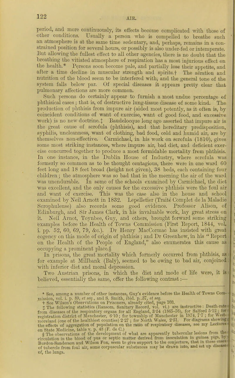 period, and more continuously, its effects become complicated with those of other conditions. Usually a person who is compelled to breathe such an atmosphere is at the same time sedentary, and, perhaps, remains in a con- strained position for several hours, or possibly is also under-fed or intemperate. But allowing the fullest effect to all other agencies, there is no doubt tbat the breathing the vitiated atmosphere of respiration has a most injurious effect on the health.* Persons soon become pale, and partially lose their appetite, and after a time decline in muscular strength and spirits, f The aeration and nutrition of the blood seem to be interfered with, and the general tone of the system falls below par. Of special diseases it appears pretty clear that pulmonary affections are more common. Such persons do certainly appear to furnish a most undue percentage of phthisical cases ; that is, of destructive lung-tissue disease of some kind. The production of phthisis from impure air (aided most potently, as it often is, by coincident conditions of want of exercise, want of good food, and excessive work) is no new doctrine. J Baudelocque long ago asserted that impure air is the great cause of scrofula (phthisis), and that hereditary predisposition, syphilis, micleanness, want of clothing, bad food, cold and humid air, are by themselves non-effective. Carmichael, in his work on scrofula (1810), gives some most striking instances, where impure air, bad diet, and deficient exer- cise concurred together to produce a most formidable mortality from phthisis. In one instance, in the Dublin House of Industry, where scrofula was formerly so common as to be thought contagious, there were in one ward 60 feet long and 18 feet broad (height not given), 38 beds, each containing four children; the atmosphere was so bad that in the morning the air of the ward was unendurable. In some of the schools examined by Carmichael, the diet was excellent, and the only causes for the excessive phthisis were the ford air and want of exercise. This was the case also in the house and school examined by Neil Arnott in 1832. Lepelletier (Traite Complet de la Maladie Scrophuleuse) also records some good evidence. Professor Alison, of Edinburgh, and Sir James Clark, in his invaluable work, lay great stress on it. Neil Arnot, Toynbee, Guy, and others, brought forward some striking examples before the Health of Towns Commission (First Peport, 1844, vol. i. pp. 52, 60, 69, 79, &c). Dr Henry MacCormac has insisted with great cogency on this mode of origin of phthisis; and Dr Greenhow, in his  Peport on the Health of the People of England, also enumerates this cause as occupying a prominent place.§ In prisons, the great mortality which formerly occurred from phthisis, as i for example at Millbank (Baly), seemed to be owing to bad air, conjoined. with inferior diet and moral depression. Two Austrian prisons, in which the diet and mode of life were, it is believed, essentially the same, offer the following contrast:— * See, among u number of other instances, Guy's evidence before the Health of Towns Cora- mission, vol. i. p. 89, et seq., and S. Smith, ibid. p..37, el seq. + See Wilson's Observations on Prisoners, already cited, page 103. X The following statistics (Ransom, Sanitary Record, vol. vi.) are instructive: Death-rate from diseases of the respiratory organs for all England, 354 (1SG5-76), for Salford 512 ; for registration district of Manchester, 6-10 ; for township of Manchester in 1S74, 7-7 : for West- moreland (one of the healthiest counties) 2 27 ; for North Wales, 2-51. For diagrams showing! the effects of aggregation of population on the ratio of respiratory diseases, see my Lectures • on State Medicine, table v. p. 48 (F. de C.) , § The observations of the development of what are apparently tubercular lesions trom tne circulation in the blood of pus or septic matter derived from inoculation in guinea pigs, by Bunion-Sanderson and Wilson Fox, seem to give support to the conjecture, that in these oases of tubercle from foul air, some corpuscular substauces may be drawn into, and set up disease of, the lungs.