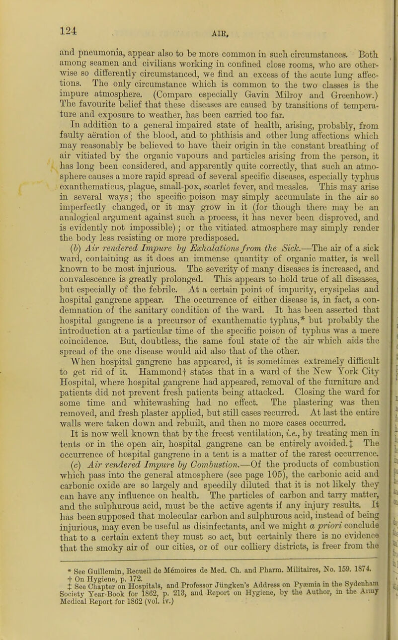 and pneumonia, appear also to be more common in such circumstances. Both among seamen and civilians working in confined close rooms, who are other- wise so differently circumstanced, we find an excess of the acute lung affec- tions. The only circumstance which is common to the two classes is the impure atmosphere. (Compare especially Gaviu Milroy and Greenhow.) The favourite belief that these diseases are caused by transitions of tempera- ture and exposure to weather, has been carried too far. In addition to a general impaired state of health, arising, probably, from faulty aeration of the blood, and to phthisis and other lung affections which may reasonably be believed to have their origin in the constant breathing of air vitiated by the organic vapours and particles arising from the person, it has long been considered, and apparently quite correctly, that such an atmo- sphere causes a more rapid spread of several specific diseases, especially typhus exanthematicus, plague, small-pox, scarlet fever, and measles. This may arise in several ways; the specific poison may simply accumulate in the air so imperfectly changed, or it may grow in it (for though there may be an analogical argument against such a process, it has never been disproved, and is evidently not impossible); or the vitiated atmosphere may simply render the body less resisting or more predisposed. (b) Air rendered Impure by Exhalations f rom the Sick.—The air of a sick ward, containing as it does an immense quantity of organic matter, is well known to be most injurious. The severity of many diseases is increased, and convalescence is greatly prolonged. This appears to hold true of all diseases, but especially of the febrile. At a certain point of impurity, erysipelas and hospital gangrene appear. The occurrence of either disease is, in fact, a con- demnation of the sanitary condition of the ward. It has been asserted that hospital gangrene is a precursor of exanthematic typhus,* but probably the introduction at a particular time of the specific poison of typhus was a mere coincidence. But, doubtless, the same foul state of the air which aids the spread of the one disease would aid also that of the other. When hospital gangrene has appeared, it is sometimes extremely difficult to get rid of it. Hammondf states that in a ward of the New York City Hospital, where hospital gangrene had appeared, removal of the furniture and patients did not prevent fresh patients being attacked. Closing the ward for some time and whitewashing had no effect. The plastering was then removed, and fresh plaster applied, but still cases recurred. At last the entire walls were taken down and rebudt, and then no more cases occurred. It is now well known that by the freest ventilation, i.e., by treating men in tents or in the open air, hospital gangrene can be entirely avoided, f The occurrence of hospital gangrene in a tent is a matter of the rarest occurrence. (c) Air rendered Impure by Combustion.—Of the products of combustion which pass into the general atmosphere (see page 105), the carbonic acid and carbonic oxide are so largely and speedily diluted that it is not likely they can have any influence on health. The particles of carbon and tarry matter, and the sulphurous acid, must be the active agents if any injury results. It has been supposed that molecular carbon and sulphurous acid, instead of being injurious, may even be usefid as disinfectants, and we might a priori conclude that to a certain extent they must so act, but certainly there is no evidence that the smoky air of our cities, or of our colliery districts, is freer from the * See Guillemin, Eecueil de Memoires do Med. Cb. and Pharm. Militaires, No. 159. 1S74. + On Hygiene, p. 172. , . __. , ± See Chapter on Hospitals, and Professor Jiingken's Address on Pyastma in the Sydenham Society Year-Book for 1862, p. 213, and Report on Hygiene, by the Author, in the Army Medical Report for 18G2 (vol. IV.)