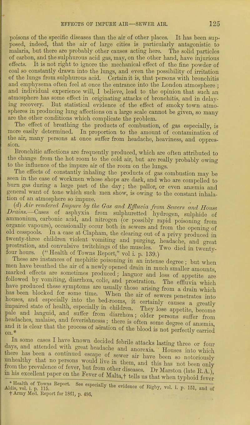 poisons of the specific diseases than the air of other places. It has heen sup- posed, indeed, that the air of large cities is particularly antagonistic to malaria, but there are probably other causes acting here. The solid particles of carbon, and the sulphurous acid gas, may, on the other hand, have injurious effects. It is not right to ignore the mechanical effect of the fine powder of coal so constantly drawn into the lungs, and even the possibility of irritation of the lungs from sulphurous acid. Certain it is, that persons with bronchitis and emphysema often feel at once the entrance into the London atmosphere ; and individual experience will, I believe, lead to the opinion that such an atmosphere has some effect in originating attacks of bronchitis, and in delay- ing recovery. But statistical evidence of the effect of smoky town atmo- spheres in producing lung affections on a large scale cannot be given, so many are the other conditions which complicate the problem. The effect of breathing the products of combustion, of gas especially, is more easily determined. In proportion to the amount of contamination of the air, many persons at once suffer from headache, heaviness, and oppres- sion. Bronchitic affections are frequently produced, which are often attributed to the change from the hot room to the cold air, but are really probably owing to the influence of the impure air of the room on the lungs. The effects of constantly inhaling the products of gas combustion may be seen in the case of workmen whose shops are dark, and who are compelled to burn gas during a large part of the day • the pallor, or even antenna and general want of tone which such men show, is owing to the constant inhala- tion of an atmosphere so impure. (d) Air rendered Impure by the Gas and Effluvia from Seioers and House Drams—Cases of asphyxia from sulphuretted hydrogen, sulphide of ammonium, carbonic acid, and nitrogen (or possibly rapid poisonino- from organic vapours), occasionaUy occur both in sewers and from the opening of old cesspools. In a case at Clapham, the clearing out of a privy produced in twenty-three children violent vomiting and purging, headache, and crreat prostration, and convulsive twitchings of the muscles. Two died in twenty four hours. (Health of Towns Report, vol i. p. 139.) These are instances of mephitic poisoning in an intense degree ; but when men have breathed the air of a newly opened drain in much smaller amounts marked effects are sometimes produced; languor and loss of appetite are followed by vomiting, diarrhoea, colic, and prostration. The effluvia which have produced these symptoms are usuaUy those arising from a drain which has been blocked for some time When the air of sewers penetrates into houses, and especially into the bed-rooms, it certainly causes a greatly impaired state of health, especially m children. They lose appetite become pale and languid, and suffer from diarrhoea; old* persons suffer from headaches malaise, and fevenshnesss; there is often some degree of anamia aad it is clear that the process of aeration of the blood is not perfectly caiSed In some cases I have known decided febrile attacks lasting three or four lays, and attended with great headache and anorexia. Houses into w5ch t,^™'1 COntmued «fj» «* «ewer air have been so notorio lv unhealthy that no persons would live in them, and this has not been only £om the prevalence of fever, but from other diseases. Dr Marston (late E A ) in his excellent paper on the Fever^ofMal^ttells us that when typhoid fey.; AlaKN0^^^ + Army Med. Report for 1861, p. 486.