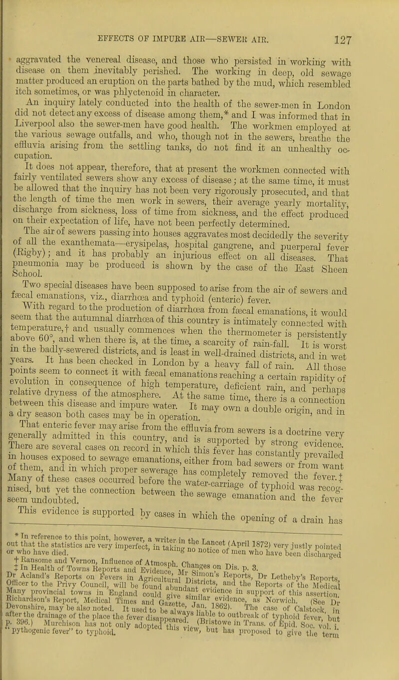 • aggravated the venereal disease, and those who persisted in working with disease on them inevitably perished. The working in deep, old sewage matter produced an eruption on the parts bathed by the mud, which resembled itch sometimes, or was phlyctenoid in character. An inquiry lately conducted into the health of the sewer-men in London did not detect any excess of disease among them,* and I was informed that in Liverpool also the sewer-men have good health. The workmen employed at the various sewage outfalls, and who, though not in the sewers, breathe the effluvia arising from the settling tanks, do not find it an unhealthy oc- cupation. It does not appear, therefore, that at present the workmen connected with fairly ventilated sewers show any excess of disease; at the same time, it must be allowed that the inquiry has not been very rigorously prosecuted, and that the length of time the men work in sewers, then- average yearly mortality discharge from sickness, loss of time from sickness, and the effect produced on then expectation of life, have not been perfectly determined. The an-of sewers passing into houses aggravates most decidedly the severity of all the exanthemata—erysipelas, hospital gangrene, and puerperal fever (Kigby); and it has probably an injurious effect on all diseases That School°nia ^ P1'°duced 18 shown h? the case of tte East Sheen Two special diseases have been supposed to arise from the air of sewers and faecal emanations, viz., diarrhoea and typhoid (enteric) fever With regard to the production of diarrhoea from faecal emanations, it would seem that the autumnal diarrhoea of this country is intimately connected w h tempei^ture,f and usually commences when the thermometer is persisteTtly above 60° and when there is, at the time, a scarcity of rain-fall. worst in the badly-sewered districts, and is least in weU-drained districts, and iiTwe years. It has been checked in London by a heavy fall of rafn All tiT points seem to connect it with faecal emanaUs reaching a eSl ra^d ty of evolution m consequence of high temperature, deficient rainT and L relative dryness of the atmosphere. At the same time, there* between this disease and impure water. It may own a doull o5h? S a dry season both cases may be in operation 8U1' and m That enteric fever may arise from the effluvia from sewer* i»a ,w ■ generall, admitted m this country, and is ^S^'^^S There are several cases on record in which thi* fit** l, bLIng evidence, in houses exposed to sewage emanations eithe rom bad Z ^K of them, and in which proper sewera-has ,21 sewers or from want Many of these cases occurred beCSe ZHSSf 1^ ^ nised, but yet the connection between theS~ T t?1 °K\ WfS recoS seem undoubted. S6Wage emanation and the fever _™3 6VidenCe 13 SUPP°rted ^T^in^ ^ opening of ft dra.u ^ * Tn reference to this point, liowever, a writer fn +i„> r ^ . out that the statistics are very imperfect, in fi n £ ^i^Jt^ TO very .justly pointed or who have died. ' ug no notloe oi men who have been discharged tRansome and Vernon, Influence of Atmosnh m,.„ ? t In Health of Towns Reports and Evidence iffe568 -D P'8 P- 3- Dr Acland's Reports on Fevers in ARriculturaf nuV?0?8 'Ports, Dr Letheby's Reports Officer to tin, Privy Council, will be Cd , i Lhnt 'u Ul'«,rts of *he M*3 Many provincial towns i„ England could S si ? In nW& of this assertion lichardson's Report, Medical Times and cJZ\* \ U evidence, as Nonvirh. (See D, Devonsl,i,,,,„av be also noted. It usedto be?l! ' Jv\ ,18G2K The CiWl! f Ciilslo^' j after the drainage of the place the C ' va/s i1' 0 to outbreak of typhoid ever bit P. 39B.) Murchison has not only al o U ' h <B'wtow '•Trans, of Kpid. 8oc vol f pythogenic fever to typhoid. 7 1 Um View> but has proposed fc0 gfte the tenn