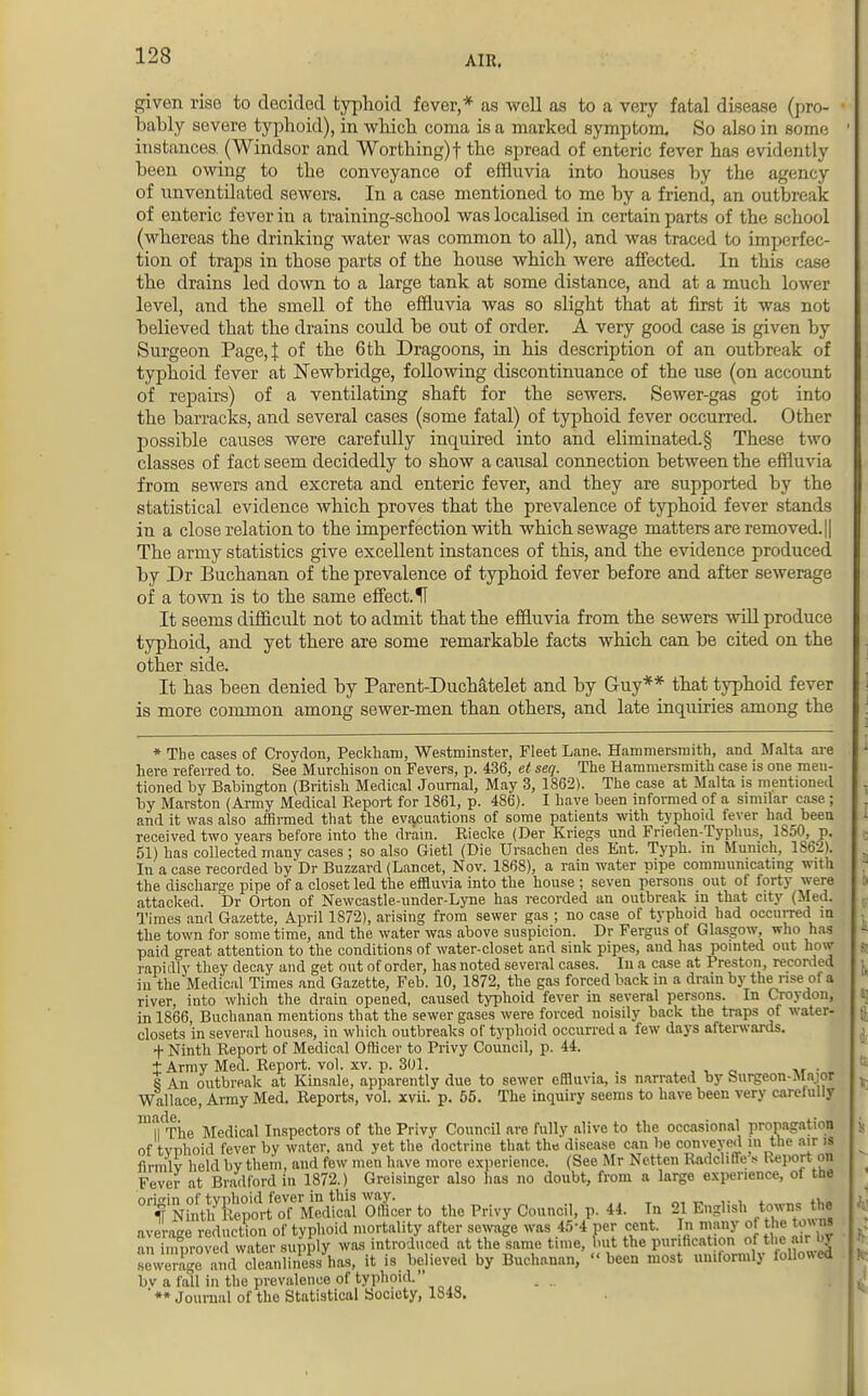 given rise to decided typhoid fever,* as well as to a very fatal disease (pro- bably severe typhoid), in which coma is a marked symptom. So also in some instances. (Windsor and Worthing)! the spread of enteric fever has evidently been owing to the conveyance of effluvia into houses by the agency of unventilated sewers. In a case mentioned to me by a friend, an outbreak of enteric fever in a training-school was localised in certain parts of the school (whereas the drinking water was common to all), and was traced to imperfec- tion of traps in those parts of the house which were affected. In this case the drains led down to a large tank at some distance, and at a much lower level, and the smell of the effluvia was so slight that at first it was not believed that the drains could be out of order. A very good case is given by Surgeon Page,! of the 6th Dragoons, in his description of an outbreak of typhoid fever at Newbridge, following discontinuance of the use (on account of repairs) of a ventilating shaft for the sewers. Sewer-gas got into the barracks, and several cases (some fatal) of typhoid fever occurred. Other possible causes were carefully inquired into and eliminated^ These two classes of fact seem decidedly to show a causal connection between the effluvia from sewers and excreta and enteric fever, and they are supported by the statistical evidence which proves that the prevalence of typhoid fever stands in a close relation to the imperfection with which sewage matters are removed. || The army statistics give excellent instances of this, and the evidence produced by Dr Buchanan of the prevalence of typhoid fever before and after sewerage of a town is to the same effect. H It seems difficult not to admit that the effluvia from the sewers will produce typhoid, and yet there are some remarkable facts which can be cited on the other side. It has been denied by Parent-DucMtelet and by Guy** that typhoid fever is more common among sewer-men than others, and late inquiries among the * The cases of Croydon, Peckharo, Westminster, Fleet Lane. Hammersmith, and Malta are here referred to. See Murchison on Fevers, p. 436, et seq. The Hammersmith case is one men- tioned by Babington (British Medical Journal, May 3, 1862). The case at Malta is mentioned by Marston (Army Medical Report for 1861, p. 486). I have been informed of a similar case ; and it was also affirmed that the evacuations of some patients with typhoid fever had been received two years before into the drain. Riecke (Der Kriegs und Frieden-Typhus, 1850, p. 51) has collected many cases ; so also Gietl (Die Ursachen des Ent. Typh. in Munich, 1862). In a case recorded by Dr Buzzard (Lancet, Nov. 1868), a rain water pipe communicating with the discharge pipe of a closet led the effluvia into the house ; seven persons out of forty were attacked. Dr Orton of Newcastle-under-Lyne has recorded an outbreak in that city (Med. Times and Gazette, April 1872), arising from sewer gas ; no case of typhoid had occurred in the town for some time, and the water was above suspicion. Dr Fergus of Glasgow, who has paid great attention to the conditions of water-closet and sink pipes, and has pointed out how rapidly they decay and get out of order, has noted several cases. In a case at Preston, recorded in the Medical Times and Gazette, Feb. 10, 1872, the gas forced back in a drain by the rise of a river, into which the drain opened, caused typhoid fever in several persons. In Croydon, in 1866, Buchanan mentions that the sewer gases were forced noisily back the traps of water- closets in several houses, in which outbreaks of typhoid occurred a few days afterwards. + Ninth Report of Medical Officer to Privy Council, p. 44. t Army Med. Report, vol. xv. p. 301. S An outbreak at Kinsale, apparently due to sewer effluvia, is narrated by Surgeon-Ma;or Wallace, Army Med. Reports, vol. xvii. p. 55. The inquiry seems to have been very carefully TThe Medical Inspectors of the Privy Council are fully alive to the occasional propagation of tvphoid fever by water, and yet the doctrine that the disease can be conveyed in the air is flntUv held by them, und few men have more experience. (See Mr Netten RadclifTe * Report on Fever at Bradford in 1872.) Greisinger also has no doubt, from a large experience, of the ^fMSS^WSffi O&er to the Privy Council, p. 44. In 21 English towns the averaee reduction of typhoid mortality after sewage was 45-4 per cent. In many of the tow ns 11^improvedwater supply was introduced at the same time, but the purification of theairW sewerage and cleanliness has, it is believed by Buchanan,  been most uniformly followed bv a fall in the prevalence of typhoid. _ _ ' ** Journal of the Statistical Society, 1848.