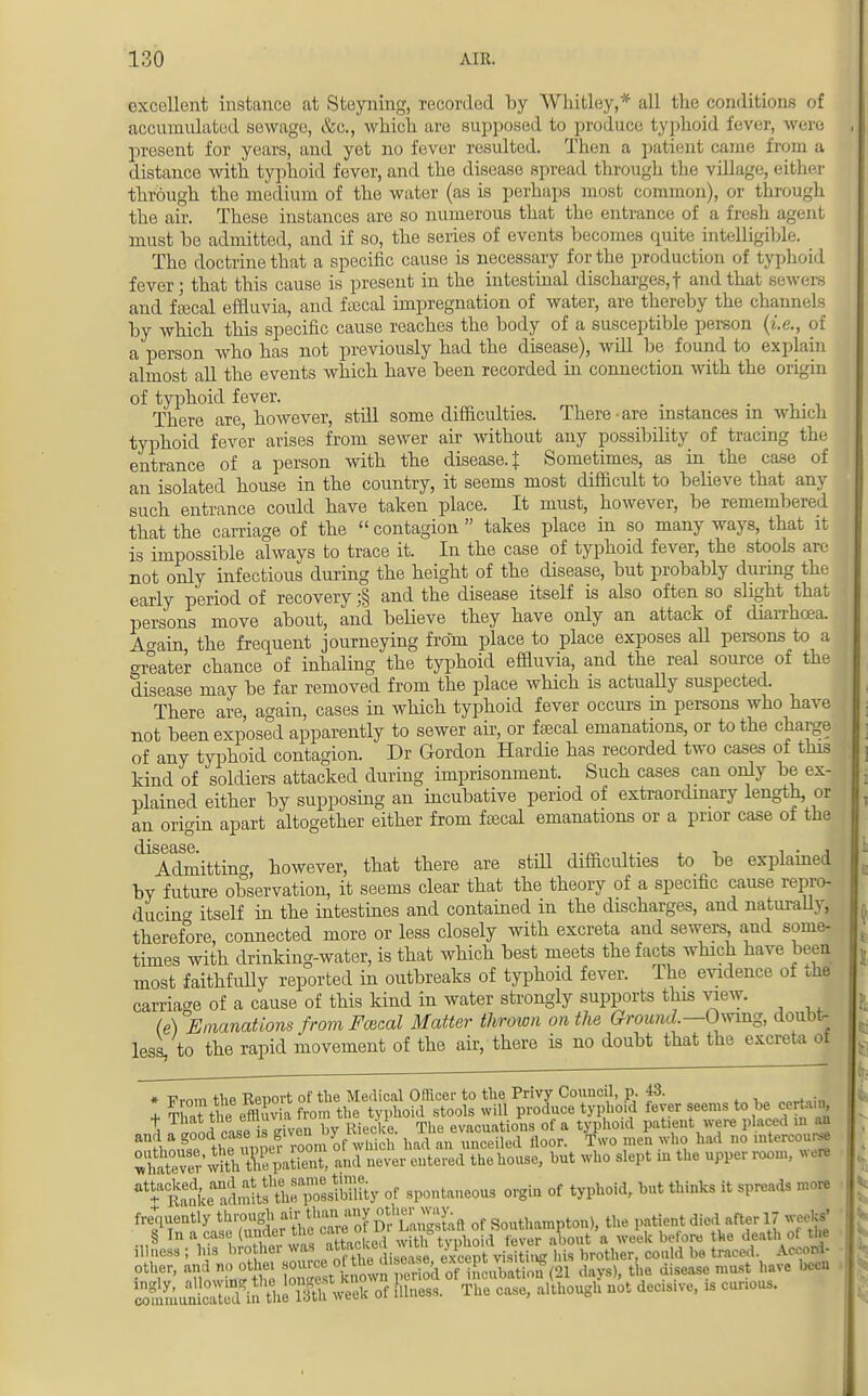 excellent instance at Steyning, recorded by Whitley,* all the conditions of accumulated sewage, <fcc, which are supposed to produce typhoid fever, were present for years, and yet no fever resulted. Then a patient came from a distance with typhoid fever, and the disease spread through the village, either through the medium of the water (as is perhaps most common), or through the air. These instances are so numerous that the entrance of a fresh agent must be admitted, and if so, the series of events becomes quite intelligible. The doctrine that a specific cause is necessary for the production of typhoid fever; that this cause is present in the intestinal discharges,! and that sewers and fecal effluvia, and faecal impregnation of water, are thereby the channels by which this specific cause reaches the body of a susceptible person (i.e., of a person who has not previously had the disease), will be found to explain almost all the events which have been recorded in connection with the origin of typhoid fever. . . There are, however, still some difficulties. There • are instances m which typhoid fever arises from sewer air without any possibility of tracing the entrance of a person with the disease. J Sometimes, as in the case of an isolated house in the country, it seems most difficult to believe that any such entrance could have taken place. It must, however, be remembered that the carriage of the  contagion  takes place in so many ways, that it is impossible always to trace it. In the case of typhoid fever, the stools are not only infectious during the height of the disease, but probably during the early period of recovery ;§ and the disease itself is also often so slight that persons move about, and believe they have only an attack of diarrhoea. Aoain the frequent journeying from place to place exposes all persons to a greater chance of inhaling the typhoid effluvia, and the real source of the disease may be far removed from the place which is actually suspected. There are, again, cases in which typhoid fever occurs in persons who have not been exposed apparently to sewer air, or faecal emanations, or to the charge of any typhoid contagion. Dr Gordon Hardie has recorded two cases of this kind of soldiers attacked during imprisonment. Such cases can only be ex- plained either by supposing an incubative period of extraordinary length, or an origin apart altogether either from fsecal emanations or a prior case of the Admitting however, that there are still difficulties to be explained bv future observation, it seems clear that the theory of a specific cause repro- ducino- itself in the intestines and contained in the discharges, and naturally, therefore, connected more or less closely with excreta and sewers and some- times with drinking-water, is that which best meets the facts which have been most faithfully reported in outbreaks of typhoid fever. The evidence of the carriage of a cause of this kind in water strongly supports this view. (e) Emanations from Faxed Matter thrown on the Ground.—Owing, doubt- less, to the rapid movement of the air, there is no doubt that the excreta of » Fmm the Report of the Medical Officer to the Privy Council, p. 43. I Thai; tl effluv a from the typhoid stools will produce typhoid fever seems to be certa.n, 3^#SS5SS and Ser^S tusc, but who slept in the upper room, we* ^Se^a A * spontaneous orgin of typhoid, but thinks it spreads more ^WfiLSS^ of Southampton), the patient died after 17 weeks' § InaowMnMertneoareoi^ with typhoid fever about a week before the death of ti e illness ; his brothei was MMv i m brother, could be traced. Aoeoni- pther, and no othe, «£ pSa(21 days), the disease must have been ^SSS^SXSk of Illness. The case, a.though not decisive, is cunous.