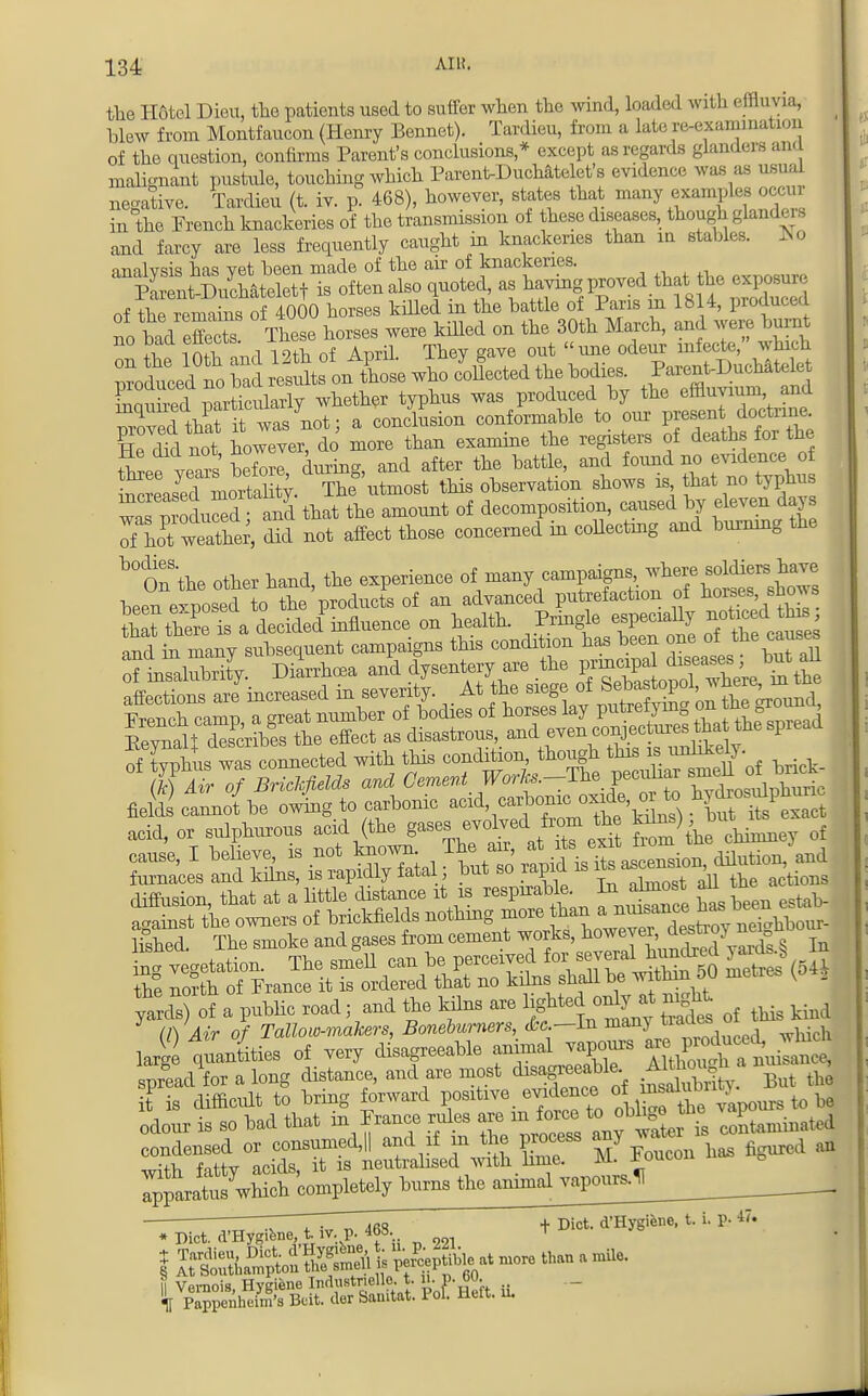 the Hotel Dieu, the patients used to suffer when the wind, loaded with effluvia, _ blew from Montfaucon (Henry Bennet). Tardieu, from a laic re-examination of the question, confirms Parent's conclusions * except as regards glanders ana malignant pustule, touching which ParentDuchatelet's evidence was as usual negative. Tardieu (t. iv. p. 468), however, states that many examples occur in the French knackeries of the transmission of these diseases, though glandeJ and farcy are less frequently caught m knackeries than m stables. No nnnlvsk has vet been made of the air of knackeries. ^SMftStToftenalBO quoted, as having proved that the exposure of the iema ns of 4000 horses killed in the battle of Paris in 1814, produced no bad effecte These horses were killed on the 30th March, and were burnt no bad ejects ines u ^ odeur ^j^,, wh t Produced no bad resStMXe who ejected the bodies. Parent-Duchatelet Sauhed^mrticularly whether typhus was produced by the effluvium, and Zved thaJTwas not; a conclusion conformable to our peaentdodrine He chd not however, do more than examine the registers of deatl* for the three tears before, during, and after the battle, and found no evidence of S^^nuSn*. TheS'utmost this observation shows is that no typhus was m^Sd and that the amount of decomposition, caused by eleven days 5 Lwtther, Z not affect those concerned in collecting and burning the b°Onthe other hand, the experience <*,™7™^^^£Z been exposed to the products of an advanced putrefaction of hoi.es, sbows that S Ts.a decided influence on health. Pringle especiaUy noticed this acid, or sulphurous acid (the,fan. the to) o the north of Prance it is ordered that no kilns shall be within 50 metres Ko g ^arefs of a public road; and the kilns are lightedonlyat night CA /UV o/ Tallow-makers, Barnburners, &c.—ln many tiaaeso larl quantities of very disagreeable animal vapours «^£^^£3 spread for a long distance, and are most ^eable Althoi^h a uk « it is difficidt to bring forward positive evidence of ■ to J odour is so bad that in Prance rules Ztaminatod condensed or consumed,|| and if m the process any water ^ ™fh fdtv acids, it is neutralised with hme. M. rouuiu ^!JSf«Sh completely tans the animal vapour,* • Diet raygitoe, t (v. p. 'f •.. „ „. t  + Diet. d'Hygiene, t. i. p- 47»