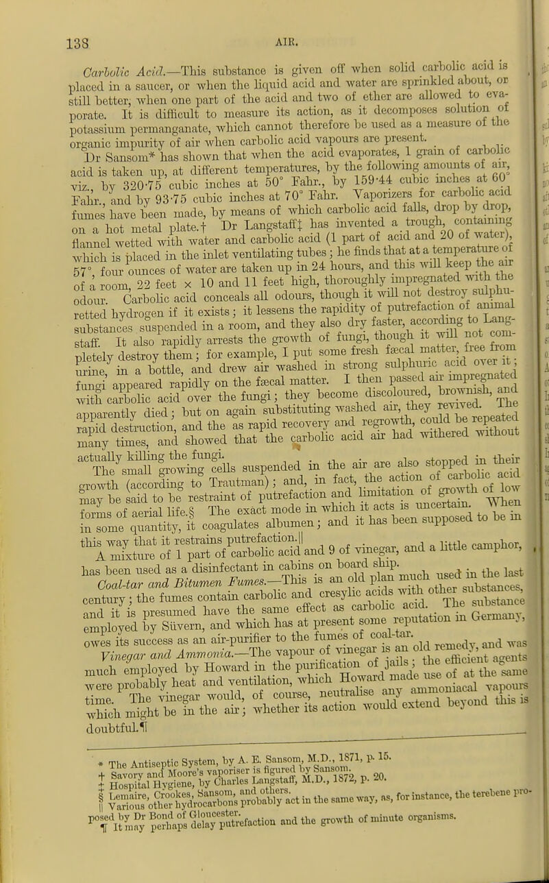 Carbolic Acid.—This substance is given off when solid carbolic acid is placed in a saucer, or when the liquid acid and water are sprinkled about, or still better, when one part of the acid and two of ether are allowed to eva- porate. It is difficult to measure its action, as it decomposes solution ol potassium permanganate, which cannot therefore be used as a measure ot the organic impurity of air when carbolic acid vapours are present. Dr Sansom* has shown that when the acid evaporates, 1 gram of carbohc acid is taken up, at different temperatures, by the following amounts of air, viz., by 320-75 cubic inches at 50° Fahr., by 159-44 cubic inches at 60 Fahr and by 93-75 cubic inches at 70° Fahr. Vaporizers for carbohc acid fome have been made, by means of which carbohc acid falls, drop by drop, TshTmetal plate, t Dr Langstafft has invented flannel wetted with water and carbohc acid 1 part of acid and 20 of water), SiTplaced in the inlet ventilating tubes j he finds that at a temperate of 57' fo u- ounces of water are taken up in 24 hours, and this will keep the air of a room, 22 feet x 10 and 11 feet high, thoroughly impregnated with the odour Carbolic acid conceals all odours, though it will no destroyf sulphu- retted hydrogen if it exists; it lessens the rapidity of putrefaction of animal Snces suspended in a room, and they also dry ^^n* staff It also rapidly arrests the growth of fungi, though it will not com pletly destroy themf for example! I put some fresh fecal matter free from urine in a bottle, and drew air washed in strong sulphuric acid over it 2 appeared rapidly on the fecal matter. I then passed air impregnated S cSI acid'over the fungi; they become discoloured brown*h, and apparently died; but on again substituting washed ^J^^J^ rapid destruction, and the as rapid recovery and regrowth, could^ ^repeated many times, and showed that the carbolic acid air had withered witnout ^^^tos suspended in the air are also stopped in then growth- (Icolng to'Trautman'); and, in ^^\fj^toi^ may be said to be restraint of putrefaction and ^^^J^ ^ forms of aerial life.S The exact mode m which it acts is uncertain. vv neu inTome qimniity, it coagulates albumen; and it has been supposed to be in this way that it restrains putrefaction.|| , lwfl P„mr,ilor A mixture of 1 part of carbolic acid and 9 of vinegar, and a little camphor, has been used as a disinfectant in cabins on board snip. . century; the fumes contain carbohc and cresylic acids with o^™^ nr,rl it is raesumed have the same effect as carbohc acid. The substance mployed and which has at present some reputation in German,, owes its success as an air-purifier to the fumes of coal-tar Vinegar and Ammonia.-The vapour of vinegar is an f^^^f^ much employed by Howard in the P™^^^^JShS3 were probably heat and ventilation, which Howard^de^° ^ time The vinegar would, of course, neutralise any ammonia, ^ which might be in the air; whether its action would extend bejond this doubtfulU _ * The Antiseptic System, by A. E Sansom, M^ 1871, P- 15. + Savory and Moore's vaporiser is figured by Sanson, t Hospital Hygiene, by Charles Lnngstaff, M.D., 18/2, p. ^^^aSSS*^ ofniinute organisms'