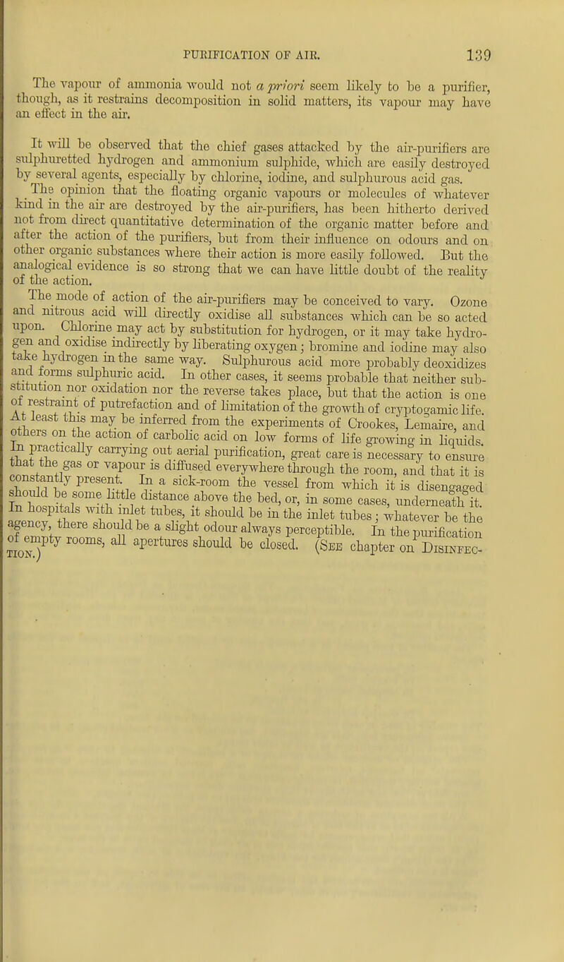 The vapour of ammonia would not a priori seem likely to be a purifier, though, as it restrains decomposition in solid matters, its vapour may have an effect in the air. It will be observed that the chief gases attacked by the air-purifiers are sulphuretted hydrogen and ammonium sulphide, which are easily destroyed by several agents, especially by chlorine, iodine, and sulphurous acid gas. The opinion that the floating organic vapours or molecules of whatever kind in the ah- are destroyed by the air-purifiers, has been hitherto derived not from dnect quantitative determination of the organic matter before and after the action of the purifiers, but from then influence on odours and on other organic substances where their action is more easily followed. But the analogical evidence is so strong that we can have little doubt of the reality of the action. The mode of action of the air-purifiers may be conceived to vary. Ozone and nitrous acid will directly oxidise all substances which can be so acted upon. Chlorine may act by substitution for hydrogen, or it may take hydro- gen and oxidise indirectly by liberating oxygen; bromine and iodine may also take hydrogen m the same way. Sulphurous acid more probably deoxidizes and lorms sulphuric acid. In other cases, it seems probable that neither sub- stitution nor oxidation nor the reverse takes place, but that the action is one oi restraint of putrefaction and of hmitation of the growth of crypto-arnic life At least this may be inferred from the experiments of Crookes, Lemaire, and others on the action of carbolic acid on low forms of life growing in liquids in practically carrying out aerial purification, great care is necessary to ensure !nWW!gaS °r T? 18 diff?6d ever^re through the room, and that it is cons antly present In a sick-room the vessel from which it is disengaged £tsnl^SOmeHllttl? the bed' OT' * SOme cases> ndeineath In hospitals with inlet tubes, it should be in the inlet tubes • whatever be the agency there should be a slight odour always perceptible. In the piirificat on of empty rooms, ,01 apertures should be closed. SBE chapter S