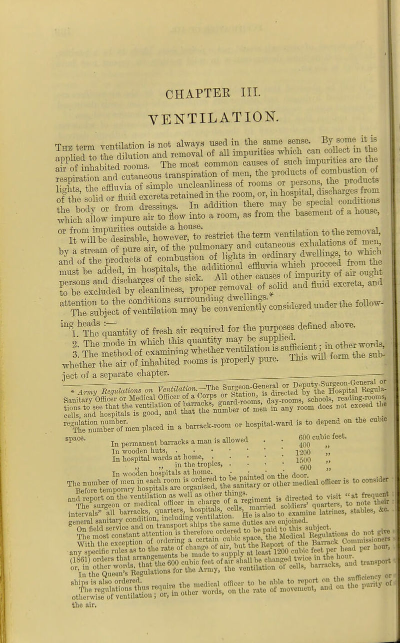CHAPTER III. VENTILATION. applied to the dJutam and.r* 1 ^ ^ ^ &r& th wMchlow i^SeTto flow into • r°0m- 33 &0m bMemC,lt °f 3 ' ° T^^T^S't^ToW.t tie term ventilation to the removal, l ^™,m of mfre air of the pulmonary and cutaneous exhalations of mem ^l^S Entity of fresh air required for the purposes defined above. 1 The mode in which this quantity may be supplied. . . . I Se nXd of examiningwhether ventilation is autonym °thewords, whether the air of inhabited rooms is properly pure. This will torm tne jeet of a separate chapter. Sanitary Officer or Medical Officer of a Corps 18 Jrectea reatog.roomS , Sff to^f»-fi*»SSt « any room does not esceed the re^nfn0u™ofmen placed in a barrack-room or hospital-ward is to depend on the cubic , SpaC6, In permanent barracks a man is allowed . . 600 cubic feet. In wooden huts, ^200 „ In hospital wards at home, . ,-o0 I , » in the tropics, . . • • ^ In wooden hospitals at home. . : • d _ toSJal™111 n»™*>. <l»»r?' ''Ri'lof VT,tato SJto. la«»». a**' «• ships is also ordered. , ffl t0 be bWo to report on the of The regulations thus require *»™^ Qf movcmeutj aud on the pun j herwise of veutilatiou ; or, in otner wum , other the air.