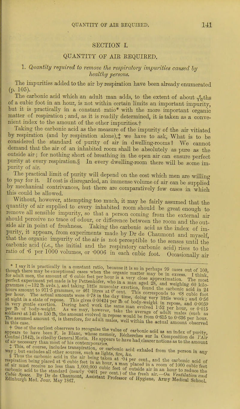 SECTION L QUANTITY OF AIR REQUIRED. 1. Quantity required to remove the respiratory impurities caused by healthy persons. The impurities added to the air by respiration have been already enumerated (p. 105). The carbonic acid winch an adult man adds, to the extent of about j^-ths of a cubic foot in an hour, is not within certain limits an important impurity, but it is practically in a constant ratio* with the more important organic matter of respiration; and, as it is readdy determined, it is taken as a conve- nient index to the amount of the other impurities, f Taking the carbonic acid as the measure of the impurity of the air vitiated by respiration (and by respiration alone)4 we have to ask, What is to be considered the standard of purity of air in dwelling-rooms? We cannot demand that the air of an inhabited room shall be absolutely as pure as the outside air; for nothing short of breathing in the open air can ensure perfect purity at every respiration.§ In every dwelling-room there will be some im- purity of air. The practical limit of purity will depend on the cost which men are willing to pay for it. If cost is disregarded, an immense volume of air can be supplied by mechanical contrivances, but there are comparatively few cases in which this could be allowed. Without, however, attempting too much, it may be fairly assumed that the quantity of air supplied to every inhabited room should be great enough to remove ad sensible impurity, so that a person coming from the external air should perceive no trace of odour, or difference between the room and the out- side an in point of freshness. Taking the carbonic acid as the index of im- purity, it appears, from experiments made by Dr de Chaumont and mvself that the organic impurity of the air is not perceptible to the senses untd the carbonic acid (i e the initial and the respiratory carbonic acid) rises to the ratio of -6 per 1000 volumes, or -0006 in each cubic foot. Occasionally air Ik* ^itis P1^^^ in a constant ratio, because it is so in perhaps 99 c™»s m,+ „f im though there may be exceptional cases when the organic matrpr m^ Vo out of 100, for adult men, the amount of -6 cubic feet per ho^TleT^^^l^- J tbinkf perfect experiment yet made is by Pettenkofer, who in a man a°ed fs? ™H w T*n ™-?st grammes (=132 lb avds.), and taking little muscular exertbn ^ nAlf w,e,ghmg .6j> ho- nours amount to 911-5 grammes, or 461 litres a 0° cent rhU T carbonic aad in 24 per hour. The actual amounts'were 078in the ayt me SoinJItTrt t0 '6? °UW? foot at night in a state of repose. This gives 0-0042 Ne7lb Tbodv wpW^ ? WOrk > <\nd °'56 in very gentle exertion1. During hard work theP same man.3 .S ^T' and °-0059 per ft of body-weight. As we may, however, take the ZrZl nt i Pf h°,Ur' 0r °'015 soldiers) at 145 to 150 lb, the amount evolved in deposewould WS °S 2??? ?&? (snc]] as The assumed amount -6,' is therefore, for adult mX will wtthfn ft? °t15,t0 °'636 PT hour' in this case. ' WeU Wltln the actual amount observed + One of the earliest observers to recognise the valup nf oo^i • -j . , appears to have been P. le Blanc, whose Z r L?'110110!^ an index of purif y, GYml,ne(1842), is citedby General Mo'rin. He aXlW1.''1' la ^position de l'Air of ai,- necessary than most of his contempoffi had clearer notions as to the amount + l™8' of course, includes transpiration, or carbonic nniri avT,„i„.» * xi way ; but excludes all other sources, such as lichts hvl In ™ th<J perSOn in auy § Thus the carbonic acid in the air being taken ar .'nfSL <. respiration being placed at -6 cubic feet in an hour fJtt1 . ™d th° 2a&0nio acu] <* of air must receive no less than 1,000,000 ofi feea- rO0m, 011000 cubic fe<* carbonic acid to the standard (nearly -0401 per cent ) of ?i? f f'! n1^ t0 reduce the Cubic Space. By Dr de Chaumont Assistant Pt ' th.°Jres.h air-~°» Ventilation and Edinburgh Med. Jour. May 1867 A8S1Stant Professor of Hygiene, Army Medical School