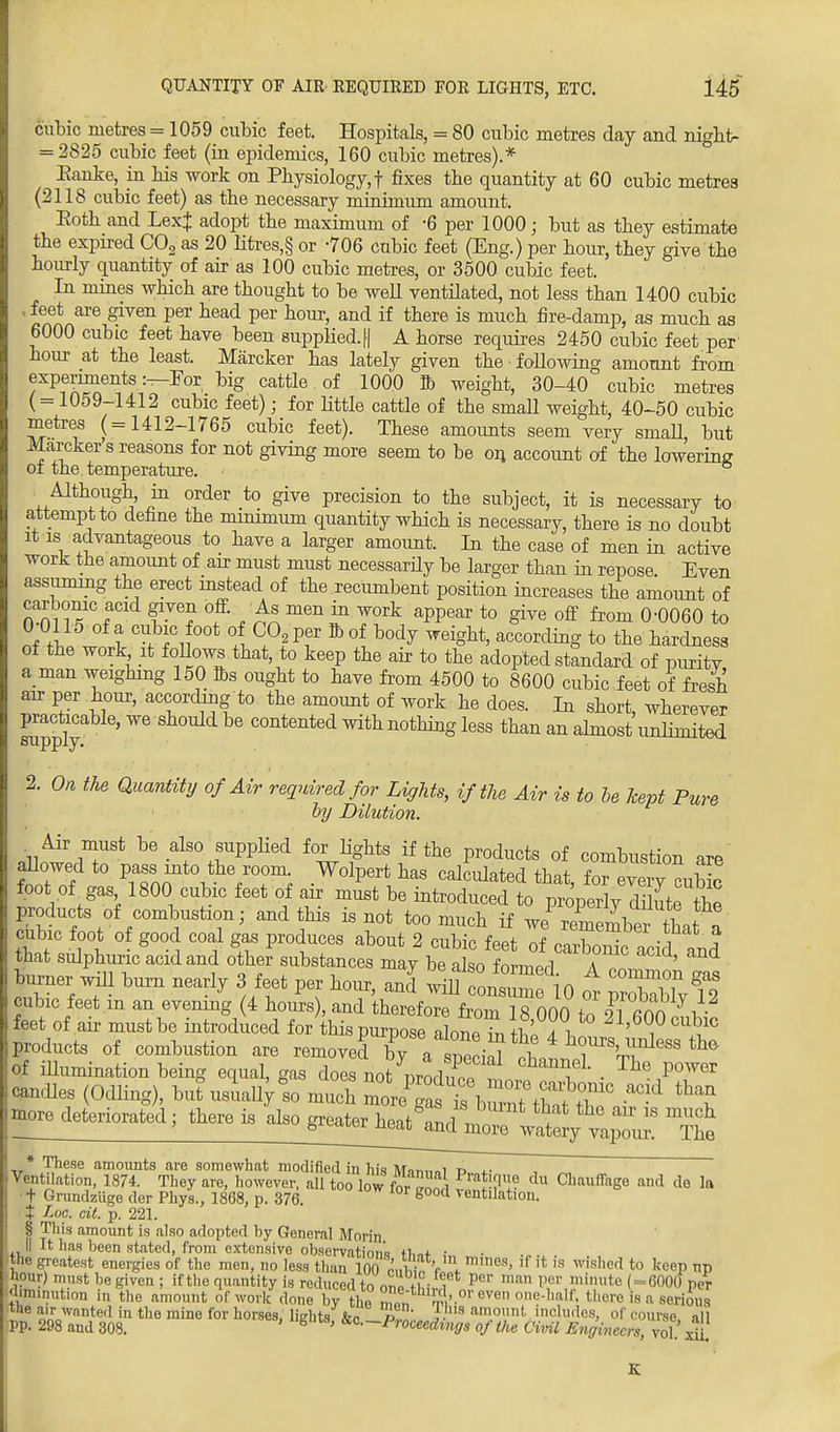 cubic metres = 1059 cubic feet. Hospitals, = 80 cubic metres day and night- = 2825 cubic feet (in epidemics, 160 cubic metres).* Eanke, in bis work on Physiology,! fixes the quantity at 60 cubic metres (2118 cubic feet) as the necessary minimiim amount. Eoth and LexJ adopt the maximum of -6 per 1000; but as they estimate the expired C02 as 20 litres,§ or -706 cubic feet (Eng.) per hour, they give the hourly quantity of air as 100 cubic metres, or 3500 cubic feet. In mines which are thought to be well ventilated, not less than 1400 cubic j feet are given per head per hour, and if there is much fire-damp, as much as 6000 cubic feet have been supplied.|| A horse requires 2450 cubic feet per hour at the least. Marcker has lately given the following amount from experiments:—For big cattle of 1000 ft weight, 30-40 cubic metres ( = 1059-1412 cubic feet); for little cattle of the small weight, 40-50 cubic metres (=1412-1765 cubic feet). These amounts seem very smaU, but Marcker s reasons for not giving more seem to be on account of the lowering of the temperature. Although, in order to give precision to the subject, it is necessary to attempt to define the minimum quantity which is necessary, there is no doubt it is advantageous to have a larger amount. In the case of men in active work the amount of arr must must necessarily be larger than in repose Even assuming the erect instead of the recumbent position increases the amount of carbonic acid given off. As men in work appear to give off from 0-0060 to nf l t°U+ f if00* l^Pf a°f b0d^ WeiZU> a^ing to the hardness of the work it follows that, to keep the air to the adopted standard of puritv a man weighing 150 Bis ought to have from 4500 to 8600 cubic feet of fresh air per hour, according to the amount of work he does. In short wherever practicable, we should be contented with nothing less than an almost unlimited supply. 2. On the Quantity of Air required for Lights, if the Air is to be kept Pure by Dilution. Air must be also supplied for lights if the products of combustion are flowed to pass into the room Wolpert has calculated that, for every cubic foot of gas 1800 cubic feet of air must be introduced to properlv dilut the products of combustion; and this is not too much if we^remember^tw7 cubic foot of good coal gas produces about 2 cubic feet oi Sc acid td that sulphuric acid and other substances may be also iovmS A ' Cner will burn nearly 3 feet per hour, and' wmtntmflO ot cublc feet m an evenmg 4 hours , and therefore from 18 000 tn 9lTnn i feet of air must be introduced for this purpose alone fotWl 21'6°0cublc products of combustion are removed CT^ec^ T8'^9 th& of illumination being equal, gas does nomocZl f T'1 • The P°Wer candles (Odling), but usually so much Z^ b^^^T0 ^ ^ ^re deteriorated there is ^^^^^^^ ™* * These amounts are somewhat modified in his Mnt,„„i r> i. Ventilation, 1874. They are, however, all too low for ^ ™tT? du Cb!UlffaSe and de la ■ t Grundziige der Phys., 1868, p. 376. g00cl vent'lation. t Loc. cit. p. 221. § This amount is also adopted by Genera] Morin II It has been stated, from extensive observation's tw • the greatest energies of the men, no less than 10C ffi\ m,nes> ,f {t 18 wished to keep np hour) must be given; if the quantity is reduced tonnp i • , per man Per mi«tc ( = 6000 per diminution in the amount of work done 13^ ™t rV-01'CVen 0,,e-half- there '» a serious the air wanted in the mine for horses, lights kc p J s amo,lnl< includes, of course all PP. 298 and 308. ' g ' ^—Proceedings of the Civil Engineers, vol $