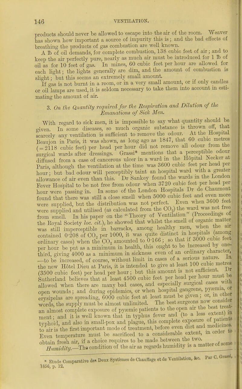 products should never be allowed to escape into the air of the room. Weaver has shown how important a source of impurity this is; and the bad effects of breathing the products of gas combustion are well known. A S) of oil demands, for complete combustion, 138 cubic feet of air; and to keep the ail perfectly pure, nearly as much air must be introduced for 1 ft of oil as for 10 feet of gas. In mines, 60 cubic feet per hour are allowed for each light; the lights generally are dim, and the amount of combustion is slight ;°but this seems an extremely small amount. If o-as is not burnt in a room, or in a very small amount, or if only candles or oiflanips are used, it is seldom necessary to take them into account in esti- mating the amount of air. 3. On the Quantity required for the Respiration and Dilution of the Emanations of Sick Men. With regard to sick men, it is impossible to say what quantity should be given In some diseases, so much organic substance is thrown off, that scarcely any ventilation is sufficient to remove the odour. At the Hospital Beauion in Paris, it was shown, as long ago as 1847, that 60 cubic metes ( = 2118 cubic feet) per head per hour did not remove all odour tern the surgical wards after dressings. Grassi* mentions that a perceptible odour diffused from a case of cancerous ulcer in a ward in the H6pital Keeker at Paris although the ventilation at the time was 3600 cubic feet per head per hour; but bad odour will perceptibly taint an hospital ward with a greater allowance of air even than this. Dr Sankey found the wards in the London Fever Hospital to be not free from odour when 3720 cubic feet per head per hour were passing in. In some of the London Hospitals Dr de Uiaumont found that there was still a close smell when 5000 cubic feet and even more were supplied, but the distribution was not perfect. Even when 3600 leet were supplied and utilised (as calculated from the C02) the ward was not free from smell. In his paper on the « Theory of Ventilation (Proceedings of the Eoyal Society loc. cit.)M stowed that wMst the smeU °f or&mcm&ttey was stiU imperceptible in barracks, among healthy men, when the air contained 0-208 of CO, per 1000, it was quite distinct m hospitals (among ordinary cases) when the C02 amounted to 0466 ; so that if 3000 cubic feet per hour be put as a minimum in health, this ought to be increased by one- third, giving 4000 as a minimum in sickness even of an ordinary character, —to be increased, of course, without limit in cases of a serious nature, in the new Hotel Dieu at Paris, it is intended to give at least 100 cubic metres (3500 cubic feet) per head per hour; but this amount is not sumcient. JJS Sutherland believes that at least 4500 cubic feet per head per hour must be allowed when there are many bad cases, and especially surgical cases wira open wounds; and during epidemics, or when hospital gangrene, pyaemia, or erysipelas are spreading, 6000 cubic feet at least must be given; or, in otner words the supply must be almost unlimited. The best surgeons now consider an almost complete exposure of pyremic patients to the open air the best treat ment ■ and it is well known that in typhus fever and (to a less extent) in typhoid, and also in small-pox and plague, this complete exposure of pa «*» to air is the first important mode of treatment, before even diet .a id medu^ Even temperature must be sacrificed to a considerable extent, in oraei fVhHin fresh air if a choice requires to be made between the two. ZiS%-The condition of the air,is regards humidityi^amateroW * Etude Comparative de* Deux Systemes de Chauffage et de Ventilation, fcc. Par C Grass, 1850, p. 12.