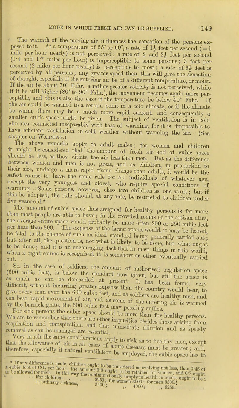 The warmth of the moving air influences the sensation of the persons ex- posed to it. At a temperature of 55° or 60°, a rate of 1 \ feet per second ( = 1 mile per hour nearly) is not perceived; a rate of 2 and 2J feet per second (1-4 and 17 miles per hour) is imperceptible to some persons; 3 feet per second (2 miles per hour nearly) is perceptible to most; a rate of 3i feet is perceived by aU persons; any greater speed than this will give the sensation of draught, especially if the entering air be of a different temperature, or moist. If the an be about 70° Fahr., a rather greater velocity is not perceived, while vif it be still higher (80° to 90° Fahr.), the movement becomes again more per- ceptible, and this is also the case if the temperature be below 40° Fahr. If the air could be warmed to a certain point in a cold climate, or if the climate be warm, there may be a much more rapid current, and consequently a smaller cubic space might be given. The subject of ventilation is in cold climates connected inseparably with that of warming, for it is impossible to have efficient ventilation in cold weather without warming the air. (See chapter on Warming.) The-above remarks apply to adult males; for women and children it might be considered that the amount of fresh air and of cubic space should be less, as they vitiate the air less than men. But as the difference between women and men is not great, and as children, in proportion to their size, undergo a more rapid tissue change than adults, it would be the safest course to have the same rule for all individuals of whatever a-e except the very youngest and oldest, who require special conditions °of warming Some persons, however, class two children as one adult: but if this be adopted, the rule should, at any rate, be restricted to children under nve years old.* The amount of cubic space thus assigned for healthy persons is far more than most people are able to have; in the crowded rooms of the artizan class the average entire space woidd probably be more often 200 or 250 cubic feet L\teai t h?in T Th? exrse °\ \e larger rooms wouM> *»j £ w£ be fata to he chance of such an ideal standard being generally carried out but after aU, the question is, not what is likely to be done, but what ou«*t to be done ; and it is an encouraging fact that in most things in this world when a right course is recognised, it is somehow or other eventually 3 So, in the case of soldiers, the amount of anthnrfoorl « (600 cubic feet), is below the standard now g^en but Sfi^^T? as much as can be demanded at present T L= i T F™Q 18 difficult, without mcurring greater expeCThL ie^Z^lZZ by the barrack grate the 600 cubic may ^ ^ ™ 18 W™1 For sick persons the cubic space should be more rW^Tl, hi We are to remember that there are other imniiJE li + M% P6*^- respiration and transpiration, and that ZTl ? ^f.^8 those arismg fro, n bmoval as can be managed am essential. ^ *> speedy Very much the same considerations n™^^ • i , , , that the allowance of air in aU7ases oTIt ?* aS t0 h°^hj ^ GXCGPfc therefore, especially if natural vStiL^ T&t ^.greater S and, ve™^ionlbe employed, the cubic space has to * If any difference is made, children oiwlif f„i. a cubic foot of CO, per hour; the amount0 6PoUlh°tnf ^f011 ™ev°WiS uot los°. than 0M5 of to be allowed for men. In this way the minimum^ i be tamed lor won,en> allc* 07 ought For children, . * o^1 '10urly s«PPly hi health in repose ought to bu • In ordinary sickness ' ifan' for wonlen 3000 i for meu 3500.' 8 ' „ 4000; 5250.