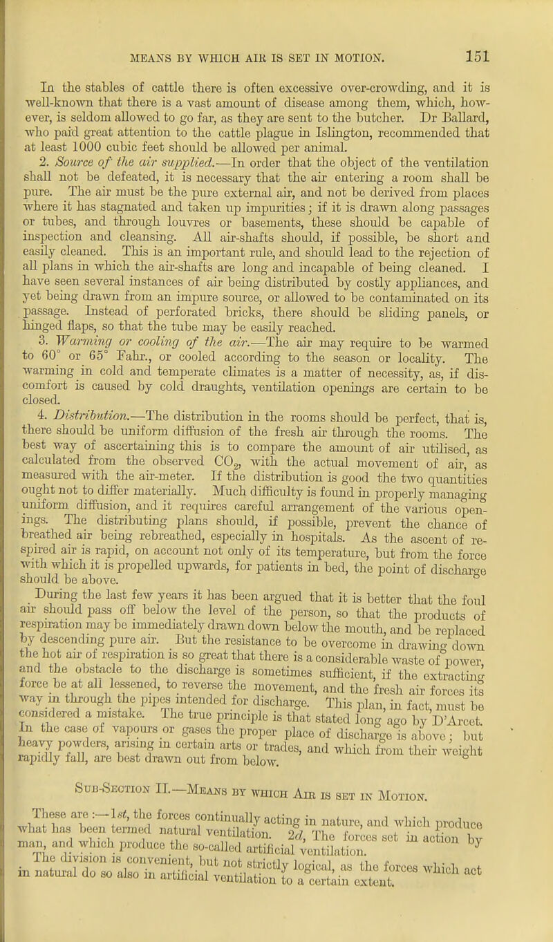 la the stables of cattle there is often excessive over-crowding, and it is well-known that there is a vast amount of disease among them, which, how- ever, is seldom allowed to go far, as they are sent to the butcher. Dr Ballard, who paid great attention to the cattle plague in Islington, recommended that at least 1000 cubic feet shoidd be allowed per animal. 2. Source of the air supplied.—In order that the object of the ventilation shall not be defeated, it is necessary that the air entering a room shall be pure. The air must be the pure external air, and not be derived from places where it has stagnated and taken up impurities; if it is drawn along jiassages or tubes, and through louvres or basements, these should be capable of inspection and cleansing. All air-shafts should, if possible, be short and easUy cleaned. This is an important rule, and should lead to the rejection of all plans in which the air-shafts are long and incapable of being cleaned. I have seen several instances of air being distributed by costly appliances, and yet being drawn from an impure source, or allowed to be contaminated on its passage. Instead of perforated bricks, there should be sliding panels, or hinged flaps, so that the tube may be easily reached. 3. Warming or cooling of the air.—The air may require to be warmed to 60° or 65° Fahr., or cooled according to the season or locality. The warming in cold and temperate climates is a matter of necessity, as, if dis- comfort is caused by cold draughts, ventilation openings are certain to be closed. 4. Distribution.—The distribution in the rooms should be perfect, that is, there should be uniform diffusion of the fresh air through the rooms. The best way of ascertaining this is to compare the amount of air utilised, as calculated from the observed C02, with the actual movement of air,' as measured with the air-meter. If the distribution is good the two quantities ought not to differ materially. Much difficulty is found in properly nmnao-fn°- uniform diffusion, and it requires careful arrangement of the various opei£ ings. The distributing plans should, if possible, prevent the chance of breathed air being rebreathed, especially in hospitals. As the ascent of re- spired air is rapid, on account not only of its temperature, but from the force with which it is propelled upwards, for patients in bed, the point of discharge should be above. ° During the last few years it has been argued that it is better that the fold air should pass off below the level of the person, so that the products of respiration may be immediately drawn down below the mouth, and be replaced by descending pure arr. But the resistance to be overcome in drawing down the hot air of respiration is so great that there is a considerable waste of power and the obstacle to the discharge is sometimes sufficient, if the extracting force be at all lessened, to reverse the movement, and the fresh air forces its way m through he pipes intended for discharge. This plan, in fact, must be considered a mistake. The true principle is that stated long ago by D'Arcet In the case of vapours or gases the proper place of discharge is above : but heavy powders, arising in certain arts or trades, and which from then weight rapidly fall, are best drawn out from below. Sub-Section II-Means by which Am m set in Motion. «2taS£riS£ tssattirr ' ;vl,,v r*?