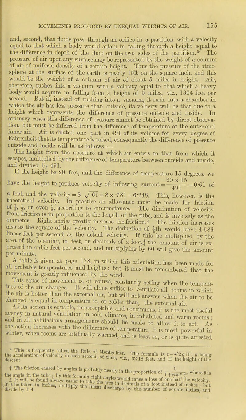 and, second, that fluids pass through an orifice in a partition with a velocity equal to that which a body would attain in falling through a height equal to the difference in depth of the fluid on the two sides of the partition.* The pressure of air upon any surface may be represented by the weight of a column of air of uniform density of a certain height. Thus the pressure of the atmo- sphere at the surface of the earth is nearly 158) on the square inch, and this woidd be the weight of a column of air of about 5 miles in height. Air, therefore, rushes into a vacuum with a velocity equal to that which a heavy body would acquire in falling from a height of 5 miles, viz., 1304 feet per second. But if, instead of rushing into a vacuum, it rush into a chamber in which the air has less pressure than outside, its velocity will be that due to a height which represents the difference of pressure outside and inside. In ordinary cases this difference of pressure cannot be obtained by direct observa- tion, but must be inferred from the difference of temperature of the outer and inner air. Air is dilated one part in 491 of its volume for every degree of Fahrenheit that its temperature is raised, consequently the difference of pressure outside and inside will be as follows :— The height from the aperture at which air enters to that from which it escapes, multiplied by the difference of temperature between outside and inside, and divided by 491. If the height be 20 feet, and the difference of temperature 15 degrees, we have the height to produce velocity of inflowing current = q/5 = 0'61 of a foot, and the velocity = 8 J= 8 x -781 = 6 -248. This, however, is the theoretical velocity. In practice an allowance must be made for friction ofi> 3>.or even h according to circumstances. The diminution of velocity from friction is in proportion to the length of the tube, and is inversely as the diameter. Eight angles greatly increase the friction, f The friction increases also as the square of the velocity. The deduction of Jth would leave 4-686 linear feet per second as the actual velocity. If this be multiplied by the area of the opening, in feet, or decimals of a foot,} the amount of air is ex- pressed in cubic feet per second, and multiplying by 60 will give the amount per minute. A table is given at page 178, in which this calculation has been made for ail probable temperatures and heights; but it must be remembered that the. movement is greatly influenced by the wind. This cause of movement is, of course, constantly acting when the tempera- ture of the air changes It will alone suffice to ventilate aU rooms in which the air is hotter than the external air, but will not answer when the air to be changed is equal in temperature to, or colder than, the external air As its action is equable, imperceptible, and continuous, it is the most useful agency in na lira ventdafaon in cold climates, in inhabited and warm rooms ; and m afl habitations arrangements should be made to allow it to act. As ■ SET,t10 mCreaS6S SS CTenCe °f temP^ture, it is most powerful in winter, when rooms are artificially warmed, and is least so, or is quite arrested * This is frequently called the Rule of Monte-olfW ti r , • —rr , . the acceleration of velocity in each second, ol tTe vk 1 1R^f* 1S, % H ;, ? £S* descent. » Vlz,> 62-18 feet, and H tho height ol the t The friction caused by ancles is nrohililv • ., 1 ,.«.*_!. . , Pr°bably nearly in the proportion of where 6 is the angle in the tube : by t us formula nVht „„„i l+sw».*0' CUI8 X It will be found a ways easier to take It * would cause a loss of one-half the velocity, if it be taken in inches, nuihSplv tL dS,m *?,,,a!H °f * ^ ^tead of inches ; but divide by 144. m 1Dear dlscharge by the number of square inches, and