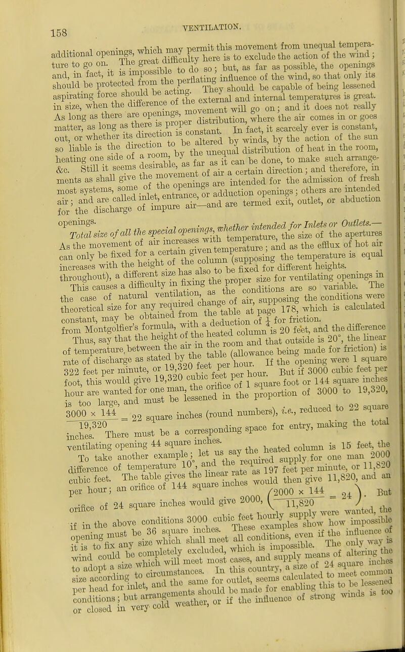 • -i • «Wh tow nermit this movement from unequal tempera- additional oPT^^S^here is to exclude the action of the wind ; ture to go on Ihe great the ^ and, in fact, it is^powiUe o do ^ i ^ ^ ^ should be f^^^^&y should be capable of being likened aspirating force should be acmv J temperatures is great, in size, when the difference of ^ ^^^ and £ does not really As long - there a^penin^^^XTributbn, where the air comes in or goes matter, as long as there is proper: gcarc ^ ^ constant> out, or whether its direction^ ~*Sd by winds, by the action of the sun so liable is of heat in the room, heatmg one side of a loom oy h tQ make such alTauge_ &c. Still it seems desirable, as ia: asi^cai ^ therefore, in ments as shall give the Z nSSri for the admission of fresh most systems, s^°^Xce or adduction openings; others are intended %££^«%£*^are termed exit'outlet'01 abd °*Z^ of an *, of 3£££= As the movement of air increases ™* as the efflux of hot air can only be fixed ^ • ^^^^3^ the temperature is equal increases with the height of the column, K m * ^ t ^ tts- throughout), a differen^srze has abcto for ventilatill0g openingsin the case of natural ventdation as ™e supp0sing the conditions were ^^toSWtattw which is calculated constant, may be obtained nom , f friction, from Montgoffler's formula ^ttefo^J and tlie difference Thus, say that the height of the ^ outside is 20°, the linear of temperate between the air m g^f^^e being made for friction) is rate of discharge as ^^^Cr. If opening were 1 square 3000^ _ ^ inohes (l0und numbers), U, reduced to 2 square J V* nrust ^ a cording space for entry, rnatong the total diference of tempe?ture 10, and th reqrured supplJ ^ m u „ cubic feet. Tte toble g,v« tta hnear ate »1^ P 11,830, and a per bour; an orifice of 144 square in x 144 _ ,4 \ flat orifice of 24 square inches would give 2000, ^-i^MO- ) r tbe above —» 3000 ^^^TX-* ^rl^SK'Teet KS if the influent ^codd bee.pletely excluded ^^^Syteans o Eingk wind coma u r mogt cag aud suppiy mui