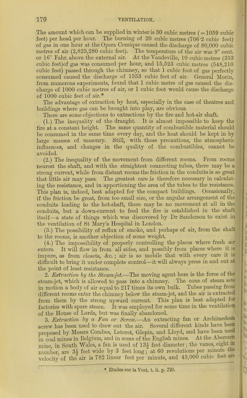 The amount which can he supplied in winter is 30 cuhic metres (= 1059 cubic feet) per head per hour. The burning of 20 cubic metres (706-2 cubic feet) of gas in one hour at the Opera Comique caused the discharge of 80,000 cubic metres of air (2,825,280 cubic feet). The temperature of the air was 9° cent, or 16° Fahr. above the external air. At the Vaudeville, 10 cubic metres (353 cubic feet)of gas was consumed per hour, and 15,523 cubic metres (548,210 cubic feet) passed through the chimney, so that 1 cubic foot of gas perfectly- consumed caused the discharge of 1553 cubic feet of air. General Morin, from numerous experiments, found that 1 cubic metre of gas caused the dis- charge of 1000 cubic metres of air, or 1 cubic foot would cause the discharge of 1000 cubic feet of air.* The advantage of extraction by heat, especially in the case of theatres and buildings where gas can be brought into play, are obvious. There are some objections to extractions by the fire and hot-air shaft. (1.) The inequality of the draught. It is almost impossible to keep the fire at a constant height. The same quantity of combustible material should be consumed in the same time every day, and the heat should be kept in by large masses of masonry. Still, with these precautions, the atmospheric influences, and changes in the quality of the combustibles, cannot be avoided. (2.) The inequality of the movement from different rooms. From rooms nearest the shaft, and with the straightest connecting tubes, there may be a strong current, while from distant rooms the friction in the conduits is so great that little air may pass. The greatest care is therefore necessary in calculat- ing the resistance, and in apportioning the area of the tubes to the resistance. This plan is, indeed, best adapted for the compact buildings. Occasionally, if the friction be great, from too small size, or the angular arrangement of the conduits leading to the hot-shaft, there may be no movement at all in the conduits, but a down-current to feed the fire is established in the shaft itself—a state of things which was discovered by Dr Sanderson to exist in the ventilation of St Mary's Hospital in London. (3.) The possibility of reflux of smoke, and perhaps of air, from the shaft to the rooms, is another objection of some weight. (4.) The impossibility of properly controlling the places where fresh air enters. It will flow in from all sides, and possibly from places where it is impure, as from closets, &c.; air is so mobile that with every care it is difficult to bring it under complete control—it will always press in and out at the point of least resistance. 2. Extraction by the Steam-jet—The moving agent here is the force of the steam-jet, which is allowed to pass into a chimney. The cone of steam sets in motion a body of air equal to 217 times its own bulk. Tubes passing from different rooms enter the chimney below the steam-jet, and the air is extracted from them by the strong upward current. This plan is best adapted for factories with spare steam. It was employed for some time in the ventilation of the House of Lords, but was finally abandoned. 3. Extraction by a Fan or Screw.—An extracting fan or Archimedean screw has been used to draw out the air. Several different kinds have been proposed by Messrs Combes, Letoret, Glepin, and Lloyd, and have been used in coal mines in Belgium, and in some of tho English mines. At the Abercarn mine, in South Wales, a fan is used of 13£ feet diameter; the vanes, eight in number, are 3£ feet wide by 3 feet long; at 60 revolutions per minute the velocity of the air is 782 linear feet per minute, and 45,000 cubic feet arc * Etudes sur la Vent, t. ii. p. 720.