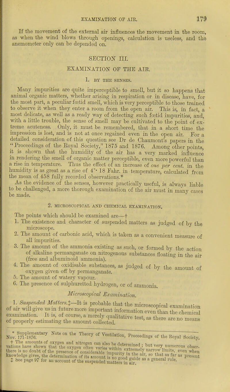 If the movement of the external air influences the movement in the room, as when the wind blows through openings, calculation is useless, and the anemometer only can be depended on. SECTION HI. EXAMINATION OF THE AIR. 1. BY THE SENSES. Many impurities are quite imperceptible to smell, but it so happens that animal organic matters, whether arising in respiration or in disease, have, for the most part, a peculiar foetid smell, which is very perceptible to those trained to observe it when they enter a room from the open air. This is, in fact, a most delicate, as well as a ready way of detecting such foetid impurities, and, with a little trouble, the sense of smell may be cultivated to the point of ex- treme acuteness. Only, it must be remembered, that in a short time the impression is lost, and is not at once regained even in the open air. For a detailed consideration of this question see Dr de Chaumont's papers in the Proceedings of the Eoyal Society, 1875 and 1876. Among other points, it is shown that the humidity of the air has a very marked influence in rendering the smell of organic matter perceptible, even more powerful than a rise in temperature. Thus the effect of an increase of one per cent, in the humidity is as great as a rise of 4°' 18 Fahr. in temperature, calculated from the mean of 458 fully recorded observations.* As the evidence of the senses, however practically useful, is always liable to be challenged, a more thorough examination of the air must in many cases be made. 2. MICROSCOPICAL AND CHEMICAL EXAMINATION. The points which should be examined are—f 1. The existence and character of suspended matters as judged of by the microscope. 2. The amount of carbonic acid, which is taken as a convenient measure of all impurities. 3. The amount of the ammonia existing as such, or formed by the action of alkaline permanganate on nitrogenous substances floating in the air (free and albuminoid ammonia). 4. The amount of oxidisable substances, as judged of by the amount of oxygen given off by permanganate. 5. The amount of watery vapour. 6. The presence of sulphuretted hydrogen, or of ammonia. Microscopical Examination. 1. Suspended Matters.i~It is probable that the microscopical examination of air will give us in future more important information even than the chemicS exaimnation. It is, of course, a merely qualitative test, as : of properly estimating the amount collected. Nov. ?7$87 N°te 0n ^ Th60ry of^^^gs of the Royal Society. but very nume^ obse, there is no doubt of the preeence^f ^S^^tXT^^^^ 6ven knowledge Rives, the determination of its amount is Soaom „„i t I i f as lm i bee page 97 for an account of the suspended Sattmto air S n'le-