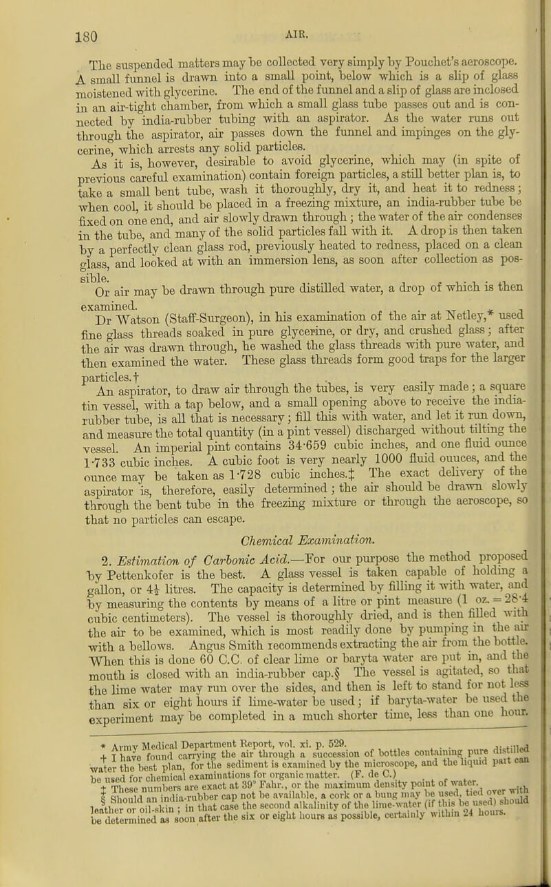 The suspended matters may be collected very simply by Pouchet's aeroscope. A small funnel is drawn into a small point, below which is a slip of glass moistened with glycerine. The end of the funnel and a slip of glass are inclosed in an air-tight chamber, from which a small glass tube passes out and is con- nected by india-rubber tubing with an aspirator. As the water runs out through the aspirator, air passes down the funnel and impinges on the gly- cerine, which arrests any solid particles. As it is, however, desirable to avoid glycerine, which may (in spite of previous careful examination) contain foreign particles, a still better plan is, to take a small bent tube, wash it thoroughly, dry it, and heat it to redness; when cool, it should be placed in a freezing mixture, an india-rubber tube be fixed on one end, and air slowly drawn through ; the water of the air condenses in the tube, and'many of the solid particles fall with it. A drop is then taken by a perfectly clean glass rod, previously heated to redness, placed on a clean lass and looked at with an immersion lens, as soon after collection as pos- SlblS. Or air may be drawn through pure distilled water, a drop of which is then examined. . Dr Watson (Staff-Surgeon), in his examination of the air at JN etley,* used fine glass threads soaked in pure glycerine, or dry, and crushed glass; after the air was drawn through, he washed the glass threads with pure water, and then examined the water. These glass threads form good traps for the larger particles.f An aspirator, to draw air through the tubes, is very easily made; a square tin vessel, with a tap below, and a small opening above to receive the mdia- rubber tube, is all that is necessary; fill this with water, and let it run down, and measure the total quantity (in a pint vessel) discharged without tilting the vessel. An imperial pint contains 34-659 cubic inches, and one fluid ounce 1-733 cubic inches. A cubic foot is very nearly 1000 fluid ouuces, and the ounce may be taken as 1-728 cubic inches.* The exact delivery of the aspirator is, therefore, easily determined j the air should be drawn slowly through the bent tube in the freezing mixture or through the aeroscope, so that no particles can escape. Chemical Examination. 2. Estimation of Carbonic Acid.—Fox our purpose the method proposed by Pettenkofer is the best. A glass vessel is taken capable of holding J gallon, or 4£ litres. The capacity is determined by filling it with water, and by measuring the contents by means of a litre or pint measure (1 oz. = 284 cubic centimeters). The vessel is thoroughly dried, and is then filled with the air to be examined, which is most readily done by pumping in the air with a bellows. Angus Smith recommends extracting the air from the bottle. When this is done 60 C.C. of clear lime or baryta water are put in, and the mouth is closed with an india-rubber cap.§ The vessel is agitated, so that the lime water may run over the sides, and then is left to stand for not led than six or eight hours if lime-water be used; if baryta-water be used the experiment may be completed in a much shorter time, less than one hour. I SfflJSfS t&SLm of bottles coiningpure disced water the. bestJinn, for the sediment is examined by the microscope, and the liquid part can he used for chemical examinations for organic matter. (F. dc C.) T£ nmnbers are exact at 39' Pahr., or the maximum density point of water t i ir. india-rubber cap not be available, a cork or a bung may be used, tied over *ith ],!th«£ 0! oil Wn ; in «mt caie the second alkalinity of the lime-water (if this be used)^should fi^determined Is soon after the six or eight hours as possible, certainly w.thm 24 hours.