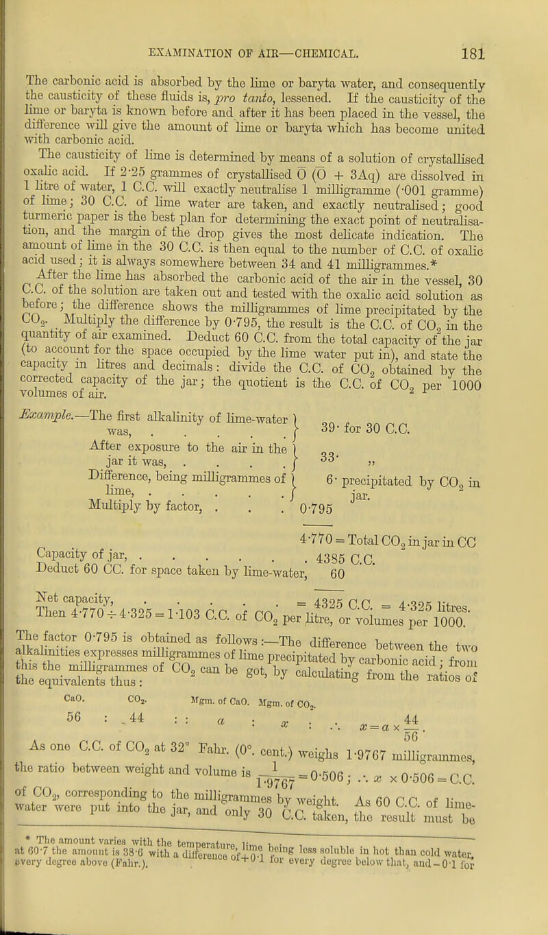 The carbonic acid is absorbed by the lime or baryta water, and consequently the causticity of these fluids is, pro tanio, lessened. If the causticity of the Erne or baryta is known before and after it has been placed in the vessel, the difference will give the amount of lime or baryta which has become united with carbonic acid. The causticity of lime is determined by means_of a solution of crystallised oxalic acid. If 2-25 grammes of crystaUised 0 (0 + 3Aq) are dissolved in 1 litre of water, 1 C.C. will exactly neutralise 1 milligramme (-001 gramme) of lime; 30 C.C. of lime water are taken, and exactly neutralised; good turmeric paper is the best plan for determining the exact point of neutralisa- tion, and the margin of the drop gives the most delicate indication. The amount of lime in the 30 C.C. is then equal to the number of C.C. of oxalic acid used; it is always somewhere between 34 and 41 milligrammes.* After the lime has absorbed the carbonic acid of the air in the vessel, 30 C.C. of the solution are taken out and tested with the oxalic acid solution as betore; the difference shows the milligrammes of lime precipitated by the C02. Multiply the difference by 0-795, the result is the C.C. of C09 in the quantity of air examined. Deduct 60 C.C. from the total capacity of the jar (to account for the space occupied by the lime water put in), and state the capacity m litres and decimals: divide the C.C. of C02 obtained bY the corrected capacity of the jar; the quotient is the C.C. of CO, per 1000 volumes of air. 2 r Example.— The first alkalinity of lime-water ) was, | 39- for 30 C.C. After exposure to the air in the ) jar it was, . . . . I » Difference, being miUigrammes of ) 6- precipitated by C02 in ii iTiGj . . , 4 ( I iar Multiply by factor, . . . Q-795 4-770 = Total C02 in jar in CC Capacity of jar, 4385 GQ -Deduct 60 CC. for space taken by linie-water, 60 SLC47C707' 4-395 1,03 PC f rn = ^ C.C. = 4-325 litres, inen 4 770 ^4 325 = 1 103 C.C. of C02 per litre, or volumes per 1000. The factor 0-795 is obtained as follows -—The fliffOTm„„ w ^ alkahnities expresses milligrammes of Ze meoL^TZ, ^etween ^ **» '2- Mgm. of CaO. Mgm. of CO-. CaO. CO 56 : -u : : a : x ' . „ 44 * • • . x = a x .— . 56 As one C.C. of C02 at 32 Fahr. (0°. cent,) weighs 1-9767 milligrammes, the ratio between weight and volume is = 0-506 ; . •. , x 0-506 = C.C. of C02, corresponding to the milligrammes bv weight A« fiO r r r water weW put intojhejar^^ tZ^ * The amount varies with the temneraturo H.«„ t. • i 7T, ~ ' at 60-7 the amount is 38'G with a dXenceof + ) 1 £ l0M s1olllble,in hot than C°W water, uvery degree above (Fahr.). +U 1 tot ov«-y degree below that, aml-Ol for