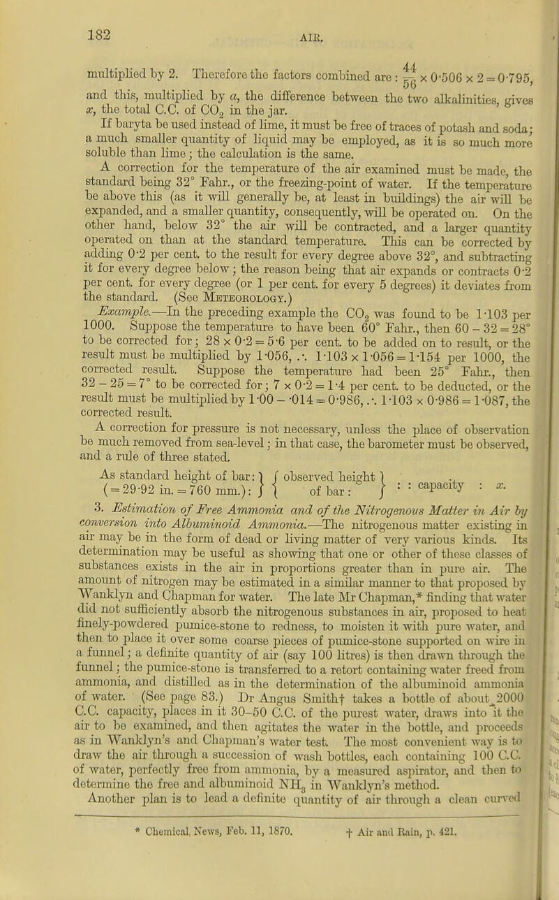 AIK. multiplied by 2. Therefore tho factors combined are: x 0-506 x 2 = 0795, and this, multiplied by a, the difference between the two alkalinities irives x, the total C.C. of C02 in the jar. ' b If baryta be used instead of lime, it must be free of traces of potash and soda; a much smaller quantity of liquid may be employed, as it is so much more soluble than lime; the calculation is the same. A correction for the temperature of the air examined must be made the standard being 32° Fahr., or the freezing-point of water. If the temperature be above this (as it will generally be, at least in buildings) the air will be expanded, and a smaller quantity, consequently, will be operated on. On the other hand, below 32° the air will be contracted, and a larger quantity operated on than at the standard temperature. Tin's can be corrected by adding 0-2 per cent, to the result for every degree above 32°, and subtracting it for every degree below; the reason being that air expands or contracts 0-2 per cent, for every degree (or 1 per cent, for every 5 degrees) it deviates from the standard. (See Meteorology.) .Example.—In the preceding example the C02 was found to be 1103 per 1000. Suppose the temperature to have been 60° Fahr., then 60 - 32 = 28° to be corrected for; 28 x 0-2 = 5-6 per cent, to be added on to result, or the result must be multiplied by 1-056, .-. 1-103 x 1-056 = 1-154 per 1000, the corrected result. Suppose the temperature had been 25° Fahr., then 32 - 25 = 7° to be corrected for; 7 x 0-2 = 1-4 per cent, to be deducted, or the residt must be multiplied by 1-00 - -014 = 0-986,.-. 1-103 x 0-986 = 1-087, the corrected result. A correction for pressure is not necessary, unless the place of observation be much removed from sea-level; in that case, the barometer must be observed, and a rule of three stated. As standard height of bar: 1 f observed height ) ( = 29-92 in. = 760 mm.): | | of bar: }:: capacity : x. 3. Estimation of Free Ammonia and of the Nitrogenous Matter in Air by conversion into Albuminoid Ammonia.—The nitrogenous matter existing in air may be in the form of dead or living matter of very various kinds. Its determination may be useful as showing that one or other of these classes of substances exists in the air in proportions greater than in pure air. The amount of nitrogen may be estimated in a similar manner to that proposed by Wanklyn and Chapman for water. The late Mr Chapman, * finding that water did not sufficiently absorb the nitrogenous substances in air, proposed to heat finely-powdered pumice-stone to redness, to moisten it with pure water, and then to place it over some coarse pieces of pumice-stone supported on wire in a funnel; a definite quantity of air (say 100 litres) is then drawn through the funnel j the pumice-stone is transferred to a retort containing water freed from ammonia, and distilled as in the determination of the albuminoid ammonia of water. (See page 83.) Dr Angus Smithf takes a bottle of about.2000 C,C. capacity, places in it 30-50 C.C. of the purest water, draws into it the air to be examined, and then agitates the water in the bottle, and proceeds as in Wanklyn's and Chapman's water test. The most convenient way is to draw the air through a succession of wash bottles, each containing 100 C.C. of water, perfectly free from ammonia, by a measured aspirator, and then to determine the free and albuminoid NH3 in Wanklyn's method. Another plan is to lead a definite quantity of air tlu-ough a clean curved * Chemical News, Feb. 11, 1870. + Air ami Rain, p. 421.