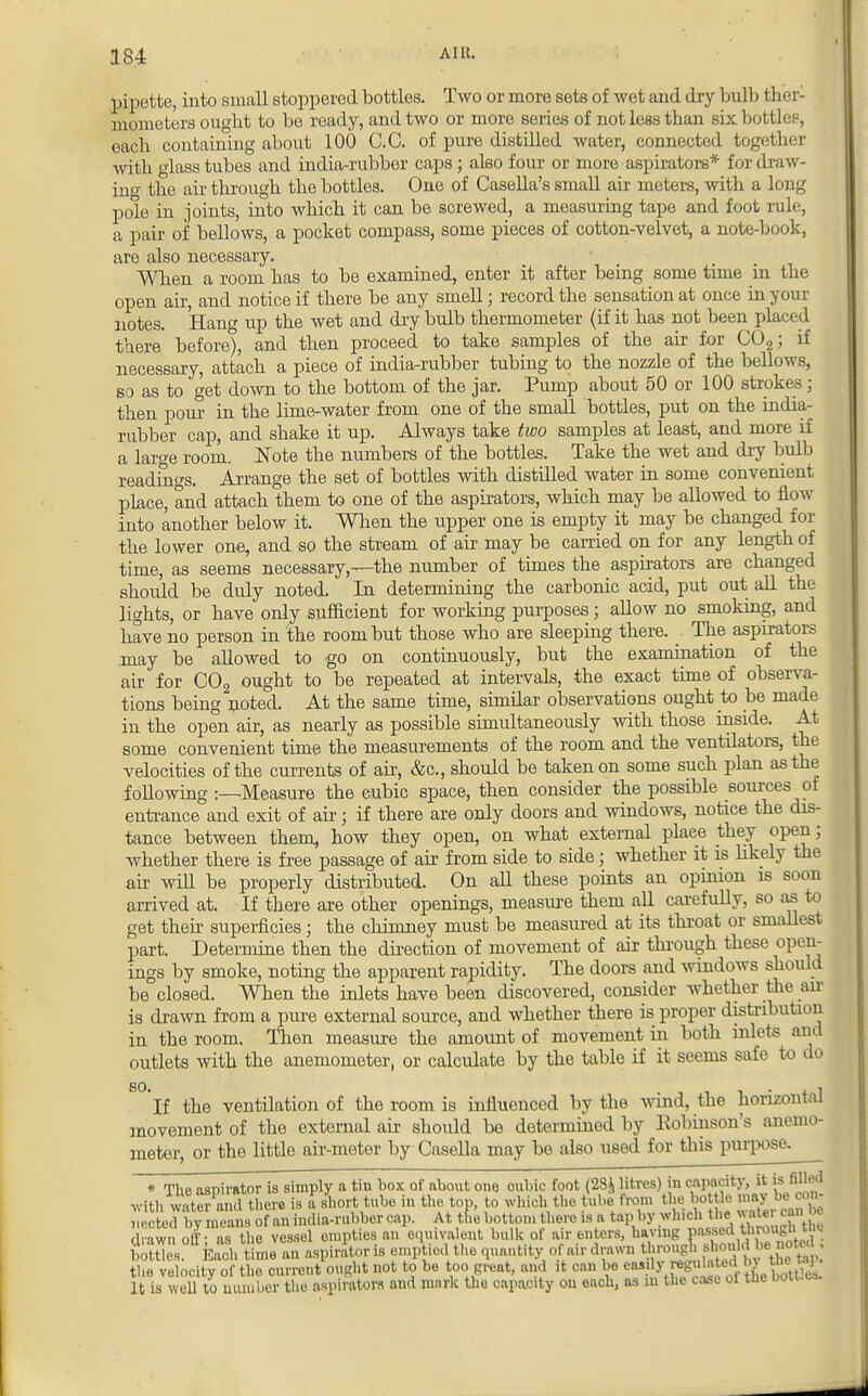 pipette, into small stoppered bottles. Two or more sets of wet and dry bulb ther- mometers ought to be ready, and two or more series of not less than six bottles, each containing about 100 C.C. of pure distilled water, connected together with glass tubes and india-rubber caps; also four or more aspirators* for draw- ing the air through the bottles. One of Casella's small air meters, with a long pole in joints, into which it can be screwed, a measuring tape and foot rule, a pair of bellows, a pocket compass, some pieces of cotton-velvet, a note-book, are also necessary. When a room has to be examined, enter it after being some time in the open air, and notice if there be any smell; record the sensation at once in your notes. Hang up the wet and dry bulb thermometer (if it has not been placed there before), and then proceed to take samples of the air for C02; if necessary, attach a piece of india-rubber tubing to the nozzle of the bellows, so as to get down to the bottom of the jar. Pump about 50 or 100 strokes; then pour in the lime-water from one of the small bottles, put on the india- rubber cap, and shake it up. Always take two samples at least, and more if a large room. Note the numbers of the bottles. Take the wet and dry bulb readings. Arrange the set of bottles with distilled water in some convenient place, and attach them to one of the aspirators, which may be allowed to flow into another below it. When the upper one is empty it may be changed for the lower one, and so the stream of air may be carried on for any length of time, as seems necessary,—the number of times the aspirators are changed should be duly noted. In determining the carbonic acid, put out all the lights, or have only sufficient for working purposes; allow no smoking, and have no person in the room but those who are sleeping there. The aspirators may be allowed to go on continuously, but bhe examination of the air for C02 ought to be repeated at intervals, the exact time of observa- tions being noted. At the same time, similar observations ought to be made in the open air, as nearly as possible simultaneously with those inside. At some convenient time the measurements of the room and the ventilators, the velocities of the currents of air, &c, should be taken on some such plan as the following :—Measure the cubic space, then consider the possible sources of entrance and exit of air j if there are only doors and windows, notice the dis- tance between them, how they open, on what external place they open; whether there is free passage of air from side to side; whether it is likely the air will be properly distributed. On aU these points an opinion is soon arrived at. If there are other openings, measure them all carefully, so as to get their superficies; the chimney must be measured at its throat or smaUest part. Determine then the direction of movement of air through these open- ings by smoke, noting the apparent rapidity. The doors and windows should be closed. When the inlets have been discovered, consider whether the air is drawn from a pure external source, and whether there is proper distribution in the room. Then measure the amount of movement in both inlets and outlets with the anemometer, or calculate by the table if it seems safe to do 8°'lf the ventilation of the room is influenced by the wind, the horizontal movement of the external air should be determined by Robinson's anemo- meter, or the little air-meter by Casella may be also used for this purpose. * The aspirator is simply a tin box of about one cubic foot (28* litres) in capacity, it is mA with water and there is a short tube in the top, to which the tube from the bottle may be con- 'cted by nea s of an india-rubber cap. At tfie bottom there is a tap by which the water can c draw, off; a• the vessel empties an equivalent bulk of air enters, having p^«Wgffi boX Each time an aspirator is emptied the quantity of air drawn the velocity of the current ought not to be too great, and it can be easily gutted & ™ ° It is well to number the aspirators and mark the capacity on each, as m the case of tne bou.ea.