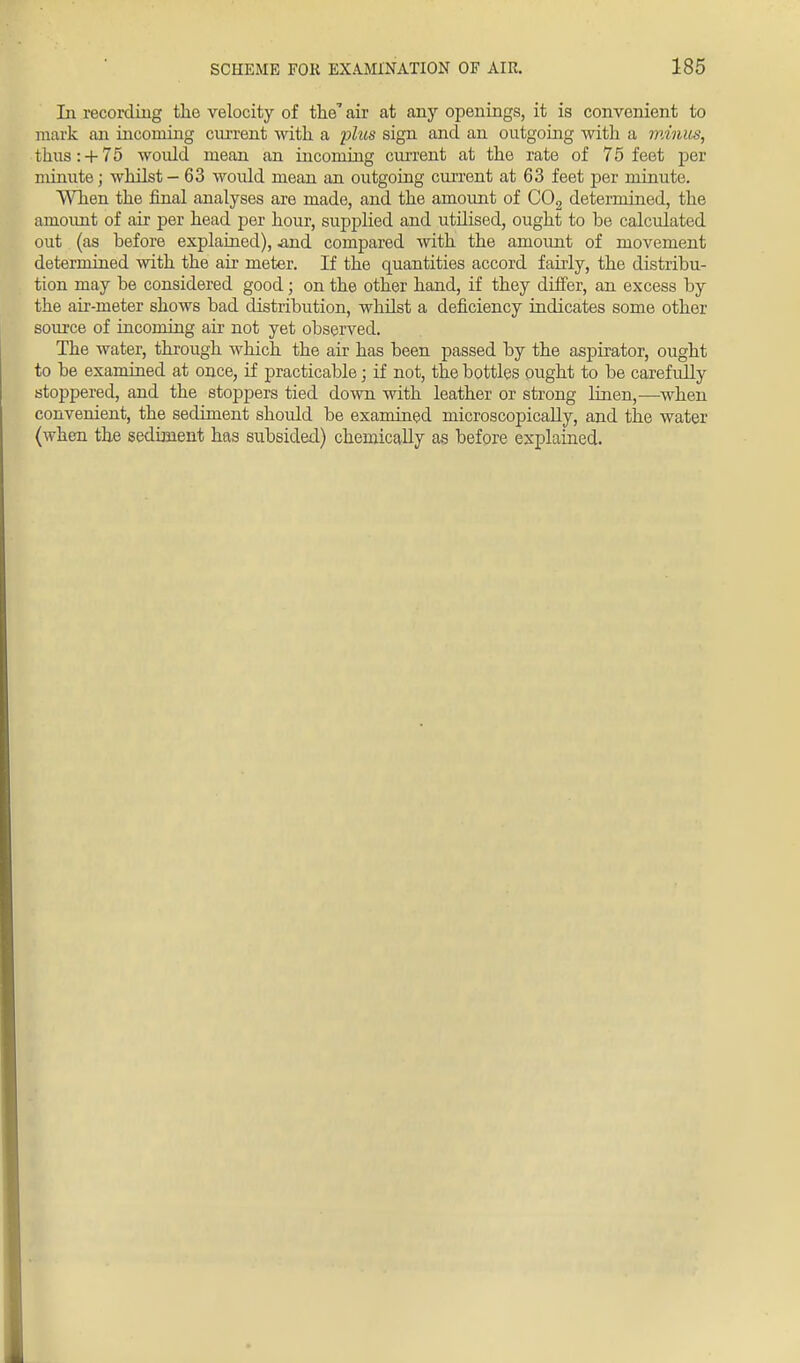 In recording the velocity of the' air at any openings, it is convenient to mark an incoming current with a phis sign and an outgoing with a minus, thus:+ 75 would mean an incoming current at the rate of 75 feet per minute; whilst - 63 would mean an outgoing current at 63 feet per minute. When the final analyses are made, and the amount of C02 determined, the amount of air per head per hour, supplied and utilised, ought to be calculated out (as before explained), .and compared with the amount of movement determined with the air meter. If the quantities accord fairly, the distribu- tion may be considered good; on the other hand, if they differ, an excess by the air-meter shows bad distribution, whilst a deficiency indicates some other source of incoming air not yet observed. The water, through which the air has been passed by the aspirator, ought to be examined at once, if practicable; if not, the bottles ought to be carefully stoppered, and the stoppers tied down with leather or strong linen,—when convenient, the sediment should be examined microscopically, and the water (when the sediment has subsided) chemically as before explained.